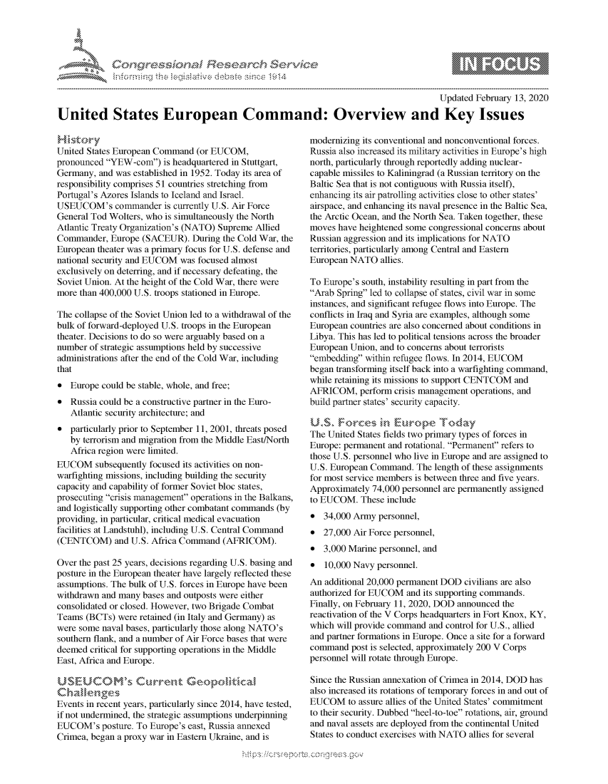 handle is hein.crs/govcacy0001 and id is 1 raw text is: 





FF.ri E.$~                                &


                                                                                       Updated February 13, 2020

United States European Command: Overview and Key Issues


United States European Command (or EUCOM,
pronounced YEW-corn) is headquartered in Stuttgart,
Germany, and was established in 1952. Today its area of
responsibility comprises 51 countries stretching from
Portugal's Azores Islands to Iceland and Israel.
USEUCOM's commander is currently U.S. Air Force
General Tod Wolters, who is simultaneously the North
Atlantic Treaty Organization's (NATO) Supreme Allied
Commander, Europe (SACEUR). During the Cold War, the
European theater was a primary focus for U.S. defense and
national security and EUCOM was focused almost
exclusively on deterring, and if necessary defeating, the
Soviet Union. At the height of the Cold War, there were
more than 400,000 U.S. troops stationed in Europe.

The collapse of the Soviet Union led to a withdrawal of the
bulk of forward-deployed U.S. troops in the European
theater. Decisions to do so were arguably based on a
number of strategic assumptions held by successive
administrations after the end of the Cold War, including
that
* Europe could be stable, whole, and free;
* Russia could be a constructive partner in the Euro-
   Atlantic security architecture; and
* particularly prior to September 11, 2001, threats posed
   by terrorism and migration from the Middle East/North
   Africa region were limited.
EUCOM subsequently focused its activities on non-
warfighting missions, including building the security
capacity and capability of former Soviet bloc states,
prosecuting crisis management operations in the Balkans,
and logistically supporting other combatant commands (by
providing, in particular, critical medical evacuation
facilities at Landstuhl), including U.S. Central Command
(CENTCOM) and U.S. Africa Command (AFRICOM).

Over the past 25 years, decisions regarding U.S. basing and
posture in the European theater have largely reflected these
assumptions. The bulk of U.S. forces in Europe have been
withdrawn and many bases and outposts were either
consolidated or closed. However, two Brigade Combat
Teams (BCTs) were retained (in Italy and Germany) as
were some naval bases, particularly those along NATO's
southern flank, and a number of Air Force bases that were
deemed critical for supporting operations in the Middle
East, Africa and Europe.



Events in recent years, particularly since 2014, have tested,
if not undermined, the strategic assumptions underpinning
EUCOM's posture. To Europe's east, Russia annexed
Crimea, began a proxy war in Eastern Ukraine, and is


modernizing its conventional and nonconventional forces.
Russia also increased its military activities in Europe's high
north, particularly through reportedly adding nuclear-
capable missiles to Kaliningrad (a Russian territory on the
Baltic Sea that is not contiguous with Russia itself),
enhancing its air patrolling activities close to other states'
airspace, and enhancing its naval presence in the Baltic Sea,
the Arctic Ocean, and the North Sea. Taken together, these
moves have heightened some congressional concerns about
Russian aggression and its implications for NATO
territories, particularly among Central and Eastern
European NATO allies.

To Europe's south, instability resulting in part from the
Arab Spring led to collapse of states, civil war in some
instances, and significant refugee flows into Europe. The
conflicts in Iraq and Syria are examples, although some
European countries are also concerned about conditions in
Libya. This has led to political tensions across the broader
European Union, and to concerns about terrorists
embedding within refugee flows. In 2014, EUCOM
began transforming itself back into a warfighting command,
while retaining its missions to support CENTCOM and
AFRICOM, perform crisis management operations, and
build partner states' security capacity.


The United States fields two primary types of forces in
Europe: permanent and rotational. Permanent refers to
those U.S. personnel who live in Europe and are assigned to
U.S. European Command. The length of these assignments
for most service members is between three and five years.
Approximately 74,000 personnel are permanently assigned
to EUCOM. These include
* 34,000 Army personnel,
* 27,000 Air Force personnel,
* 3,000 Marine personnel, and
* 10,000 Navy personnel.
An additional 20,000 permanent DOD civilians are also
authorized for EUCOM and its supporting commands.
Finally, on February 11, 2020, DOD announced the
reactivation of the V Corps headquarters in Fort Knox, KY,
which will provide command and control for U.S., allied
and partner formations in Europe. Once a site for a forward
command post is selected, approximately 200 V Corps
personnel will rotate through Europe.

Since the Russian annexation of Crimea in 2014, DOD has
also increased its rotations of temporary forces in and out of
EUCOM to assure allies of the United States' commitment
to their security. Dubbed heel-to-toe rotations, air, ground
and naval assets are deployed from the continental United
States to conduct exercises with NATO allies for several


K~:>


mppm qq\
         p\w gn'a', ggmm
a
'S             I
11LIANJILiN,


