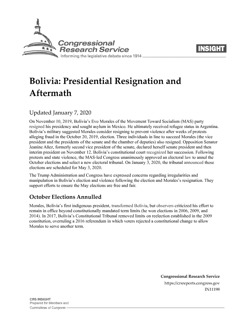 handle is hein.crs/govcafw0001 and id is 1 raw text is: 









               Relearh Sevice





Bolivia: Presidential Resignation and

Aftermath



Updated January 7, 2020

On November 10, 2019, Bolivia's Evo Morales of the Movement Toward Socialism (MAS) party
resigned his presidency and sought asylum in Mexico. He ultimately received refugee status in Argentina.
Bolivia's military suggested Morales consider resigning to prevent violence after weeks of protests
alleging fraud in the October 20, 2019, election. Three individuals in line to succeed Morales (the vice
president and the presidents of the senate and the chamber of deputies) also resigned. Opposition Senator
Jeanine Afiez, formerly second vice president of the senate, declared herself senate president and then
interim president on November 12. Bolivia's constitutional court recognized her succession. Following
protests and state violence, the MAS-led Congress unanimously approved an electoral law to annul the
October elections and select a new electoral tribunal. On January 3, 2020, the tribunal announced those
elections are scheduled for May 3, 2020.
The Trump Administration and Congress have expressed concerns regarding irregularities and
manipulation in Bolivia's election and violence following the election and Morales's resignation. They
support efforts to ensure the May elections are free and fair.

October Elections Annulled
Morales, Bolivia's first indigenous president, transformed Bolivia, but observers criticized his effort to
remain in office beyond constitutionally mandated term limits (he won elections in 2006, 2009, and
2014). In 2017, Bolivia's Constitutional Tribunal removed limits on reelection established in the 2009
constitution, overruling a 2016 referendum in which voters rejected a constitutional change to allow
Morales to serve another term.









                                                                 Congressional Research Service
                                                                   https://crsreports.congress.gov
                                                                                       IN11198


CRS }NStGHT
Prepaed for Membe's arhd
Cornmittees of Congress .....


R



