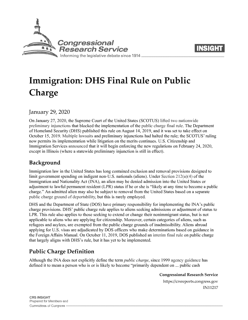 handle is hein.crs/govcagc0001 and id is 1 raw text is: 









               Researh Sevice





Immigration: DHS Final Rule on Public

Charge



January 29, 2020

On January 27, 2020, the Supreme Court of the United States (SCOTUS) lifted two nationwide
preliminary injunctions that blocked the implementation of the public charge final rule. The Department
of Homeland Security (DHS) published this rule on August 14, 2019, and it was set to take effect on
October 15, 2019. Multiple lawsuits and preliminary injunctions had halted the rule; the SCOTUS' ruling
now permits its implementation while litigation on the merits continues. U.S. Citizenship and
Immigration Services announced that it will begin enforcing the new regulations on February 24, 2020,
except in Illinois (where a statewide preliminary injunction is still in effect).

Background
Immigration law in the United States has long contained exclusion and removal provisions designed to
limit government spending on indigent non-U.S. nationals (aliens). Under Section 212(a)(4) of the
Immigration and Nationality Act (INA), an alien may be denied admission into the United States or
adjustment to lawful permanent resident (LPR) status if he or she is likely at any time to become a public
charge. An admitted alien may also be subject to removal from the United States based on a separate
public charge ground of deportability, but this is rarely employed.
DHS and the Department of State (DOS) have primary responsibility for implementing the INA's public
charge provisions. DHS' public charge rule applies to aliens seeking admissions or adjustment of status to
LPR. This rule also applies to those seeking to extend or change their nonimmigrant status, but is not
applicable to aliens who are applying for citizenship. Moreover, certain categories of aliens, such as
refugees and asylees, are exempted from the public charge grounds of inadmissibility. Aliens abroad
applying for U.S. visas are adjudicated by DOS officers who make determinations based on guidance in
the Foreign Affairs Manual. On October 11, 2019, DOS published an interim final rule on public charge
that largely aligns with DHS's rule, but it has yet to be implemented.

Public Charge Definition

Although the INA does not explicitly define the term public charge, since 1999 agency guidance has
defined it to mean a person who is or is likely to become primarily dependent on ... public cash

                                                                 Congressional Research Service
                                                                   https://crsreports.congress.gov
                                                                                       IN11217

CRS }NStGHT
Prepaed for Membeivs and
Cornm ittees  o4 Cor~qress  ---------------------------------------------------------------------------------------------------------------------------------------------------------------------------------------


