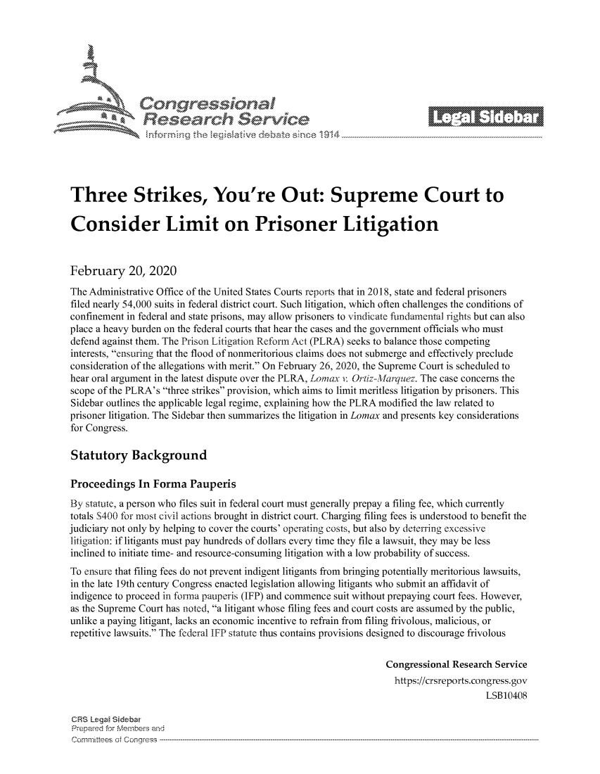 handle is hein.crs/govcagz0001 and id is 1 raw text is: 









                  Resarh Servi kM-






Three Strikes, You're Out: Supreme Court to

Consider Limit on Prisoner Litigation



February 20, 2020

The Administrative Office of the United States Courts reports that in 2018, state and federal prisoners
filed nearly 54,000 suits in federal district court. Such litigation, which often challenges the conditions of
confinement in federal and state prisons, may allow prisoners to vindicate fundamental ights but can also
place a heavy burden on the federal courts that hear the cases and the government officials who must
defend against them. The Prison Litigation Reform Act (PLRA) seeks to balance those competing
interests, ensuring that the flood of nonmeritorious claims does not submerge and effectively preclude
consideration of the allegations with merit. On February 26, 2020, the Supreme Court is scheduled to
hear oral argument in the latest dispute over the PLRA, Lomax v Ortiz-Marquez. The case concerns the
scope of the PLRA's three strikes provision, which aims to limit meritless litigation by prisoners. This
Sidebar outlines the applicable legal regime, explaining how the PLRA modified the law related to
prisoner litigation. The Sidebar then summarizes the litigation in Lomax and presents key considerations
for Congress.

Statutory Background

Proceedings In Forma Pauperis
By statute, a person who files suit in federal court must generally prepay a filing fee, which currently
totals S400 for most civil actions brought in district court. Charging filing fees is understood to benefit the
judiciary not only by helping to cover the courts' operating costs, but also by deterring excessive
litigation: if litigants must pay hundreds of dollars every time they file a lawsuit, they may be less
inclined to initiate time- and resource-consuming litigation with a low probability of success.
To ensure that filing fees do not prevent indigent litigants from bringing potentially meritorious lawsuits,
in the late 19th century Congress enacted legislation allowing litigants who submit an affidavit of
indigence to proceed in fonna pauperis (IFP) and commence suit without prepaying court fees. However,
as the Supreme Court has noted, a litigant whose filing fees and court costs are assumed by the public,
unlike a paying litigant, lacks an economic incentive to refrain from filing frivolous, malicious, or
repetitive lawsuits. The federal IFP statute thus contains provisions designed to discourage frivolous

                                                                Congressional Research Service
                                                                https://crsreports.congress.gov
                                                                                    LSB10408

CRS Lega Sidebar
Prepaed for Membeivs and
Cornm ittees  o4 Co q _gress  ---------------------------------------------------------------------------------------------------------------------------------------------------------------------------------------


