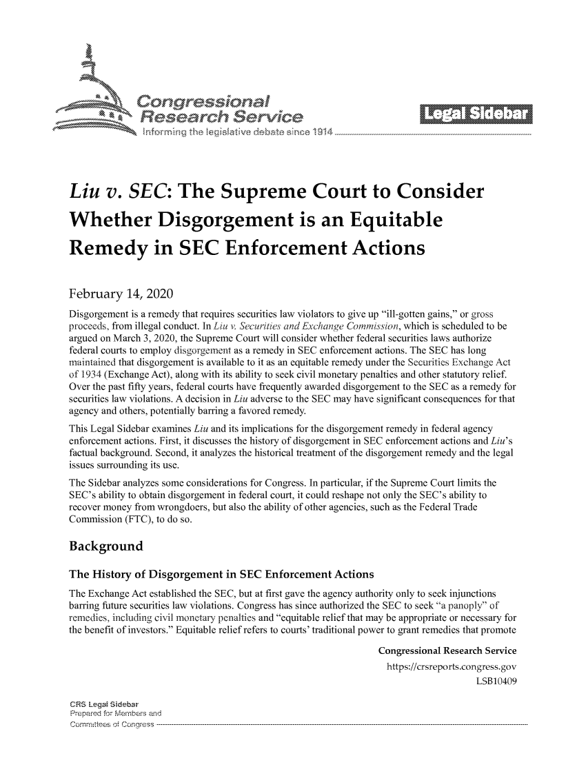 handle is hein.crs/govcaha0001 and id is 1 raw text is: 







        ~* or 101 '
            Researh Service





Liu v. SEC: The Supreme Court to Consider

Whether Disgorgement is an Equitable

Remedy in SEC Enforcement Actions



February 14, 2020
Disgorgement is a remedy that requires securities law violators to give up ill-gotten gains, or gross
proceeds, from illegal conduct. In Liu v. Securities and Exchange Comnmission, which is scheduled to be
argued on March 3, 2020, the Supreme Court will consider whether federal securities laws authorize
federal courts to employ disgorgement as a remedy in SEC enforcement actions. The SEC has long
maintained that disgorgement is available to it as an equitable remedy under the Securities Exchange Act
of 1934 (Exchange Act), along with its ability to seek civil monetary penalties and other statutory relief.
Over the past fifty years, federal courts have frequently awarded disgorgement to the SEC as a remedy for
securities law violations. A decision in Liu adverse to the SEC may have significant consequences for that
agency and others, potentially barring a favored remedy.
This Legal Sidebar examines Liu and its implications for the disgorgement remedy in federal agency
enforcement actions. First, it discusses the history of disgorgement in SEC enforcement actions and Liu's
factual background. Second, it analyzes the historical treatment of the disgorgement remedy and the legal
issues surrounding its use.
The Sidebar analyzes some considerations for Congress. In particular, if the Supreme Court limits the
SEC's ability to obtain disgorgement in federal court, it could reshape not only the SEC's ability to
recover money from wrongdoers, but also the ability of other agencies, such as the Federal Trade
Commission (FTC), to do so.

Background

The History of Disgorgement in SEC Enforcement Actions
The Exchange Act established the SEC, but at first gave the agency authority only to seek injunctions
barring future securities law violations. Congress has since authorized the SEC to seek a panoply of
remedies, including civil monetary penalties and equitable relief that may be appropriate or necessary for
the benefit of investors. Equitable relief refers to courts' traditional power to grant remedies that promote

                                                              Congressional Research Service
                                                                https://crsreports.congress.gov
                                                                                  LSB10409

CF-S LegM Sideba
Prepai-ed for Mernbei-s and
Com mittees  o4 Co  q ess  ----------------------------------------------------------------------------------------------------------------------------------------------------------------------------------------


