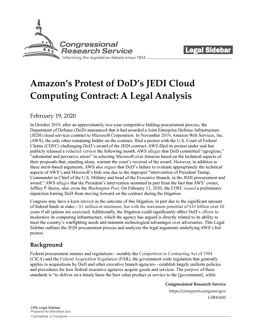 handle is hein.crs/govcahb0001 and id is 1 raw text is: 







                Cor             101 1







Amazon's Protest of DoD's JEDI Cloud

Computing Contract: A Legal Analysis



February 19, 2020

In October 2019, after an approximately two-year competitive bidding procurement process, the
Department of Defense (DoD) announced that it had awarded a Joint Enterprise Defense Infrastructure
(JEDI) cloud services contract to Microsoft Corporation. In November 2019, Amazon Web Services, Inc.
(AWS), the only other remaining bidder on the contract, filed a protest with the U.S. Court of Federal
Claims (COFC) challenging DoD's award of the JEDI contract. AWS filed its protest under seal but
publicly released a redacted version the following month. AWS alleges that DoD committed egregious,
substantial and pervasive errors in selecting Microsoft over Amazon based on the technical aspects of
their proposals that, standing alone, warrant the court's reversal of the award. However, in addition to
these merit-based arguments, AWS also argues that DoD's failure to evaluate appropriately the technical
aspects of AWS's and Microsoft's bids was due to the improper intervention of President Trump,
Commander in Chief of the U.S. Military and head of the Executive Branch, in the JEDI procurement and
award. AWS alleges that the President's intervention stemmed in part from the fact that AWS' owner,
Jeffrey P. Bezos, also owns the Washington Post. On February 13, 2020, the COFC issued a preliminary
injunction barring DoD from moving forward on the contract during the litigation.
Congress may have a keen interest in the outcome of this litigation, in part due to the significant amount
of federal funds at stake-$I million at minimum, but with the maximum potential of S 10 billion over 10
years if all options are exercised. Additionally, the litigation could significantly affect DoD's efforts to
modernize its computing infrastructure, which the agency has argued is directly related to its ability to
meet the country's warfighting needs and maintain technological advantages over adversaries. This Legal
Sidebar outlines the JEDI procurement process and analyzes the legal arguments underlying AWS's bid
protest.

Background
Federal procurement statutes and regulations-notably the Competition in Contracting Act of 1984
(CICA) and the Federal Acquisition R egulation (FAR), the government-wide regulation that generally
applies to acquisitions by DoD and other executive branch agencies-establish largely uniform policies
and procedures for how federal executive agencies acquire goods and services. The purpose of these
standards is to deliver on a timely basis the best value product or service to the [government], while

                                                                Congressional Research Service
                                                                  https://crsreports.congress.gov
                                                                                    LSB10410

CRS Leg  Sideba
Prepaed for Membeivs and
Cornm ittees  o4 Co q _gress  ---------------------------------------------------------------------------------------------------------------------------------------------------------------------------------------


