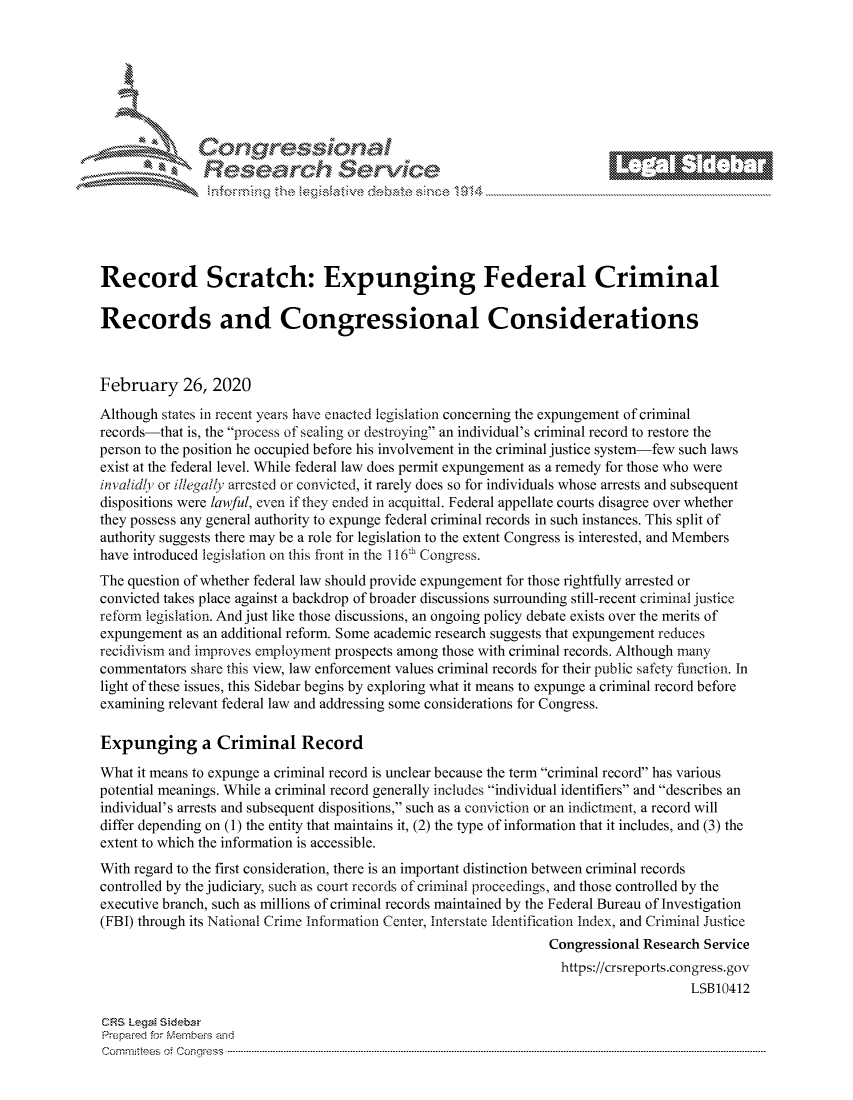 handle is hein.crs/govcahd0001 and id is 1 raw text is: 









                   Resarh Service






Record Scratch: Expunging Federal Criminal

Records and Congressional Considerations



February 26, 2020

Although states in recent years have enacted legislation concerning the expungement of criminal
records-that is, the process of sealing or destroying an individual's criminal record to restore the
person to the position he occupied before his involvement in the criminal justice system-few such laws
exist at the federal level. While federal law does permit expungement as a remedy for those who were
inva/d  or illega!ly arrested or convicted, it rarely does so for individuals whose arrests and subsequent
dispositions were lawful, even if they ended in acquittal. Federal appellate courts disagree over whether
they possess any general authority to expunge federal criminal records in such instances. This split of
authority suggests there may be a role for legislation to the extent Congress is interested, and Members
have introduced legislation on this front in the 116' Congress.
The question of whether federal law should provide expungement for those rightfully arrested or
convicted takes place against a backdrop of broader discussions surrounding still-recent criminal justice
reforn legislation. And just like those discussions, an ongoing policy debate exists over the merits of
expungement as an additional reform. Some academic research suggests that expungement reduces
recidivism and improves employment prospects among those with criminal records. Although many
commentators share this view, law enforcement values criminal records for their public safety function. In
light of these issues, this Sidebar begins by exploring what it means to expunge a criminal record before
examining relevant federal law and addressing some considerations for Congress.

Expunging a Criminal Record

What it means to expunge a criminal record is unclear because the term criminal record has various
potential meanings. While a criminal record generally includes individual identifiers and describes an
individual's arrests and subsequent dispositions, such as a conviction or an indictment, a record will
differ depending on (1) the entity that maintains it, (2) the type of information that it includes, and (3) the
extent to which the information is accessible.
With regard to the first consideration, there is an important distinction between criminal records
controlled by the judiciary, such as court records of criminal proceedings, and those controlled by the
executive branch, such as millions of criminal records maintained by the Federal Bureau of Investigation
(FBI) through its National Crime Infotnation Center, Interstate Identification Index, and Criminal Justice
                                                                 Congressional Research Service
                                                                   https://crsreports.congress.gov
                                                                                     LSB10412

CRS LegMa Sideba
Prepaimed for Mernbei-s and
Committees  o.i C- --q s . . . .. . . . . . .. . . . . .. . . . ..-----------------------------------------------------------------------------------------------------------------------------------------------------------


