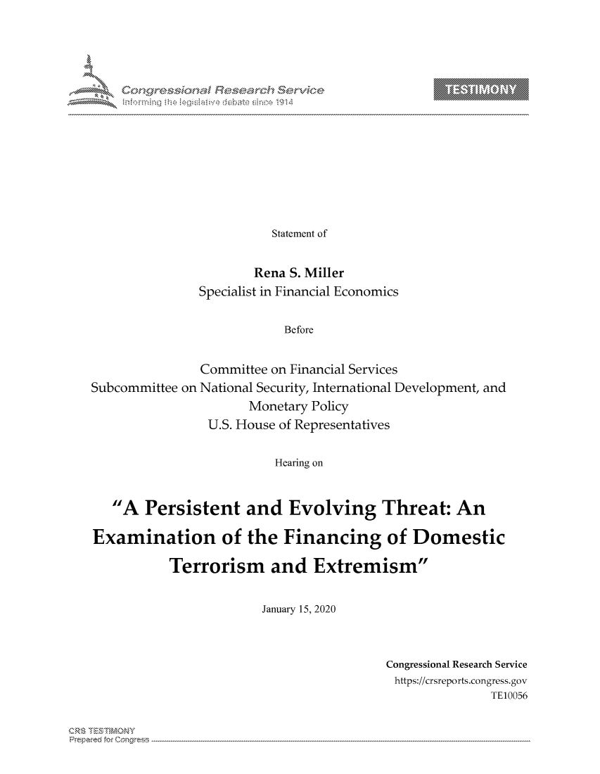handle is hein.crs/govcamp0001 and id is 1 raw text is: 














          Statement of


        Rena S. Miller
Specialist in Financial Economics

            Before


Subcommittee on


Committee on Financial Services
National Security, International Development, and
       Monetary Policy
 U.S. House of Representatives


Hearing on


   A Persistent and Evolving Threat: An

Examination of the Financing of Domestic

           Terrorism and Extremism


                        January 15, 2020


Congressional Research Service
https://crsreports.congress.gov
               TE10056


Can,,\R\


T    'Y


