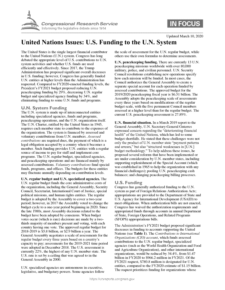 handle is hein.crs/govcamu0001 and id is 1 raw text is: 




FF.


                                                                                           Updated March 10, 2020

United Nations Issues: U.S. Funding to the U.N. System


The United States is the single largest financial contributor
to the United Nations (U.N.) system. Congress has long
debated the appropriate level of U.S. contributions to U.N.
system activities and whether U.S. funds are used
efficiently and effectively. Since 2017, the Trump
Administration has proposed significant overall decreases
in U.S. funding; however, Congress has generally funded
U.N. entities at higher levels than the Administration has
requested. Compared to FY2020-enacted funding levels, the
President's FY2021 budget proposed reducing U.N.
peacekeeping funding by 29%, decreasing U.N. regular
budget and specialized agency funding by 34%, and
eliminating funding to some U.N. funds and programs.

U.N         's    Fundm-r->-g
The U.N. system is made up of interconnected entities
including specialized agencies, funds and programs,
peacekeeping operations, and the U.N. organization itself.
The U.N. Charter, ratified by the United States in 1945,
requires each member state to contribute to the expenses of
the organization. The system is financed by assessed and
voluntary contributions from U.N. members. Assessed
contributions are required dues, the payment of which is a
legal obligation accepted by a country when it becomes a
member. Such funding provides U.N. entities with a regular
source of income to pay for staff and implement core
programs. The U.N. regular budget, specialized agencies,
and peacekeeping operations and are financed mainly by
assessed contributions. Voluntary contributions fund special
funds, programs, and offices. The budgets for these entities
may fluctuate annually depending on contribution levels.
U.N. regular budget and U.N. specialized agencies. The
U.N. regular budget funds the core administrative costs of
the organization, including the General Assembly, Security
Council, Secretariat, International Court of Justice, special
political missions, and human rights entities. The regular
budget is adopted by the Assembly to cover a two-year
period; however, in 2017 the Assembly voted to change the
budget cycle to a one-year period beginning in 2020. Since
the late 1980s, most Assembly decisions related to the
budget have been adopted by consensus. When budget
votes occur (which is rare) decisions are made by a two-
thirds majority of members present and voting, with each
country having one vote. The approved regular budget for
2018-2019 is $5.8 billion, or $2.9 billion a year. The
General Assembly negotiates a scale of assessments for the
regular budget every three years based on a country's
capacity to pay; assessments for the 2019-2021 time period
were adopted in December 2018. The U.S. assessment is
currently 22%, the highest of any U.N. member state. The
U.S. rate is set by a ceiling that was agreed to in the
General Assembly in 2000.

U.N. specialized agencies are autonomous in executive,
legislative, and budgetary powers. Some agencies follow


the scale of assessment for the U.N. regular budget, while
others use their own formulas to determine assessments.
U.N. peacekeeping funding. There are currently 13 U.N.
peacekeeping missions worldwide with over 80,000
military, police, and civilian personnel. U.N. Security
Council resolutions establishing new operations specify
how each mission will be funded. In most cases, the
Council authorizes the General Assembly to create a
separate special account for each operation funded by
assessed contributions. The approved budget for the
2019/2020 peacekeeping fiscal year is $6.51 billion. The
Assembly adopts the peacekeeping scale of assessments
every three years based on modifications of the regular
budget scale, with the five permanent Council members
assessed at a higher level than for the regular budget. The
current U.S. peacekeeping assessment is 27.89%.

U.N. financial situation. In a March 2019 report to the
General Assembly, U.N. Secretary-General Guterres
expressed concern regarding the deteriorating financial
health of the United Nations, which has led to some
budget shortfalls. He stated that these challenges were not
only the product of U.N. member state payment patterns
and arrears, but also structural weaknesses in [U.N.]
budget methodology. To help address these issues, he
proposed several reforms that have been implemented or
are under consideration by U.N. member states, including
supporting replenishment of the Special Account (which
was established in 1965 to help the organization with any
financial challenges); pooling U.N. peacekeeping cash
balances; and changing peacekeeping billing processes.


Congress has generally authorized funding to the U.N.
system as part of Foreign Relations Authorization Acts;
appropriations are provided to the Department of State and
U.S. Agency for International Development (USAID) to
meet obligations. When authorization bills are not enacted,
Congress has waived the authorization requirements and
appropriated funds through accounts in annual Department
of State, Foreign Operations, and Related Programs
(SFOPS) appropriations bills.
The Administration's FY2021 budget proposed significant
decreases in funding to accounts supporting the United
Nations (see Table 1). The Contributions to International
Organizations (CIO) account, which funds assessed
contributions to the U.N. regular budget, specialized
agencies (such as the World Health Organization and Food
and Agriculture Organization), and other international
organizations, would be reduced by 34.4%, from $1.47
billion in FY2020 to $966.2 million in FY2021. Of the
FY2021 request, $780.8 million is designated for U.N.
entities, compared to the FY2020 estimate of $1.15 billion.
The request prioritizes funding for organizations whose


K~:>


gognpo ' -p\qm     ggmm
g
               , q
'M
a  X
11LULANJILiN,


