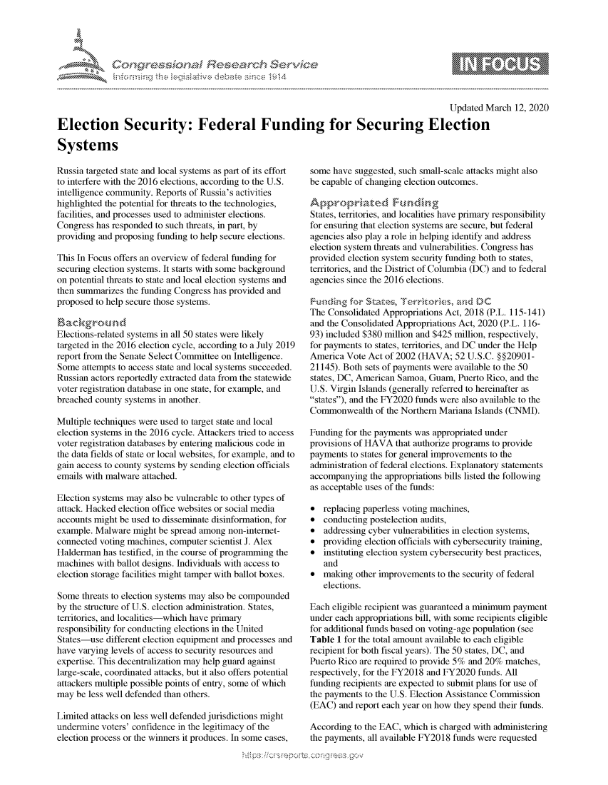 handle is hein.crs/govcanr0001 and id is 1 raw text is: 




FF.      '                   riE S-' $. h ,.  ,


                                                                                            Updated March 12, 2020

Election Security: Federal Funding for Securing Election

Systems


Russia targeted state and local systems as part of its effort
to interfere with the 2016 elections, according to the U.S.
intelligence community. Reports of Russia's activities
highlighted the potential for threats to the technologies,
facilities, and processes used to administer elections.
Congress has responded to such threats, in part, by
providing and proposing funding to help secure elections.

This In Focus offers an overview of federal funding for
securing election systems. It starts with some background
on potential threats to state and local election systems and
then summarizes the funding Congress has provided and
proposed to help secure those systems.


Elections-related systems in all 50 states were likely
targeted in the 2016 election cycle, according to a July 2019
report from the Senate Select Committee on Intelligence.
Some attempts to access state and local systems succeeded.
Russian actors reportedly extracted data from the statewide
voter registration database in one state, for example, and
breached county systems in another.

Multiple techniques were used to target state and local
election systems in the 2016 cycle. Attackers tried to access
voter registration databases by entering malicious code in
the data fields of state or local websites, for example, and to
gain access to county systems by sending election officials
emails with malware attached.

Election systems may also be vulnerable to other types of
attack. Hacked election office websites or social media
accounts might be used to disseminate disinformation, for
example. Malware might be spread among non-internet-
connected voting machines, computer scientist J. Alex
Halderman has testified, in the course of programming the
machines with ballot designs. Individuals with access to
election storage facilities might tamper with ballot boxes.

Some threats to election systems may also be compounded
by the structure of U.S. election administration. States,
territories, and localities-which have primary
responsibility for conducting elections in the United
States-use different election equipment and processes and
have varying levels of access to security resources and
expertise. This decentralization may help guard against
large-scale, coordinated attacks, but it also offers potential
attackers multiple possible points of entry, some of which
may be less well defended than others.

Limited attacks on less well defended jurisdictions might
undermine voters' confidence in the legitimacy of the
election process or the winners it produces. In some cases,


some have suggested, such small-scale attacks might also
be capable of changing election outcomes.


States, territories, and localities have primary responsibility
for ensuring that election systems are secure, but federal
agencies also play a role in helping identify and address
election system threats and vulnerabilities. Congress has
provided election system security funding both to states,
territories, and the District of Columbia (DC) and to federal
agencies since the 2016 elections.

Thonsoidated Aprritsr               2
The Consolidated Appropriations Act, 2018 (P.L. 115-141)
and the Consolidated Appropriations Act, 2020 (P.L. 116-
93) included $380 million and $425 million, respectively,
for payments to states, territories, and DC under the Help
America Vote Act of 2002 (HAVA; 52 U.S.C. §§20901-
21145). Both sets of payments were available to the 50
states, DC, American Samoa, Guam, Puerto Rico, and the
U.S. Virgin Islands (generally referred to hereinafter as
states), and the FY2020 funds were also available to the
Commonwealth of the Northern Mariana Islands (CNMI).

Funding for the payments was appropriated under
provisions of HAVA that authorize programs to provide
payments to states for general improvements to the
administration of federal elections. Explanatory statements
accompanying the appropriations bills listed the following
as acceptable uses of the funds:

* replacing paperless voting machines,
* conducting postelection audits,
* addressing cyber vulnerabilities in election systems,
* providing election officials with cybersecurity training,
* instituting election system cybersecurity best practices,
   and
* making other improvements to the security of federal
   elections.

Each eligible recipient was guaranteed a minimum payment
under each appropriations bill, with some recipients eligible
for additional funds based on voting-age population (see
Table 1 for the total amount available to each eligible
recipient for both fiscal years). The 50 states, DC, and
Puerto Rico are required to provide 5% and 20% matches,
respectively, for the FY2018 and FY2020 funds. All
funding recipients are expected to submit plans for use of
the payments to the U.S. Election Assistance Commission
(EAC) and report each year on how they spend their funds.

According to the EAC, which is charged with administering
the payments, all available FY2018 funds were requested


gognpo ' -p\qm     ggmm
g
               , q
'S
a  X
11LULANJILiN,


