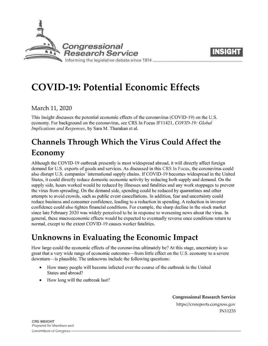 handle is hein.crs/govcapt0001 and id is 1 raw text is: 









              Researh Sevice






COVID-19: Potential Economic Effects



March 11, 2020
This Insight discusses the potential economic effects of the coronavirus (COVID-19) on the U.S.
economy. For background on the coronavirus, see CRS In Focus IF 11421, CO VID-19: Global
Implications and Responses, by Sara M. Tharakan et al.


Channels Through Which the Virus Could Affect the

Economy

Although the COVID-1 9 outbreak presently is most widespread abroad, it will directly affect foreign
demand for U.S. exports of goods and services. As discussed in this CRS In Focus, the coronavirus could
also disrupt U.S. companies' international supply chains. If COVID-19 becomes widespread in the United
States, it could directly reduce domestic economic activity by reducing both supply and demand. On the
supply side, hours worked would be reduced by illnesses and fatalities and any work stoppages to prevent
the virus from spreading. On the demand side, spending could be reduced by quarantines and other
attempts to avoid crowds, such as public event cancellations. In addition, fear and uncertainty could
reduce business and consumer confidence, leading to a reduction in spending. A reduction in investor
confidence could also tighten financial conditions. For example, the sharp decline in the stock market
since late February 2020 was widely perceived to be in response to worsening news about the virus. In
general, these macroeconomic effects would be expected to eventually reverse once conditions return to
normal, except to the extent COVID-19 causes worker fatalities.


Unknowns in Evaluating the Economic Impact

How large could the economic effects of the coronavirus ultimately be? At this stage, uncertainty is so
great that a very wide range of economic outcomes-from little effect on the U.S. economy to a severe
downturn-is plausible. The unknowns include the following questions:
    * How many people will become infected over the course of the outbreak in the United
       States and abroad?
    * How long will the outbreak last?


                                                             Congressional Research Service
                                                               https://crsreports.congress.gov
                                                                                  IN11235

CFS NStGHT
Prepai-ed for Mernbei-s and
Co-mmittees of Co-- gress


