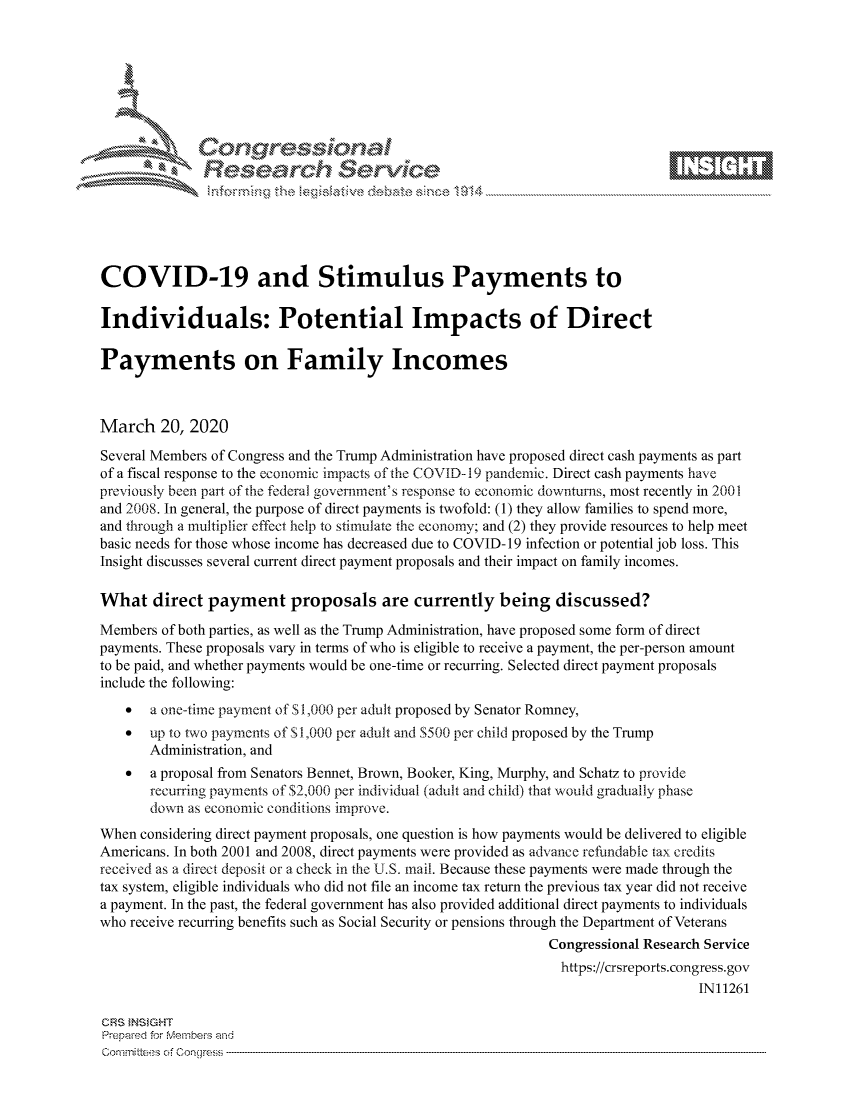handle is hein.crs/govcavu0001 and id is 1 raw text is: 









              Researh Sevice






COVID-19 and Stimulus Payments to

Individuals: Potential Impacts of Direct

Payments on Family Incomes



March 20, 2020
Several Members of Congress and the Trump Administration have proposed direct cash payments as part
of a fiscal response to the economic impacts of the COVID- 19 pandemic. Direct cash payments have
previously been part of the federal government's response to economic downturns, most recently in 2001
and 2008. In general, the purpose of direct payments is twofold: (1) they allow families to spend more,
and through a multiplier effect help to stimulate the economy; and (2) they provide resources to help meet
basic needs for those whose income has decreased due to COVID- 19 infection or potential job loss. This
Insight discusses several current direct payment proposals and their impact on family incomes.

What direct payment proposals are currently being discussed?

Members of both parties, as well as the Trump Administration, have proposed some form of direct
payments. These proposals vary in terms of who is eligible to receive a payment, the per-person amount
to be paid, and whether payments would be one-time or recurring. Selected direct payment proposals
include the following:
    *  a one-time payment of S 1,000 per adult proposed by Senator Romney,
    *  up to two payments of S 1,000 per adult and S500 per child proposed by the Trump
       Administration, and
    *  a proposal from Senators Bennet, Brown, Booker, King, Murphy, and Schatz to provide
       recurring payments of $2,000 per individual (adult and child) that would gradually phase
       down as economic conditions improve.
When considering direct payment proposals, one question is how payments would be delivered to eligible
Americans. In both 2001 and 2008, direct payments were provided as advance reftmndable tax credits
received as a direct deposit or a check in the U.S. mail. Because these payments were made through the
tax system, eligible individuals who did not file an income tax return the previous tax year did not receive
a payment. In the past, the federal government has also provided additional direct payments to individuals
who receive recurring benefits such as Social Security or pensions through the Department of Veterans
                                                             Congressional Research Service
                                                             https://crsreports.congress.gov
                                                                                 IN11261

CRS }NStGHT
Prepaed for Membeivs and
Committe's of Conqgress


