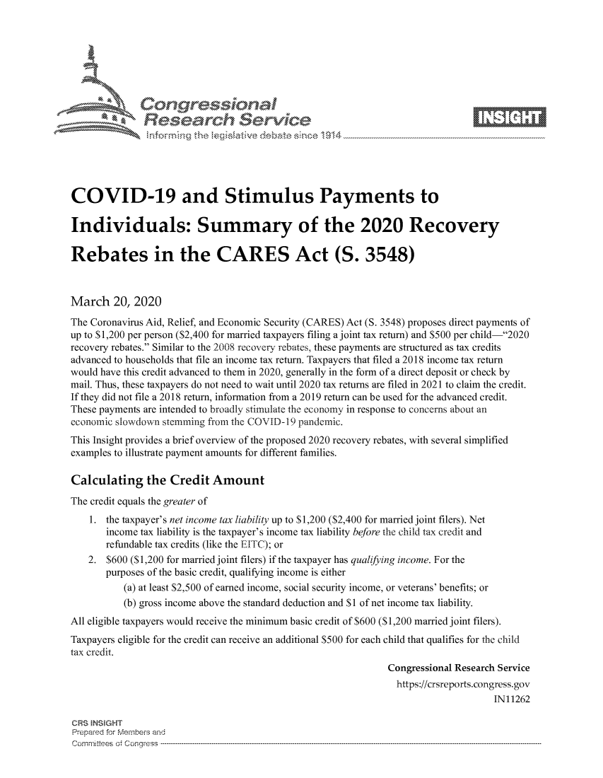 handle is hein.crs/govcavv0001 and id is 1 raw text is: 









              Researh Sevice






COVID-19 and Stimulus Payments to

Individuals: Summary of the 2020 Recovery

Rebates in the CARES Act (S. 3548)



March 20, 2020
The Coronavirus Aid, Relief, and Economic Security (CARES) Act (S. 3548) proposes direct payments of
up to S 1,200 per person ($2,400 for married taxpayers filing a joint tax return) and $500 per child-2020
recovery rebates. Similar to the 2008 recovery rebates, these payments are structured as tax credits
advanced to households that file an income tax return. Taxpayers that filed a 2018 income tax return
would have this credit advanced to them in 2020, generally in the form of a direct deposit or check by
mail. Thus, these taxpayers do not need to wait until 2020 tax returns are filed in 2021 to claim the credit.
If they did not file a 2018 return, information from a 2019 return can be used for the advanced credit.
These payments are intended to broadly stimulate the economy in response to concerns about an
economic slowdown stemming from the COVID- 19 pandemic.
This Insight provides a brief overview of the proposed 2020 recovery rebates, with several simplified
examples to illustrate payment amounts for different families.

Calculating the Credit Amount
The credit equals the greater of
    1. the taxpayer's net income tax liability up to S 1,200 ($2,400 for married joint filers). Net
       income tax liability is the taxpayer's income tax liability before the child tax credit and
       refundable tax credits (like the EITC); or
   2. $600 ($1,200 for married joint filers) if the taxpayer has qualifying income. For the
       purposes of the basic credit, qualifying income is either
          (a) at least $2,500 of earned income, social security income, or veterans' benefits; or
          (b) gross income above the standard deduction and $I of net income tax liability.
All eligible taxpayers would receive the minimum basic credit of $600 ($1,200 married joint filers).
Taxpayers eligible for the credit can receive an additional $500 for each child that qualifies for the child
tax credit.
                                                              Congressional Research Service
                                                                https://crsreports.congress.gov
                                                                                   IN11262

CRS }NStGHT
Prepaed for Membeivs and
Cornm ittees  o4 Co q _gress  --------------------------------------------------------------------------------------------------------------------------------------------------------------------------------------


