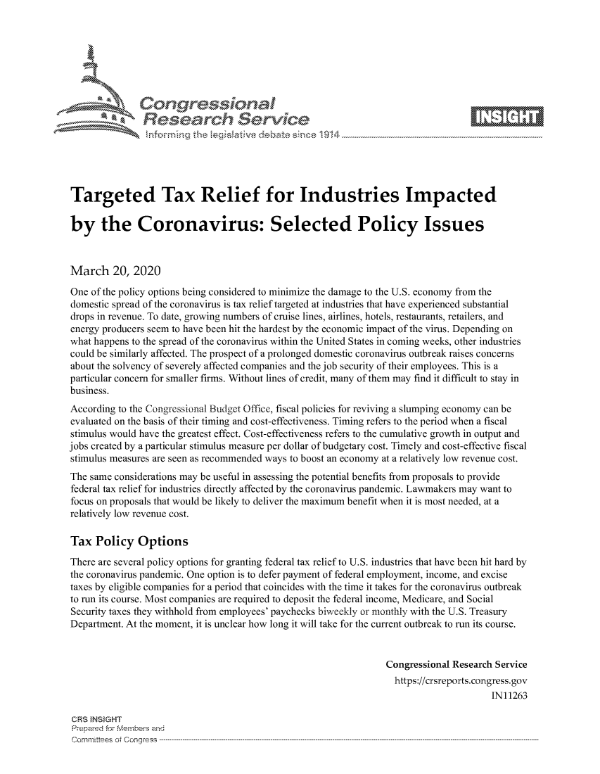 handle is hein.crs/govcavw0001 and id is 1 raw text is: 









               Researh Sevice





Targeted Tax Relief for Industries Impacted

by the Coronavirus: Selected Policy Issues



March 20, 2020
One of the policy options being considered to minimize the damage to the U.S. economy from the
domestic spread of the coronavirus is tax relief targeted at industries that have experienced substantial
drops in revenue. To date, growing numbers of cruise lines, airlines, hotels, restaurants, retailers, and
energy producers seem to have been hit the hardest by the economic impact of the virus. Depending on
what happens to the spread of the coronavirus within the United States in coming weeks, other industries
could be similarly affected. The prospect of a prolonged domestic coronavirus outbreak raises concerns
about the solvency of severely affected companies and the job security of their employees. This is a
particular concern for smaller firms. Without lines of credit, many of them may find it difficult to stay in
business.
According to the Congressional Budget Office, fiscal policies for reviving a slumping economy can be
evaluated on the basis of their timing and cost-effectiveness. Timing refers to the period when a fiscal
stimulus would have the greatest effect. Cost-effectiveness refers to the cumulative growth in output and
jobs created by a particular stimulus measure per dollar of budgetary cost. Timely and cost-effective fiscal
stimulus measures are seen as recommended ways to boost an economy at a relatively low revenue cost.
The same considerations may be useful in assessing the potential benefits from proposals to provide
federal tax relief for industries directly affected by the coronavirus pandemic. Lawmakers may want to
focus on proposals that would be likely to deliver the maximum benefit when it is most needed, at a
relatively low revenue cost.

Tax Policy Options
There are several policy options for granting federal tax relief to U.S. industries that have been hit hard by
the coronavirus pandemic. One option is to defer payment of federal employment, income, and excise
taxes by eligible companies for a period that coincides with the time it takes for the coronavirus outbreak
to run its course. Most companies are required to deposit the federal income, Medicare, and Social
Security taxes they withhold from employees' paychecks biweekly or monthly with the U.S. Treasury
Department. At the moment, it is unclear how long it will take for the current outbreak to run its course.


                                                                Congressional Research Service
                                                                  https://crsreports.congress.gov
                                                                                      IN11263

CRS INSIGHT
Prepaed for Membeivs and
Cornm ittees  o4 Co q _gress  ---------------------------------------------------------------------------------------------------------------------------------------------------------------------------------------


