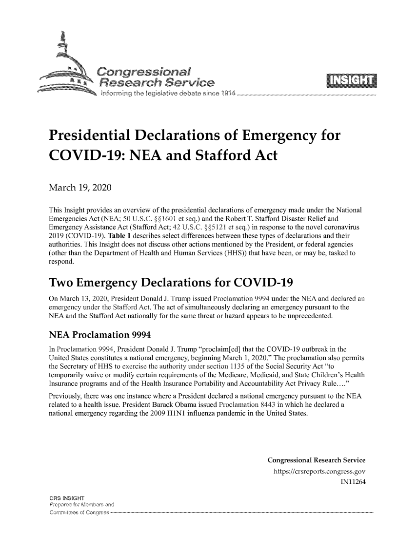 handle is hein.crs/govcavx0001 and id is 1 raw text is: 









              Researh Sevice






Presidential Declarations of Emergency for

COVID-19: NEA and Stafford Act



March 19, 2020

This Insight provides an overview of the presidential declarations of emergency made under the National
Emergencies Act (NEA; 50 U.S.C. §§1601 et seq.) and the Robert T. Stafford Disaster Relief and
Emergency Assistance Act (Stafford Act; 42 U.S.C. § §5121 et seq.) in response to the novel coronavirus
2019 (COVID-19). Table 1 describes select differences between these types of declarations and their
authorities. This Insight does not discuss other actions mentioned by the President, or federal agencies
(other than the Department of Health and Human Services (HHS)) that have been, or may be, tasked to
respond.


Two Emergency Declarations for COVID-19

On March 13, 2020, President Donald J. Trump issued Proclamation 9994 under the NEA and declared an
emergency under the Stafford Act. The act of simultaneously declaring an emergency pursuant to the
NEA and the Stafford Act nationally for the same threat or hazard appears to be unprecedented.

NEA Proclamation 9994
In Proclamation 9994, President Donald J. Trump proclaim[ed] that the COVID-19 outbreak in the
United States constitutes a national emergency, beginning March 1, 2020. The proclamation also permits
the Secretary of HHS to exercise the authority under section 1135 of the Social Security Act to
temporarily waive or modify certain requirements of the Medicare, Medicaid, and State Children's Health
Insurance programs and of the Health Insurance Portability and Accountability Act Privacy Rule....
Previously, there was one instance where a President declared a national emergency pursuant to the NEA
related to a health issue. President Barack Obama issued Proclamation 8443 in which he declared a
national emergency regarding the 2009 HINI influenza pandemic in the United States.





                                                             Congressional Research Service
                                                             https://crsreports.congress.gov
                                                                                 IN11264

CRS NS GHT
Prpred For Meumbers and
Comrm ttees  of Conress  ---------------------------------------------------------------------------------------------------------------------------------------------------------------------------------------


