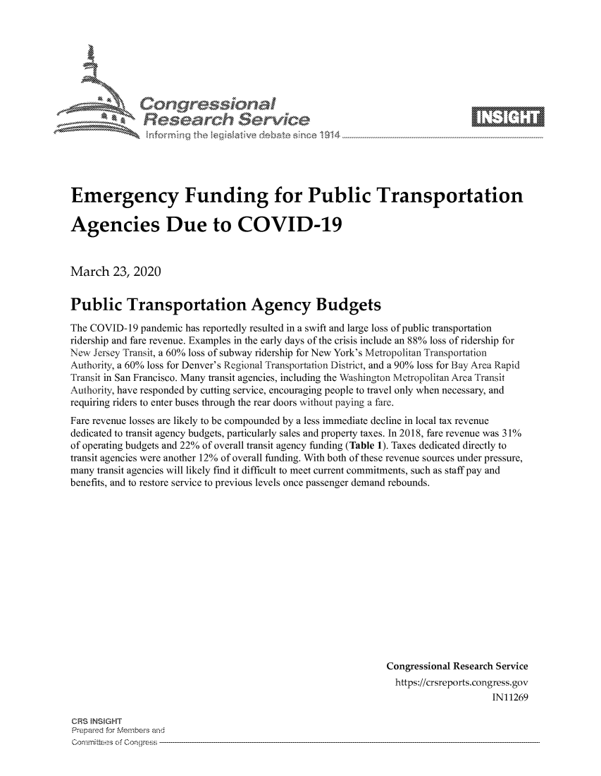 handle is hein.crs/govcawr0001 and id is 1 raw text is: 









Researh Service


Emergency Funding for Public Transportation

Agencies Due to COVID-19



March 23, 2020


Public Transportation Agency Budgets

The COVID-19 pandemic has reportedly resulted in a swift and large loss of public transportation
ridership and fare revenue. Examples in the early days of the crisis include an 88% loss of ridership for
New Jersey Transit, a 60% loss of subway ridership for New York's Metropolitan Transportation
Authority, a 60% loss for Denver's Regional Transportation District, and a 90% loss for Bay Area Rapid
Transit in San Francisco. Many transit agencies, including the Washington Metropolitan Area Transit
Authority, have responded by cutting service, encouraging people to travel only when necessary, and
requiring riders to enter buses through the rear doors without paying a fare.
Fare revenue losses are likely to be compounded by a less immediate decline in local tax revenue
dedicated to transit agency budgets, particularly sales and property taxes. In 2018, fare revenue was 31%
of operating budgets and 22% of overall transit agency funding (Table 1). Taxes dedicated directly to
transit agencies were another 12% of overall funding. With both of these revenue sources under pressure,
many transit agencies will likely find it difficult to meet current commitments, such as staff pay and
benefits, and to restore service to previous levels once passenger demand rebounds.















                                                             Congressional Research Service
                                                               https://crsreports.congress.gov
                                                                                  IN11269


ClRS NSIGHT
Prepaed for Membe's arhd
Committe;-s of Conqgress -


