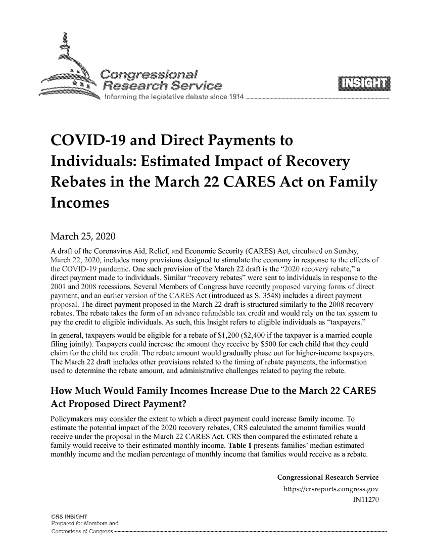 handle is hein.crs/govcaws0001 and id is 1 raw text is: 









              Researh Sevice






COVID-19 and Direct Payments to

Individuals: Estimated Impact of Recovery

Rebates in the March 22 CARES Act on Family

Incomes



March 25, 2020
A draft of the Coronavirus Aid, Relief, and Economic Security (CARES) Act, circulated on Sunday,
March 22, 2020, includes many provisions designed to stimulate the economy in response to the effects of
the COVID-19 pandemic. One such provision of the March 22 draft is the 2020 recovery rebate, a
direct payment made to individuals. Similar recovery rebates were sent to individuals in response to the
2001 and 2008 recessions. Several Members of Congress have recently proposed varying forms of direct
payment, and an earlier version of the CARES Act (introduced as S. 3548) includes a direct payment
proposal. The direct payment proposed in the March 22 draft is structured similarly to the 2008 recovery
rebates. The rebate takes the form of an advance refundable tax credit and would rely on the tax system to
pay the credit to eligible individuals. As such, this Insight refers to eligible individuals as taxpayers.
In general, taxpayers would be eligible for a rebate of $1,200 ($2,400 if the taxpayer is a married couple
filing jointly). Taxpayers could increase the amount they receive by $500 for each child that they could
claim for the child tax credit. The rebate amount would gradually phase out for higher-income taxpayers.
The March 22 draft includes other provisions related to the timing of rebate payments, the information
used to determine the rebate amount, and administrative challenges related to paying the rebate.

How Much Would Family Incomes Increase Due to the March 22 CARES
Act Proposed Direct Payment?

Policymakers may consider the extent to which a direct payment could increase family income. To
estimate the potential impact of the 2020 recovery rebates, CRS calculated the amount families would
receive under the proposal in the March 22 CARES Act. CRS then compared the estimated rebate a
family would receive to their estimated monthly income. Table 1 presents families' median estimated
monthly income and the median percentage of monthly income that families would receive as a rebate.


                                                            Congressional Research Service
                                                              https://crsreports.congress.gov
                                                                                IN11270

CFS NStGHT
Prepaimed for Mernbei-s and
Committees 4 o.  C- --q . . . . . . . . . .. ..--------------------------------------------------------------------------------------------------------------------------------------------------------------------


