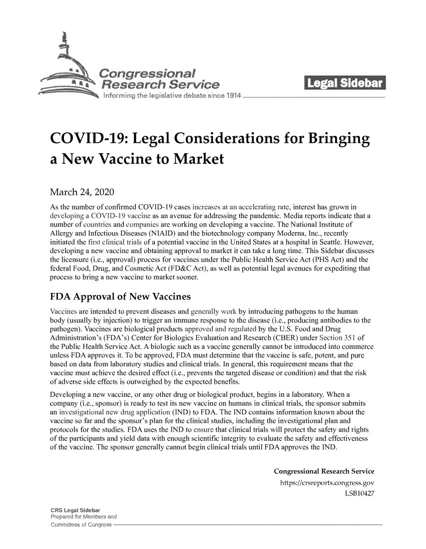 handle is hein.crs/govcaxv0001 and id is 1 raw text is: 









                   Resarh Servi k-M-






COVID-19: Legal Considerations for Bringing

a New Vaccine to Market



March 24, 2020
As the number of confirmed COVID-19 cases increases at an accelerating rate, interest has grown in
developing a COVID- 19 vaccine as an avenue for addressing the pandemic. Media reports indicate that a
number of countries and companies are working on developing a vaccine. The National Institute of
Allergy and Infectious Diseases (NIAID) and the biotechnology company Moderna, Inc., recently
initiated the first clinical trials of a potential vaccine in the United States at a hospital in Seattle. However,
developing a new vaccine and obtaining approval to market it can take a long time. This Sidebar discusses
the licensure (i.e., approval) process for vaccines under the Public Health Service Act (PHS Act) and the
federal Food, Drug, and Cosmetic Act (FD&C Act), as well as potential legal avenues for expediting that
process to bring a new vaccine to market sooner.

FDA Approval of New Vaccines

Vaccines are intended to prevent diseases and generally work by introducing pathogens to the human
body (usually by injection) to trigger an immune response to the disease (i.e., producing antibodies to the
pathogen). Vaccines are biological products approved and regulated by the U.S. Food and Drug
Administration's (FDA's) Center for Biologics Evaluation and Research (CBER) under Section 351 of
the Public Health Service Act. A biologic such as a vaccine generally cannot be introduced into commerce
unless FDA approves it. To be approved, FDA must determine that the vaccine is safe, potent, and pure
based on data from laboratory studies and clinical trials. In general, this requirement means that the
vaccine must achieve the desired effect (i.e., prevents the targeted disease or condition) and that the risk
of adverse side effects is outweighed by the expected benefits.
Developing a new vaccine, or any other drug or biological product, begins in a laboratory. When a
company (i.e., sponsor) is ready to test its new vaccine on humans in clinical trials, the sponsor submits
an investigational new drug application (IND) to FDA. The IND contains information known about the
vaccine so far and the sponsor's plan for the clinical studies, including the investigational plan and
protocols for the studies. FDA uses the IND to ensure that clinical trials will protect the safety and rights
of the participants and yield data with enough scientific integrity to evaluate the safety and effectiveness
of the vaccine. The sponsor generally cannot begin clinical trials until FDA approves the IND.


                                                                Congressional Research Service
                                                                  https://crsreports.congress.gov
                                                                                    LSB10427

CRS Leg  Sidebar
Prepaed for Membeivs and
Cornm ittees  o4 Co q _gress  ---------------------------------------------------------------------------------------------------------------------------------------------------------------------------------------



