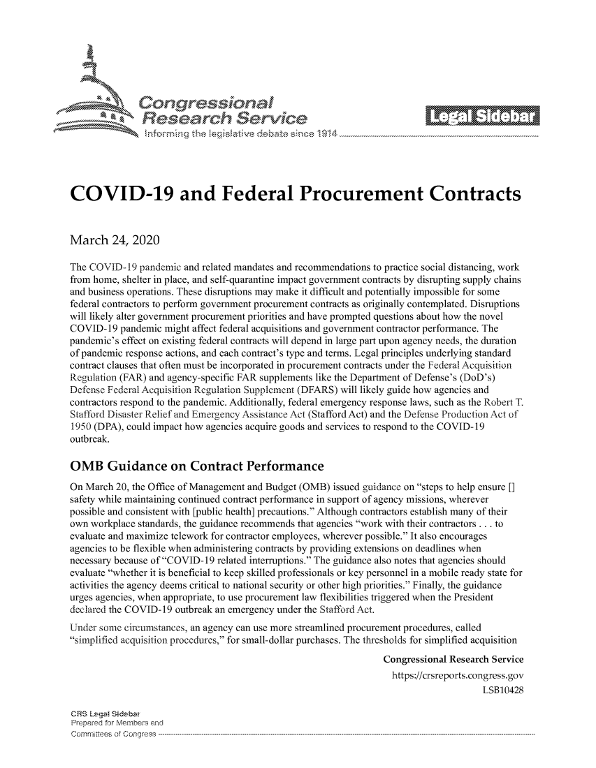 handle is hein.crs/govcaxw0001 and id is 1 raw text is: 









                  Resarh Servi kM-






COVID-19 and Federal Procurement Contracts



March 24, 2020

The COVID- 19 pandemic and related mandates and recommendations to practice social distancing, work
from home, shelter in place, and self-quarantine impact government contracts by disrupting supply chains
and business operations. These disruptions may make it difficult and potentially impossible for some
federal contractors to perform government procurement contracts as originally contemplated. Disruptions
will likely alter government procurement priorities and have prompted questions about how the novel
COVID- 19 pandemic might affect federal acquisitions and government contractor performance. The
pandemic's effect on existing federal contracts will depend in large part upon agency needs, the duration
of pandemic response actions, and each contract's type and terms. Legal principles underlying standard
contract clauses that often must be incorporated in procurement contracts under the Federal Acquisition
Regulation (FAR) and agency-specific FAR supplements like the Department of Defense's (DoD's)
Defense Federal Acquisition Regulation Supplement (DFARS) will likely guide how agencies and
contractors respond to the pandemic. Additionally, federal emergency response laws, such as the Robei T.
Stafford Disaster Relief and Emergency Assistance Act (Stafford Act) and the Defense Production Act of
1950 (DPA), could impact how agencies acquire goods and services to respond to the COVID- 19
outbreak.

OMB Guidance on Contract Performance

On March 20, the Office of Management and Budget (OMB) issued guidance on steps to help ensure []
safety while maintaining continued contract performance in support of agency missions, wherever
possible and consistent with [public health] precautions. Although contractors establish many of their
own workplace standards, the guidance recommends that agencies work with their contractors.., to
evaluate and maximize telework for contractor employees, wherever possible. It also encourages
agencies to be flexible when administering contracts by providing extensions on deadlines when
necessary because of COVID-19 related interruptions. The guidance also notes that agencies should
evaluate whether it is beneficial to keep skilled professionals or key personnel in a mobile ready state for
activities the agency deems critical to national security or other high priorities. Finally, the guidance
urges agencies, when appropriate, to use procurement law flexibilities triggered when the President
declared the COVID- 19 outbreak an emergency under the Stafford Act.
Under some circumstances, an agency can use more streamlined procurement procedures, called
simplified acquisition procedures, for small-dollar purchases. The thresholds for simplified acquisition

                                                               Congressional Research Service
                                                                 https://crsreports.congress.gov
                                                                                   LSB10428

CRS Lega Sidebar
Prepaed for Membeivs and
Cornm ittees  o4 Cor~qress  ---------------------------------------------------------------------------------------------------------------------------------------------------------------------------------------


