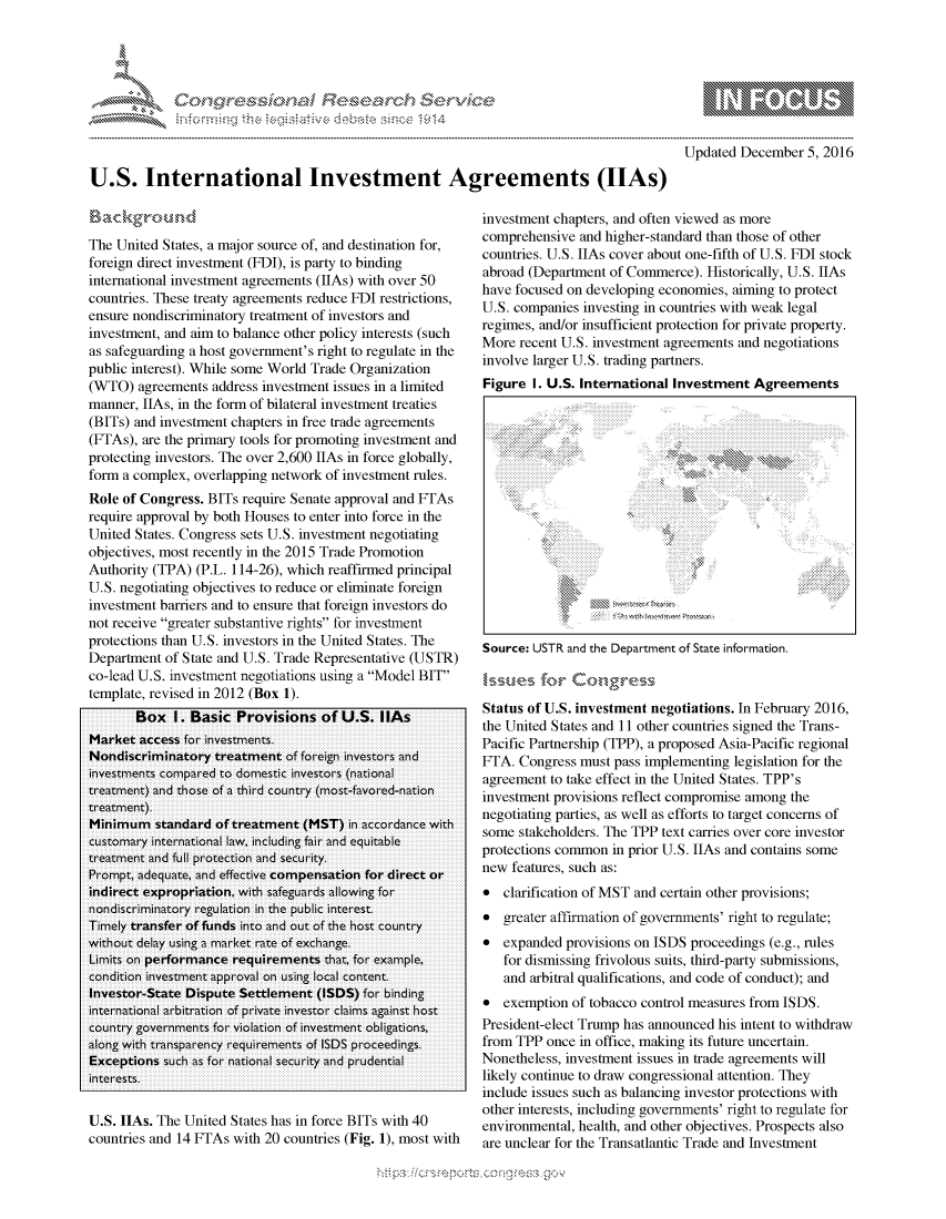handle is hein.crs/govcazv0001 and id is 1 raw text is: 




0.;0       ,                      ri - . $ ,-     , - --. ,


            p\w gnom ggmm
   mppm qq\
                  , q
                  I
   aS
   11LIANJILiN,

Updated December 5, 2016


U.S. International Investment Agreements (IIAs)


The United States, a major source of, and destination for,
foreign direct investment (FDI), is party to binding
international investment agreements (IIAs) with over 50
countries. These treaty agreements reduce FDI restrictions,
ensure nondiscriminatory treatment of investors and
investment, and aim to balance other policy interests (such
as safeguarding a host government's right to regulate in the
public interest). While some World Trade Organization
(WTO) agreements address investment issues in a limited
manner, IIAs, in the form of bilateral investment treaties
(BITs) and investment chapters in free trade agreements
(FTAs), are the primary tools for promoting investment and
protecting investors. The over 2,600 IIAs in force globally,
form a complex, overlapping network of investment rules.
Role of Congress. BITs require Senate approval and FTAs
require approval by both Houses to enter into force in the
United States. Congress sets U.S. investment negotiating
objectives, most recently in the 2015 Trade Promotion
Authority (TPA) (P.L. 114-26), which reaffirmed principal
U.S. negotiating objectives to reduce or eliminate foreign
investment barriers and to ensure that foreign investors do
not receive greater substantive rights for investment
protections than U.S. investors in the United States. The
Department of State and U.S. Trade Representative (USTR)
co-lead U.S. investment negotiations using a Model BIT
template, revised in 2012 (Box 1).
       Box I. Basic Provisions of U.S. IAs
Market access for investments,
Nondiscriminatory treatment of foreign investors and
investments compared to domestic investors (national
treatment) and those of a third country (most-favored-nation
treatment).
Minimum standard of treatment (MST) in accordance with
customary international law, including fair and equitable
treatment and full protection and security.
Prompt, adequate, and effective compensation for direct or
indirect expropriation, with safeguards allowing for
nondiscriminatory regulation in the public interest.
Timely transfer of funds into and out of the host country
without delay using a market rate of exchange.
Limits on performance requirements that, for example,
condition investment approval on using local content.
Investor-State Dispute Settlement (ISDS) for lbinding
international arbitration of private investor claims against host
country governments for violation of investment obligations,
along with transparency requirements of ISDS proceedings.
Exceptions such as for national security and prudential
interests.

U.S. hlAs. The United States has in force BITs with 40
countries and 14 FTAs with 20 countries (Fig. 1), most with


investment chapters, and often viewed as more
comprehensive and higher-standard than those of other
countries. U.S. IIAs cover about one-fifth of U.S. FDI stock
abroad (Department of Commerce). Historically, U.S. IIAs
have focused on developing economies, aiming to protect
U.S. companies investing in countries with weak legal
regimes, and/or insufficient protection for private property.
More recent U.S. investment agreements and negotiations
involve larger U.S. trading partners.
Figure I. U.S. International Investment Agreements


Source: USTR and the Department of State information.



Status of U.S. investment negotiations. In February 2016,
the United States and 11 other countries signed the Trans-
Pacific Partnership (TPP), a proposed Asia-Pacific regional
FTA. Congress must pass implementing legislation for the
agreement to take effect in the United States. TPP's
investment provisions reflect compromise among the
negotiating parties, as well as efforts to target concerns of
some stakeholders. The TPP text carries over core investor
protections common in prior U.S. IhAs and contains some
new features, such as:
* clarification of MST and certain other provisions;
* greater affirmation of governments' right to regulate;
* expanded provisions on ISDS proceedings (e.g., rules
   for dismissing frivolous suits, third-party submissions,
   and arbitral qualifications, and code of conduct); and
* exemption of tobacco control measures from ISDS.
President-elect Trump has announced his intent to withdraw
from TPP once in office, making its future uncertain.
Nonetheless, investment issues in trade agreements will
likely continue to draw congressional attention. They
include issues such as balancing investor protections with
other interests, including governments' right to regulate for
environmental, health, and other objectives. Prospects also
are unclear for the Transatlantic Trade and Investment


'N


\:X      t+


.O 'T



