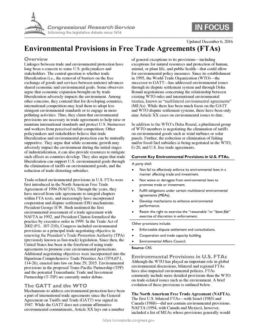 handle is hein.crs/govcbzu0001 and id is 1 raw text is: 




01;0       ,                     riE SE.,., ,    ,. ,- , ,


                                                                                        Updated December 6, 2016
Environmental Provisions in Free Trade Agreements (FTAs)


Linkages between trade and environmental protection have
long been a concern to some U.S. policymakers and
stakeholders. The central question is whether trade
liberalization (i.e., the removal of barriers on the free
exchange of goods and services between nations) advances
shared economic and environmental goals. Some observers
argue that economic expansion brought on by trade
liberalization adversely impacts the environment. Among
other concerns, they contend that for developing countries,
international competition may lead them to adopt less
stringent environmental standards or to engage in more
polluting activities. Thus, they claim that environmental
provisions are necessary in trade agreements to help raise or
maintain international standards and protect U.S. businesses
and workers from perceived unfair competition. Other
policymakers and stakeholders believe that trade
liberalization and environmental protection can be mutually
supportive. They argue that while economic growth may
adversely impact the environment during the initial stages
of industrialization, it can also provide resources to mitigate
such effects as countries develop. They also argue that trade
liberalization can support U.S. environmental goals through
the elimination of tariffs on environmental goods, and the
reduction of trade-distorting subsidies.

Trade-related environmental provisions in U.S. FTAs were
first introduced in the North American Free Trade
Agreement of 1994 (NAFTA), Through the years, they
have moved from side agreements to integral chapters
within FTA texts, and increasingly have incorporated
cooperation and dispute settlement (DS) mechanisms.
President George H.W. Bush instituted the first
environmental assessment of a trade agreement with
NAFTA in 1992, and President Clinton formalized the
practice by executive order in 1999. In the Trade Act of
2002 (P.L. 107-210), Congress included environmental
provisions as a principal trade negotiating objective in
renewing the President's Trade Promotion Authority (TPA)
(previously known as fast-track) legislation. Since then, the
United States has been at the forefront of using trade
agreements to promote core environmental protections.
Additional negotiating objectives were incorporated into the
Bipartisan Comprehensive Trade Priorities Act (TPA)(P.L.
114-26), enacted into law on June 29, 2015. Environmental
provisions in the proposed Trans-Pacific Partnership (TPP)
and the potential Transatlantic Trade and Investment
Partnership (T-TIP) are currently under debate.

     T~h\ GATI T ,n d he W'TI0
Mechanisms to address environmental protection have been
a part of international trade agreements since the General
Agreement on Tariffs and Trade (GATT) was signed in
1947. While the GATT does not contain affirmative
environmental commitments, Article XX lays out a number


of general exceptions to its provisions-including
exceptions for natural resources and protection of human,
animal, or plant life, and public health-that could allow
for environmental policy measures. Since its establishment
in 1995, the World Trade Organization (WTO)-the
successor to GATT-has addressed environmental issues
through its dispute settlement system and through Doha
Round negotiations concerning the relationship between
existing WTO rules and international environmental
treaties, known as multilateral environmental agreements
(MEAs). While there has been much focus on the GATT
and WTO dispute settlement systems, there have been only
nine Article XX cases on environmental issues to date.

In addition to the WTO's Doha Round, a plurilateral group
of WTO members is negotiating the elimination of tariffs
on environmental goods such as wind turbines or solar
panels. Further, the reduction or elimination of fishing
and/or fossil fuel subsidies is being negotiated in the WTO,
G-20, and U.S. free trade agreements.

Current Key Environmental Provisions in U.S. FTAs.
A party shall:
*   Not fail to effectively enforce its environmental laws in a
    manner affecting trade and investment.
*   Not waive or derogate from environmental laws to
    promote trade or investment.
*   Fulfill obligations under certain multilateral environmental
    agreements (MEAs).
*   Develop mechanisms to enhance environmental
    performance.
*   Retain the right to exercise the reasonable or bona fide
    exercise of discretion in enforcement.
Other provisions include:
*   Enforceable dispute settlement and consultations.
*   Cooperation and trade capacity building.
*   Environmental Affairs Council.
Source: CRS.


Although the WTO has played an important role in global
environmental discussions, bilateral and regional FTAs
have also impacted environmental policies. FTAs
commonly include more detailed provisions than the WTO
on trade-related issues such as the environment. A brief
evolution of these provisions is outlined below.

The North American Free Trade Agreement (NAFTA).
The first U.S. bilateral FTAs-with Israel (1985) and
Canada (1988)-did not contain environmental provisions.
NAFTA (1994, with Canada and Mexico), however,
included a list of MEAs whose provisions generally would


.O 'T


         p\w -- , gnom goo
mppm qq\
a              , q
'S              I
11LIANJILiN,


