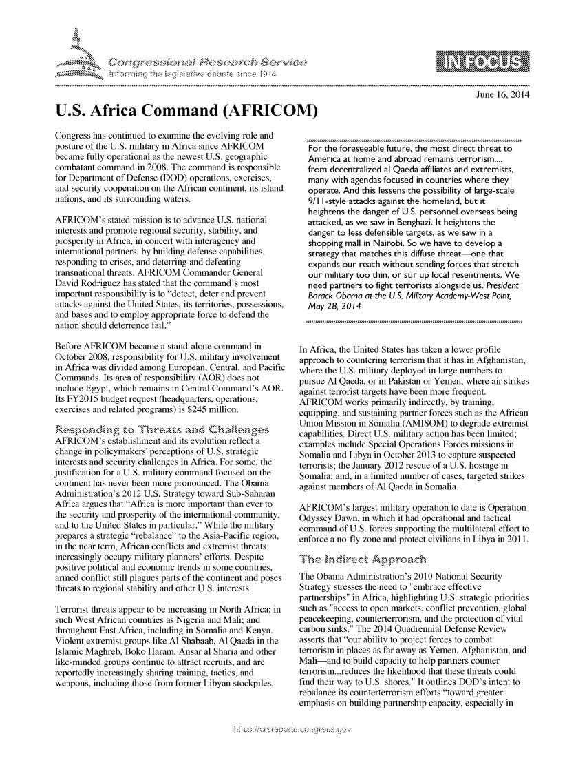 handle is hein.crs/govcbzz0001 and id is 1 raw text is: 









U.S. Africa Command (AFRICOM)


June 16, 2014


Congress has continued to examine the evolving role and
posture of the U.S. military in Africa since AFRICOM
became fully operational as the newest U.S. geographic
combatant command in 2008. The command is responsible
for Department of Defense (DOD) operations, exercises,
and security cooperation on the African continent, its island
nations, and its surrounding waters.

AFRICOM's stated mission is to advance U.S. national
interests and promote regional security, stability, and
prosperity in Africa, in concert with interagency and
international partners, by building defense capabilities,
responding to crises, and deterring and defeating
transnational threats. AFRICOM Commander General
David Rodriguez has stated that the command's most
important responsibility is to detect, deter and prevent
attacks against the United States, its territories, possessions,
and bases and to employ appropriate force to defend the
nation should deterrence fail.

Before AFRICOM became a stand-alone command in
October 2008, responsibility for U.S. military involvement
in Africa was divided among European, Central, and Pacific
Commands. Its area of responsibility (AOR) does not
include Egypt, which remains in Central Command's AOR.
Its FY2015 budget request (headquarters, operations,
exercises and related programs) is $245 million.

    Resondngto Thent             n
AFRICOM's establishment and its evolution reflect a
change in policymakers' perceptions of U.S. strategic
interests and security challenges in Africa. For some, the
justification for a U.S. military command focused on the
continent has never been more pronounced. The Obama
Administration's 2012 U.S. Strategy toward Sub-Saharan
Africa argues that Africa is more important than ever to
the security and prosperity of the international community,
and to the United States in particular. While the military
prepares a strategic rebalance to the Asia-Pacific region,
in the near term, African conflicts and extremist threats
increasingly occupy military planners' efforts. Despite
positive political and economic trends in some countries,
armed conflict still plagues parts of the continent and poses
threats to regional stability and other U.S. interests.

Terrorist threats appear to be increasing in North Africa; in
such West African countries as Nigeria and Mali; and
throughout East Africa, including in Somalia and Kenya.
Violent extremist groups like Al Shabaab, Al Qaeda in the
Islamic Maghreb, Boko Haram, Ansar al Sharia and other
like-minded groups continue to attract recruits, and are
reportedly increasingly sharing training, tactics, and
weapons, including those from former Libyan stockpiles.


  For the foreseeable future, the most direct threat to
  America at home and abroad remains terrorism....
  from decentralized al Qaeda affiliates and extremists,
  many with agendas focused in countries where they
  operate. And this lessens the possibility of large-scale
  9/11 -style attacks against the homeland, but it
  heightens the danger of U.S. personnel overseas being
  attacked, as we saw in Benghazi. It heightens the
  danger to less defensible targets, as we saw in a
  shopping mall in Nairobi. So we have to develop a
  strategy that matches this diffuse threat-one that
  expands our reach without sending forces that stretch
  our military too thin, or stir up local resentments. We
  need partners to fight terrorists alongside us. President
  Barack Obama at the U.S. Military Academy-West Point
  May 28, 2014



In Africa, the United States has taken a lower profile
approach to countering terrorism that it has in Afghanistan,
where the U.S. military deployed in large numbers to
pursue Al Qaeda, or in Pakistan or Yemen, where air strikes
against terrorist targets have been more frequent.
AFRICOM works primarily indirectly, by training,
equipping, and sustaining partner forces such as the African
Union Mission in Somalia (AMISOM) to degrade extremist
capabilities. Direct U.S. military action has been limited;
examples include Special Operations Forces missions in
Somalia and Libya in October 2013 to capture suspected
terrorists; the January 2012 rescue of a U.S. hostage in
Somalia; and, in a limited number of cases, targeted strikes
against members of Al Qaeda in Somalia.

AFRICOM's largest military operation to date is Operation
Odyssey Dawn, in which it had operational and tactical
command of U.S. forces supporting the multilateral effort to
enforce a no-fly zone and protect civilians in Libya in 2011.

   T~,, s kdrex t Aprac
The Obama Administration's 2010 National Security
Strategy stresses the need to embrace effective
partnerships in Africa, highlighting U.S. strategic priorities
such as access to open markets, conflict prevention, global
peacekeeping, counterterrorism, and the protection of vital
carbon sinks. The 2014 Quadrennial Defense Review
asserts that our ability to project forces to combat
terrorism in places as far away as Yemen, Afghanistan, and
Mali-and to build capacity to help partners counter
terrorism.. .reduces the likelihood that these threats could
find their way to U.S. shores. It outlines DOD's intent to
rebalance its counterterrorism efforts toward greater
emphasis on building partnership capacity, especially in


.O 'T


gognpo               goo
g
               , q
's
a  X
11LULANJILiN,


