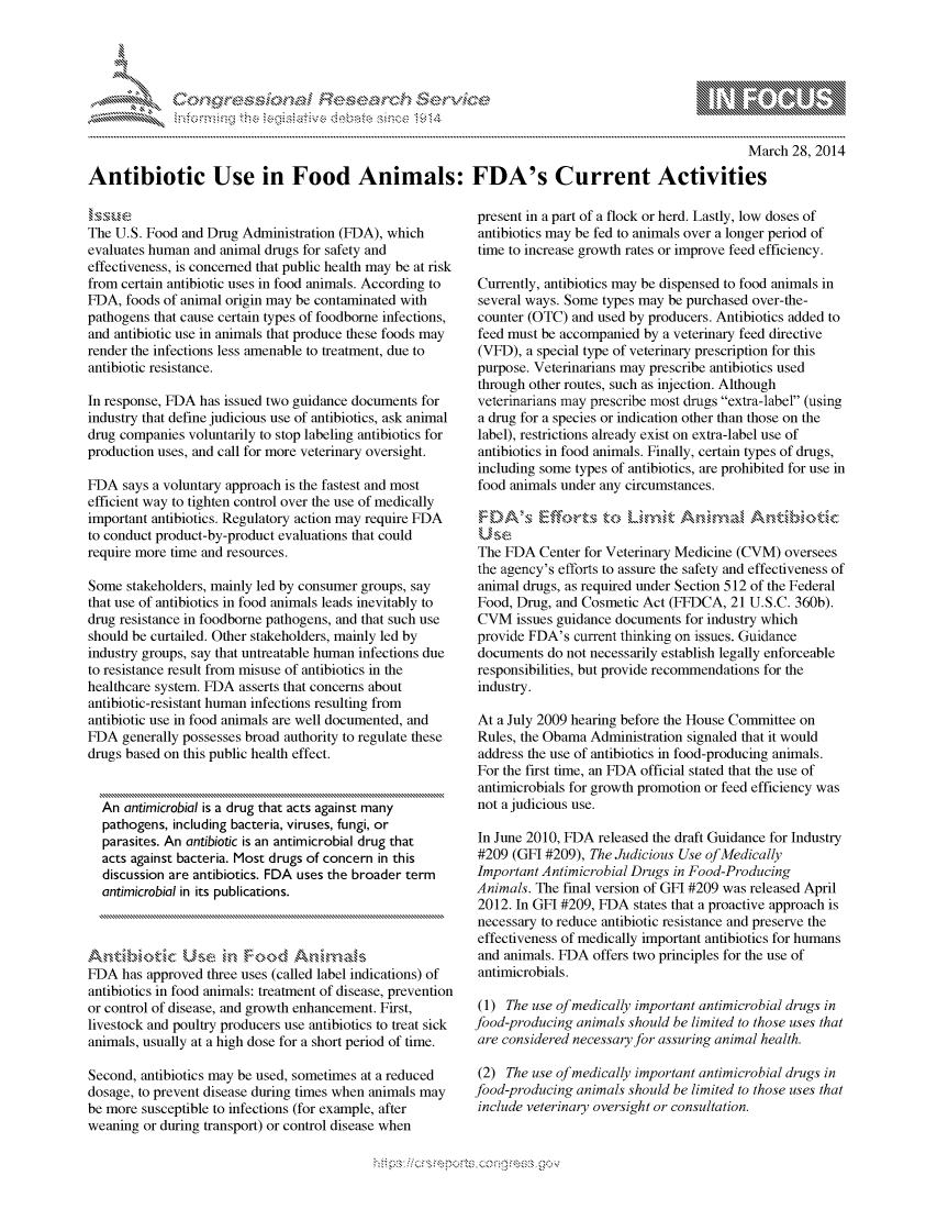 handle is hein.crs/govccus0001 and id is 1 raw text is: 



                                               '. ~**\**\
&~ ~                        riE SE .$rCh &~ ~ ~


                                                                                                    March 28, 2014

Antibiotic Use in Food Animals: FDA's Current Activities


The U.S. Food and Drug Administration (FDA), which
evaluates human and animal drugs for safety and
effectiveness, is concerned that public health may be at risk
from certain antibiotic uses in food animals. According to
FDA, foods of animal origin may be contaminated with
pathogens that cause certain types of foodborne infections,
and antibiotic use in animals that produce these foods may
render the infections less amenable to treatment, due to
antibiotic resistance.

In response, FDA has issued two guidance documents for
industry that define judicious use of antibiotics, ask animal
drug companies voluntarily to stop labeling antibiotics for
production uses, and call for more veterinary oversight.

FDA says a voluntary approach is the fastest and most
efficient way to tighten control over the use of medically
important antibiotics. Regulatory action may require FDA
to conduct product-by-product evaluations that could
require more time and resources.

Some stakeholders, mainly led by consumer groups, say
that use of antibiotics in food animals leads inevitably to
drug resistance in foodborne pathogens, and that such use
should be curtailed. Other stakeholders, mainly led by
industry groups, say that untreatable human infections due
to resistance result from misuse of antibiotics in the
healthcare system. FDA asserts that concerns about
antibiotic-resistant human infections resulting from
antibiotic use in food animals are well documented, and
FDA generally possesses broad authority to regulate these
drugs based on this public health effect.


  An antimicrobial is a drug that acts against many
  pathogens, including bacteria, viruses, fungi, or
  parasites. An antibiotic is an antimicrobial drug that
  acts against bacteria. Most drugs of concern in this
  discussion are antibiotics. FDA uses the broader term
  antimicrobial in its publications.




FDA has approved three uses (called label indications) of
antibiotics in food animals: treatment of disease, prevention
or control of disease, and growth enhancement. First,
livestock and poultry producers use antibiotics to treat sick
animals, usually at a high dose for a short period of time.

Second, antibiotics may be used, sometimes at a reduced
dosage, to prevent disease during times when animals may
be more susceptible to infections (for example, after
weaning or during transport) or control disease when


present in a part of a flock or herd. Lastly, low doses of
antibiotics may be fed to animals over a longer period of
time to increase growth rates or improve feed efficiency.

Currently, antibiotics may be dispensed to food animals in
several ways. Some types may be purchased over-the-
counter (OTC) and used by producers. Antibiotics added to
feed must be accompanied by a veterinary feed directive
(VFD), a special type of veterinary prescription for this
purpose. Veterinarians may prescribe antibiotics used
through other routes, such as injection. Although
veterinarians may prescribe most drugs extra-label (using
a drug for a species or indication other than those on the
label), restrictions already exist on extra-label use of
antibiotics in food animals. Finally, certain types of drugs,
including some types of antibiotics, are prohibited for use in
food animals under any circumstances.

'DA's &k        to~t Lkmft. AndinM, Antibiol

The FDA Center for Veterinary Medicine (CVM) oversees
the agency's efforts to assure the safety and effectiveness of
animal drugs, as required under Section 512 of the Federal
Food, Drug, and Cosmetic Act (FFDCA, 21 U.S.C. 360b).
CVM issues guidance documents for industry which
provide FDA's current thinking on issues. Guidance
documents do not necessarily establish legally enforceable
responsibilities, but provide recommendations for the
industry.

At a July 2009 hearing before the House Committee on
Rules, the Obama Administration signaled that it would
address the use of antibiotics in food-producing animals.
For the first time, an FDA official stated that the use of
antimicrobials for growth promotion or feed efficiency was
not a judicious use.

In June 2010, FDA released the draft Guidance for Industry
#209 (GFI #209), The Judicious Use of Medically
Important Antimicrobial Drugs in Food-Producing
Animals. The final version of GFI #209 was released April
2012. In GFI #209, FDA states that a proactive approach is
necessary to reduce antibiotic resistance and preserve the
effectiveness of medically important antibiotics for humans
and animals. FDA offers two principles for the use of
antimicrobials.

(1) The use of medically important antimicrobial drugs in
food-producing animals should be limited to those uses that
are considered necessary for assuring animal health.

(2) The use of medically important antimicrobial drugs in
food-producing animals should be limited to those uses that
include veterinary oversight or consultation.


.O 'T


         p\w gnom ggmm
mppm qq\
a              , q
'S              I
11LIANJILiN,


