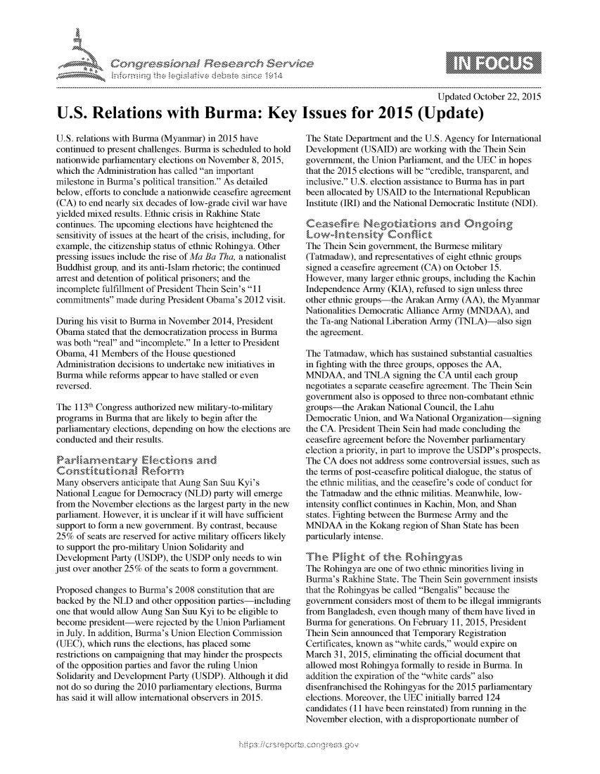 handle is hein.crs/govccvz0001 and id is 1 raw text is: 




FF.     '                   riE ,E-' $rh ,i . ,


                                                                                        Updated October 22, 2015

U.S. Relations with Burma: Key Issues for 2015 (Update)


U.S. relations with Burma (Myanmar) in 2015 have
continued to present challenges. Burma is scheduled to hold
nationwide parliamentary elections on November 8, 2015,
which the Administration has called an important
milestone in Burma's political transition. As detailed
below, efforts to conclude a nationwide ceasefire agreement
(CA) to end nearly six decades of low-grade civil war have
yielded mixed results. Ethnic crisis in Rakhine State
continues. The upcoming elections have heightened the
sensitivity of issues at the heart of the crisis, including, for
example, the citizenship status of ethnic Rohingya. Other
pressing issues include the rise of Ma Ba Tha, a nationalist
Buddhist group, and its anti-Islam rhetoric; the continued
arrest and detention of political prisoners; and the
incomplete fulfillment of President Thein Sein's 11
commitments made during President Obama's 2012 visit.

During his visit to Burma in November 2014, President
Obama stated that the democratization process in Burma
was both real and incomplete. In a letter to President
Obama, 41 Members of the House questioned
Administration decisions to undertake new initiatives in
Burma while reforms appear to have stalled or even
reversed.

The 113th Congress authorized new military-to-military
programs in Burma that are likely to begin after the
parliamentary elections, depending on how the elections are
conducted and their results.



Many observers anticipate that Aung San Suu Kyi's
National League for Democracy (NLD) party will emerge
from the November elections as the largest party in the new
parliament. However, it is unclear if it will have sufficient
support to form a new government. By contrast, because
25% of seats are reserved for active military officers likely
to support the pro-military Union Solidarity and
Development Party (USDP), the USDP only needs to win
just over another 25% of the seats to form a government.

Proposed changes to Burma's 2008 constitution that are
backed by the NLD and other opposition parties-including
one that would allow Aung San Suu Kyi to be eligible to
become president-were rejected by the Union Parliament
in July. In addition, Burma's Union Election Commission
(UEC), which runs the elections, has placed some
restrictions on campaigning that may hinder the prospects
of the opposition parties and favor the ruling Union
Solidarity and Development Party (USDP). Although it did
not do so during the 2010 parliamentary elections, Burma
has said it will allow international observers in 2015.


The State Department and the U.S. Agency for International
Development (USAID) are working with the Them Sein
government, the Union Parliament, and the UEC in hopes
that the 2015 elections will be credible, transparent, and
inclusive. U.S. election assistance to Burma has in part
been allocated by USAID to the International Republican
Institute (IRI) and the National Democratic Institute (NDI).



The Them Sein government, the Burmese military
(Tatmadaw), and representatives of eight ethnic groups
signed a ceasefire agreement (CA) on October 15.
However, many larger ethnic groups, including the Kachin
Independence Army (KIA), refused to sign unless three
other ethnic groups-the Arakan Army (AA), the Myanmar
Nationalities Democratic Alliance Army (MNDAA), and
the Ta-ang National Liberation Army (TNLA)-also sign
the agreement.

The Tatmadaw, which has sustained substantial casualties
in fighting with the three groups, opposes the AA,
MNDAA, and TNLA signing the CA until each group
negotiates a separate ceasefire agreement. The Them Sein
government also is opposed to three non-combatant ethnic
groups-the Arakan National Council, the Lahu
Democratic Union, and Wa National Organization-signing
the CA. President Them Sein had made concluding the
ceasefire agreement before the November parliamentary
election a priority, in part to improve the USDP's prospects.
The CA does not address some controversial issues, such as
the terms of post-ceasefire political dialogue, the status of
the ethnic militias, and the ceasefire's code of conduct for
the Tatmadaw and the ethnic militias. Meanwhile, low-
intensity conflict continues in Kachin, Mon, and Shan
states. Fighting between the Burmese Army and the
MNDAA in the Kokang region of Shan State has been
particularly intense.


The Rohingya are one of two ethnic minorities living in
Burma's Rakhine State. The Thein Sein government insists
that the Rohingyas be called Bengalis because the
government considers most of them to be illegal immigrants
from Bangladesh, even though many of them have lived in
Burma for generations. On February 11, 2015, President
Them Sein announced that Temporary Registration
Certificates, known as white cards, would expire on
March 31, 2015, eliminating the official document that
allowed most Rohingya formally to reside in Burma. In
addition the expiration of the white cards also
disenfranchised the Rohingyas for the 2015 parliamentary
elections. Moreover, the UEC initially barred 124
candidates (11 have been reinstated) from running in the
November election, with a disproportionate number of


.O 'T


a             - , gn'a', ggmm
'S
11L1\\k\NJ1kJ\W,


