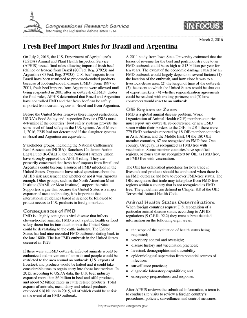 handle is hein.crs/govcdwt0001 and id is 1 raw text is: 




FF.ri E~$~                                &


March 2, 2016


Fresh Beef Import Rules for Brazil and Argentina


On July 2, 2015, the U.S. Department of Agriculture's
(USDA) Animal and Plant Health Inspection Service
(APHIS) issued final rules allowing import of fresh beef
(chilled or frozen) from Brazil (80 Fed. Reg. 37923) and
Argentina (80 Fed. Reg. 37935). U.S. beef imports from
Brazil have been restricted to processed/cooked products
because of foot-and-mouth disease (FMD). From 1997 to
2001, fresh beef imports from Argentina were allowed until
being suspended in 2001 after an outbreak of FMD. Under
the final rules, APHIS determined that Brazil and Argentina
have controlled FMD and that fresh beef can be safely
imported from certain regions in Brazil and from Argentina.

Before the United States removes these import restrictions,
USDA's Food Safety and Inspection Service (FSIS) must
determine if the countries' food safety systems provide the
same level of food safety as the U.S. system. As of March
1, 2016, FSIS had not determined if the slaughter systems
in Brazil and Argentina are equivalent.

Stakeholder groups, including the National Cattlemen's
Beef Association (NCBA), Ranchers-Cattlemen Action
Legal Fund (R-CALF), and the National Farmers Union
have strongly opposed the APHIS ruling. They are
primarily concerned that fresh beef imports from Brazil and
Argentina could become a source of FMD infection in the
United States. Opponents have raised questions about the
APHIS risk assessment and whether or not it was rigorous
enough. Other groups, such as the North American Meat
Institute (NAMI, or Meat Institute), support the rules.
Supporters argue that because the United States is a major
exporter of meat and poultry, it is important that
international guidelines based in science be followed to
protect access to U.S. products in foreign markets.

~~tstenc*~ . .   ,       M
FMD is a highly contagious viral disease that infects
cloven-hoofed animals. FMD is not a public health or food
safety threat but its introduction into the United States
could be devastating to the cattle industry. The United
States has had nine recorded FMD outbreaks dating back to
the late 1800s. The last FMD outbreak in the United States
occurred in 1929.

If there were an FMD outbreak, infected animals would be
euthanized and movement of animals and people would be
restricted to the area around an outbreak. U.S. exports of
livestock and products would be halted and it could take
considerable time to regain entry into those lost markets. In
2015, according to USDA data, the U.S. beef industry
exported more than $6 billion in beef and offal products,
and about $2 billion more in cattle related products. Total
exports of animals, meat, dairy and related products
exceeded $18 billion in 2015, all of which could be at risk
in the event of an FMD outbreak.


A 2011 study from Iowa State University estimated that the
losses of revenue for the beef and pork industry due to an
FMD outbreak could be as high as $13 billion per year for
ten years. The extent of the economic damage caused by an
FMD outbreak would largely depend on several factors: (1)
the location of the outbreak, and how close it was to a
livestock-dense area; (2) the length of time of the outbreak;
(3) the extent to which the United States would be shut out
of export markets; (4) whether regionalization agreements
could be reached with trading partners; and (5) how
consumers would react to an outbreak.


FMD is a global animal disease problem. World
Organization of Animal Health (OIE) member countries
must report any outbreak, re-occurrence, or new FMD
strain within their borders to the OIE. In 2014 there were
779 FMD outbreaks reported by 18 OIE member countries
in Asia, Africa, and the Middle East. Of the 180 OIE
member countries, 67 are recognized as FMD free. One
country, Uruguay, is recognized as FMD free with
vaccination. Some member countries have specified
regions, or zones that are recognized by OIE as FMD free,
or FMD free with vaccination.

The OIE has established guidelines for how trade in
livestock and products should be conducted when there is
an FMD outbreak and how to recover FMD-free status. The
OIE recognizes that trade may take place from FMD-free
regions within a country that is not recognized as FMD
free. The guidelines are defined in Chapter 8.8 of the OIE
Terrestrial Animal Health Code.


When foreign countries request U.S. recognition of a
particular animal disease status, according to APHIS
regulations (9 C.F.R. 92.2) they must submit detailed
information on the following eight areas:

* the scope of the evaluation of health status being
   requested;
* veterinary control and oversight;
* disease history and vaccination practices;
* livestock demographics and traceability;
* epidemiological separation from potential sources of
   infection;
* surveillance practices;
* diagnostic laboratory capabilities; and
* emergency preparedness and response.


After APHIS reviews the submitted information, a team is
to conduct site visits to review a foreign country's
procedures, policies, surveillance, and control measures.


.O 'T


         p\w -- , gn'a', goo
mppm qq\
a              , q
'S              I
11LIANJILiN,


