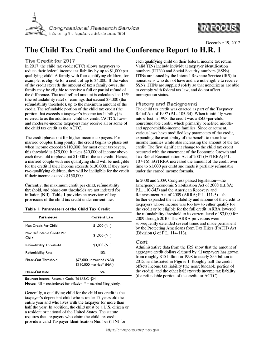 handle is hein.crs/govcgyt0001 and id is 1 raw text is: 




&~ ~                        riE SE .$rCh &~ ~ ~


                                                                                                 December 19, 2017

The Child Tax Credit and the Conference Report to H.R. 1


T h--- e Croe, d ,k, fo-,r 2  0 1 7
In 2017, the child tax credit (CTC) allows taxpayers to
reduce their federal income tax liability by up to $1,000 per
qualifying child. A family with four qualifying children, for
example, is eligible for a credit of up to $4,000. If the value
of the credit exceeds the amount of tax a family owes, the
family may be eligible to receive a full or partial refund of
the difference. The total refund amount is calculated as 15%
(the refundability rate) of earnings that exceed $3,000 (the
refundability threshold), up to the maximum amount of the
credit. The refundable portion of the child tax credit (the
portion that exceeds a taxpayer's income tax liability) is
referred to as the additional child tax credit (ACTC). Low-
and moderate-income taxpayers may receive all or some of
the child tax credit as the ACTC.

The credit phases out for higher-income taxpayers. For
married couples filing jointly, the credit begins to phase out
when income exceeds $110,000; for most other taxpayers,
this threshold is $75,000. It takes $20,000 of income above
each threshold to phase out $1,000 of the tax credit. Hence,
a married couple with one qualifying child will be ineligible
for the credit if their income exceeds $130,000. If they have
two qualifying children, they will be ineligible for the credit
if their income exceeds $150,000.

Currently, the maximum credit per child, refundability
threshold, and phase-out thresholds are not indexed for
inflation (NIT). Table 1 provides an overview of key
provisions of the child tax credit under current law.

Table I. Parameters of the Child Tax Credit


Parameter


Current Law


Max Credit Per Child                 $1,000 (Nil)
Max Refundable Credit Per            $1,000 (NIl)
Child
Refundability Threshold              $3,000 (NIl)
Refundability Rate                      15%
Phase-Out Threshold        $75,000 unmarried (NAI)
                           $1 10,000 married* (NAI)
Phase-Out Rate                          5%
Source: Internal Revenue Code, 26 U.S.C. §24.
Notes: NIl = not indexed for inflation. * = married filing jointly.

Generally, a qualifying child for the child tax credit is the
taxpayer's dependent child who is under 17 years old the
entire year and who lives with the taxpayer for more than
half the year. In addition, the child must be a U.S. citizen or
a resident or national of the United States. The statute
requires that taxpayers who claim the child tax credit
provide a valid Taxpayer Identification Number (TIN) for


each qualifying child on their federal income tax return.
Valid TINs include individual taxpayer identification
numbers (ITINs) and Social Security numbers (SSNs).
ITINs are issued by the Internal Revenue Service (IRS) to
noncitizens who do not have and are not eligible to receive
SSNs. ITINs are supplied solely so that noncitizens are able
to comply with federal tax law, and do not affect
immigration status.


The child tax credit was enacted as part of the Taxpayer
Relief Act of 1997 (P.L. 105-34). When it initially went
into effect in 1998, the credit was a $500-per-child
nonrefundable credit, which primarily benefited middle-
and upper-middle-income families. Since enactment,
various laws have modified key parameters of the credit,
expanding the availability of the benefit to more low-
income families while also increasing the amount of the tax
credit. The first significant change to the child tax credit
occurred with the enactment of the Economic Growth and
Tax Relief Reconciliation Act of 2001 (EGTRRA; P.L.
107-16). EGTRRA increased the amount of the credit over
time to $1,000 per child and made it partially refundable
under the earned income formula.

In 2008 and 2009, Congress passed legislation-the
Emergency Economic Stabilization Act of 2008 (EESA;
P.L. 110-343) and the American Recovery and
Reinvestment Act of 2009 (ARRA; P.L. 111-5)-that
further expanded the availability and amount of the credit to
taxpayers whose income was too low to either qualify for
the credit or be eligible for the full credit. ARRA lowered
the refundability threshold to its current level of $3,000 for
2009 through 2010. The ARRA provisions were
subsequently extended several times and made permanent
by the Protecting Americans from Tax Hikes (PATH) Act
(Division Q of P.L. 114-113).


Administrative data from the IRS show that the amount of
aggregate credit dollars claimed by all taxpayers has grown
from roughly $15 billion in 1998 to nearly $55 billion in
2015, as illustrated in Figure 1. Roughly half the credit
offsets income tax liability (the nonrefundable portion of
the credit), and the other half exceeds income tax liability
(the refundable portion of the credit, or ACTC).


.O 'T


         p\w gnom ggmm
mppm qq\
a              , q
's              I
11LINUALiN,



