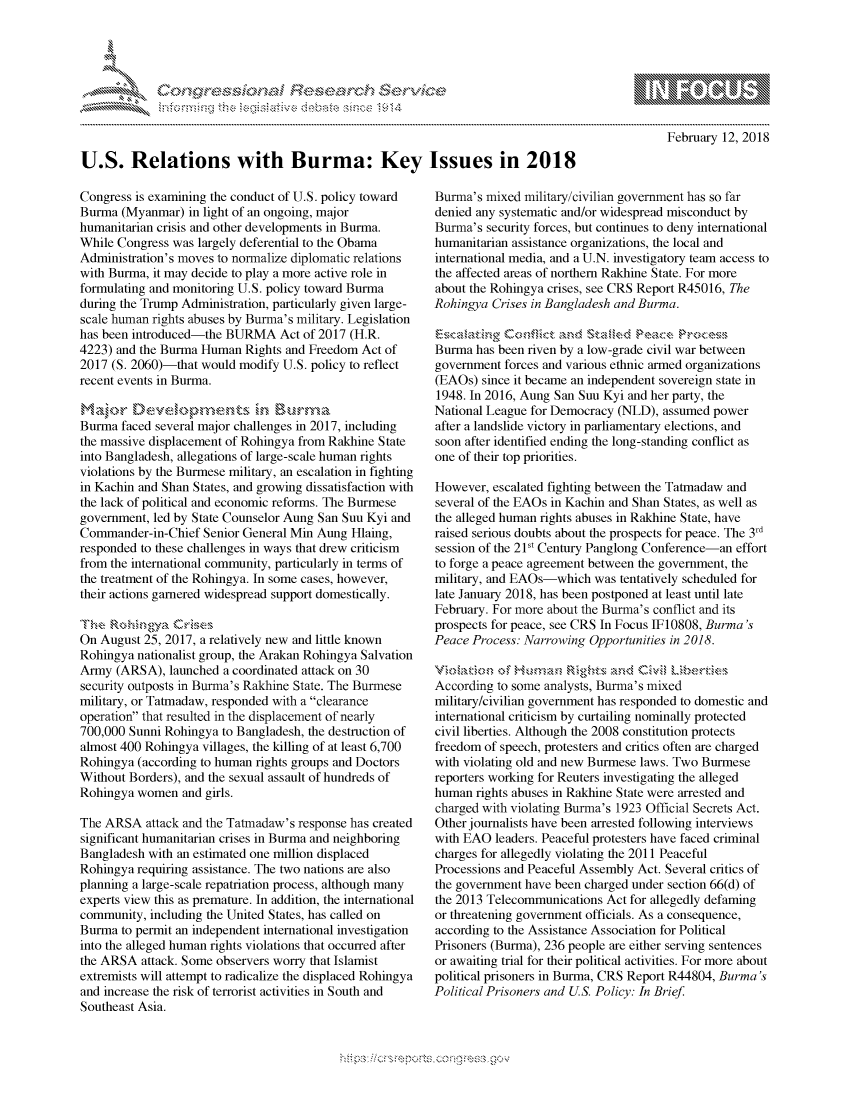 handle is hein.crs/govchuv0001 and id is 1 raw text is: 




FF.ri E.$~                                &


February 12, 2018


U.S. Relations with Burma: Key Issues in 2018


Congress is examining the conduct of U.S. policy toward
Burma (Myanmar) in light of an ongoing, major
humanitarian crisis and other developments in Burma.
While Congress was largely deferential to the Obama
Administration's moves to normalize diplomatic relations
with Burma, it may decide to play a more active role in
formulating and monitoring U.S. policy toward Burma
during the Trump Administration, particularly given large-
scale human rights abuses by Burma's military. Legislation
has been introduced-the BURMA Act of 2017 (H.R.
4223) and the Burma Human Rights and Freedom Act of
2017 (S. 2060)-that would modify U.S. policy to reflect
recent events in Burma.


Burma faced several major challenges in 2017, including
the massive displacement of Rohingya from Rakhine State
into Bangladesh, allegations of large-scale human rights
violations by the Burmese military, an escalation in fighting
in Kachin and Shan States, and growing dissatisfaction with
the lack of political and economic reforms. The Burmese
government, led by State Counselor Aung San Suu Kyi and
Commander-in-Chief Senior General Min Aung Hlaing,
responded to these challenges in ways that drew criticism
from the international community, particularly in terms of
the treatment of the Rohingya. In some cases, however,
their actions garnered widespread support domestically.
nk.,, R, ,'.,g,,'  ,.ie

On August 25, 2017, a relatively new and little known
Rohingya nationalist group, the Arakan Rohingya Salvation
Army (ARSA), launched a coordinated attack on 30
security outposts in Burma's Rakhine State. The Burmese
military, or Tatmadaw, responded with a clearance
operation that resulted in the displacement of nearly
700,000 Sunni Rohingya to Bangladesh, the destruction of
almost 400 Rohingya villages, the killing of at least 6,700
Rohingya (according to human rights groups and Doctors
Without Borders), and the sexual assault of hundreds of
Rohingya women and girls.

The ARSA attack and the Tatmadaw's response has created
significant humanitarian crises in Burma and neighboring
Bangladesh with an estimated one million displaced
Rohingya requiring assistance. The two nations are also
planning a large-scale repatriation process, although many
experts view this as premature. In addition, the international
community, including the United States, has called on
Burma to permit an independent international investigation
into the alleged human rights violations that occurred after
the ARSA attack. Some observers worry that Islamist
extremists will attempt to radicalize the displaced Rohingya
and increase the risk of terrorist activities in South and
Southeast Asia.


Burma's mixed military/civilian government has so far
denied any systematic and/or widespread misconduct by
Burma's security forces, but continues to deny international
humanitarian assistance organizations, the local and
international media, and a U.N. investigatory team access to
the affected areas of northern Rakhmine State. For more
about the Rohingya crises, see CRS Report R45016, The
Rohingya Crises in Bangladesh and Burma.


Burma has been riven by a low-grade civil war between
government forces and various ethnic armed organizations
(EAOs) since it became an independent sovereign state in
1948. In 2016, Aung San Suu Kyi and her party, the
National League for Democracy (NLD), assumed power
after a landslide victory in parliamentary elections, and
soon after identified ending the long-standing conflict as
one of their top priorities.

However, escalated fighting between the Tatmadaw and
several of the EAOs in Kachin and Shan States, as well as
the alleged human rights abuses in Rakhine State, have
raised serious doubts about the prospects for peace. The 3rd
session of the 21s' Century Panglong Conference-an effort
to forge a peace agreement between the government, the
military, and EAOs-which was tentatively scheduled for
late January 2018, has been postponed at least until late
February. For more about the Burma's conflict and its
prospects for peace, see CRS In Focus IF10808, Burma's
Peace Process: Narrowing Opportunities in 2018.


According to some analysts, Burma's mixed
military/civilian government has responded to domestic and
international criticism by curtailing nominally protected
civil liberties. Although the 2008 constitution protects
freedom of speech, protesters and critics often are charged
with violating old and new Burmese laws. Two Burmese
reporters working for Reuters investigating the alleged
human rights abuses in Rakhine State were arrested and
charged with violating Burma's 1923 Official Secrets Act.
Other journalists have been arrested following interviews
with EAO leaders. Peaceful protesters have faced criminal
charges for allegedly violating the 2011 Peaceful
Processions and Peaceful Assembly Act. Several critics of
the government have been charged under section 66(d) of
the 2013 Telecommunications Act for allegedly defaming
or threatening government officials. As a consequence,
according to the Assistance Association for Political
Prisoners (Burma), 236 people are either serving sentences
or awaiting trial for their political activities. For more about
political prisoners in Burma, CRS Report R44804, Burma's
Political Prisoners and US. Policy: In Brief.


.O 'T


gognpo ' -p\qm     ggmm
g
               , q
'S
a  X
11LULANJILiN,


