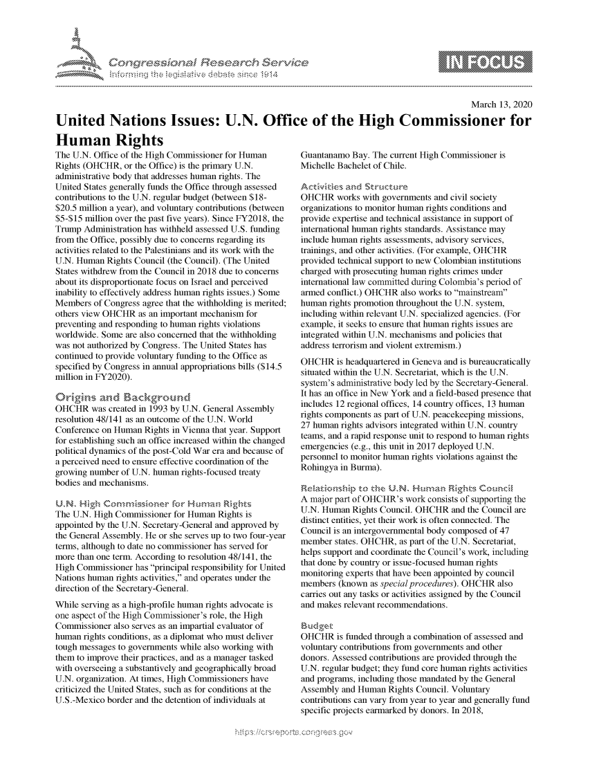 handle is hein.crs/govchxp0001 and id is 1 raw text is: 





FF.ri E~$~                               &


                                                                                                March 13, 2020

United Nations Issues: U.N. Office of the High Commissioner for


Human Rights
The U.N. Office of the High Commissioner for Human
Rights (OHCHR, or the Office) is the primary U.N.
administrative body that addresses human rights. The
United States generally funds the Office through assessed
contributions to the U.N. regular budget (between $18-
$20.5 million a year), and voluntary contributions (between
$5-$15 million over the past five years). Since FY2018, the
Trump Administration has withheld assessed U.S. funding
from the Office, possibly due to concerns regarding its
activities related to the Palestinians and its work with the
U.N. Human Rights Council (the Council). (The United
States withdrew from the Council in 2018 due to concerns
about its disproportionate focus on Israel and perceived
inability to effectively address human rights issues.) Some
Members of Congress agree that the withholding is merited;
others view OHCHR as an important mechanism for
preventing and responding to human rights violations
worldwide. Some are also concerned that the withholding
was not authorized by Congress. The United States has
continued to provide voluntary funding to the Office as
specified by Congress in annual appropriations bills ($14.5
million in FY2020).


OHCHR was created in 1993 by U.N. General Assembly
resolution 48/141 as an outcome of the U.N. World
Conference on Human Rights in Vienna that year. Support
for establishing such an office increased within the changed
political dynamics of the post-Cold War era and because of
a perceived need to ensure effective coordination of the
growing number of U.N. human rights-focused treaty
bodies and mechanisms.

K3kN. H~g-,h (2-,a~ Mghnr Er
The U.N. High Commissioner for Human Rights is
appointed by the U.N. Secretary-General and approved by
the General Assembly. He or she serves up to two four-year
terms, although to date no commissioner has served for
more than one term. According to resolution 48/141, the
High Commissioner has principal responsibility for United
Nations human rights activities, and operates under the
direction of the Secretary-General.
While serving as a high-profile human rights advocate is
one aspect of the High Commissioner's role, the High
Commissioner also serves as an impartial evaluator of
human rights conditions, as a diplomat who must deliver
tough messages to governments while also working with
them to improve their practices, and as a manager tasked
with overseeing a substantively and geographically broad
U.N. organization. At times, High Commissioners have
criticized the United States, such as for conditions at the
U.S.-Mexico border and the detention of individuals at


Guantanamo Bay. The current High Commissioner is
Michelle Bachelet of Chile.


OHCHR works with governments and civil society
organizations to monitor human rights conditions and
provide expertise and technical assistance in support of
international human rights standards. Assistance may
include human rights assessments, advisory services,
trainings, and other activities. (For example, OHCHR
provided technical support to new Colombian institutions
charged with prosecuting human rights crimes under
international law committed during Colombia's period of
armed conflict.) OHCHR also works to mainstream
human rights promotion throughout the U.N. system,
including within relevant U.N. specialized agencies. (For
example, it seeks to ensure that human rights issues are
integrated within U.N. mechanisms and policies that
address terrorism and violent extremism.)
OHCHR is headquartered in Geneva and is bureaucratically
situated within the U.N. Secretariat, which is the U.N.
system's administrative body led by the Secretary-General.
It has an office in New York and a field-based presence that
includes 12 regional offices, 14 country offices, 13 human
rights components as part of U.N. peacekeeping missions,
27 human rights advisors integrated within U.N. country
teams, and a rapid response unit to respond to human rights
emergencies (e.g., this unit in 2017 deployed U.N.
personnel to monitor human rights violations against the
Rohingya in Burma).


A major part of OHCHR's work consists of supporting the
U.N. Human Rights Council. OHCHR and the Council are
distinct entities, yet their work is often connected. The
Council is an intergovernmental body composed of 47
member states. OHCHR, as part of the U.N. Secretariat,
helps support and coordinate the Council's work, including
that done by country or issue-focused human rights
monitoring experts that have been appointed by council
members (known as special procedures). OHCHR also
carries out any tasks or activities assigned by the Council
and makes relevant recommendations.

, u d P
OHCHR is funded through a combination of assessed and
voluntary contributions from governments and other
donors. Assessed contributions are provided through the
U.N. regular budget; they fund core human rights activities
and programs, including those mandated by the General
Assembly and Human Rights Council. Voluntary
contributions can vary from year to year and generally fund
specific projects earmarked by donors. In 2018,


K~:>


         p\w -- , gn'a', goo
mppm qq\
a             , q
'S             I
11LULANJILiN,


