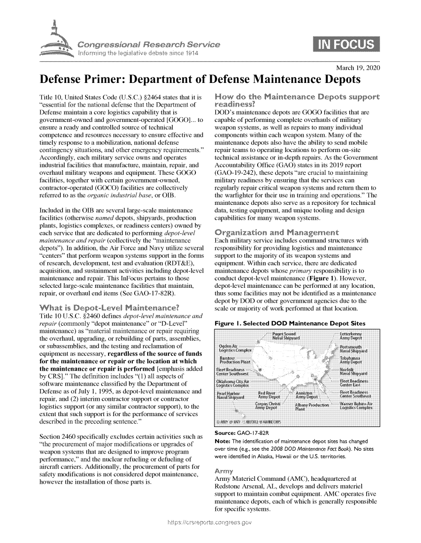handle is hein.crs/govchxy0001 and id is 1 raw text is: 




0.;0       ,                     riE S . r--    ,.,,, -


                                                                                                  March 19, 2020

Defense Primer: Department of Defense Maintenance Depots


Title 10, United States Code (U.S.C.) §2464 states that it is
essential for the national defense that the Department of
Defense maintain a core logistics capability that is
government-owned and government-operated [GOGO]... to
ensure a ready and controlled source of technical
competence and resources necessary to ensure effective and
timely response to a mobilization, national defense
contingency situations, and other emergency requirements.
Accordingly, each military service owns and operates
industrial facilities that manufacture, maintain, repair, and
overhaul military weapons and equipment. These GOGO
facilities, together with certain government-owned,
contractor-operated (GOCO) facilities are collectively
referred to as the organic industrial base, or OJB.

Included in the OJB are several large-scale maintenance
facilities (otherwise named depots, shipyards, production
plants, logistics complexes, or readiness centers) owned by
each service that are dedicated to performing depot-level
maintenance and repair (collectively the maintenance
depots). In addition, the Air Force and Navy utilize several
centers that perform weapon systems support in the forms
of research, development, test and evaluation (RDT&E),
acquisition, and sustainment activities including depot-level
maintenance and repair. This InFocus pertains to those
selected large-scale maintenance facilities that maintain,
repair, or overhaul end items (See GAO-17-82R).


Title 10 U.S.C. §2460 defines depot-level maintenance and
repair (commonly depot maintenance or D-Level
maintenance) as material maintenance or repair requiring
the overhaul, upgrading, or rebuilding of parts, assemblies,
or subassemblies, and the testing and reclamation of
equipment as necessary, regardless of the source of funds
for the maintenance or repair or the location at which
the maintenance or repair is performed [emphasis added
by CRS]. The definition includes (1) all aspects of
software maintenance classified by the Department of
Defense as of July 1, 1995, as depot-level maintenance and
repair, and (2) interim contractor support or contractor
logistics support (or any similar contractor support), to the
extent that such support is for the performance of services
described in the preceding sentence.

Section 2460 specifically excludes certain activities such as
the procurement of major modifications or upgrades of
weapon systems that are designed to improve program
performance, and the nuclear refueling or defueling of
aircraft carriers. Additionally, the procurement of parts for
safety modifications is not considered depot maintenance,
however the installation of those parts is.


         H c~   d ~ a~ ten  n c   U&qpots su pport

DOD's maintenance depots are GOGO facilities that are
capable of performing complete overhauls of military
weapon systems, as well as repairs to many individual
components within each weapon system. Many of the
maintenance depots also have the ability to send mobile
repair teams to operating locations to perform on-site
technical assistance or in-depth repairs. As the Government
Accountability Office (GAO) states in its 2019 report
(GAO-19-242), these depots are crucial to maintaining
military readiness by ensuring that the services can
regularly repair critical weapon systems and return them to
the warfighter for their use in training and operations. The
maintenance depots also serve as a repository for technical
data, testing equipment, and unique tooling and design
capabilities for many weapon systems.

,..n.§'xa,                     *. .. and -an e n.
Each military service includes command structures with
responsibility for providing logistics and maintenance
support to the majority of its weapon systems and
equipment. Within each service, there are dedicated
maintenance depots whose primary responsibility is to
conduct depot-level maintenance (Figure 1). However,
depot-level maintenance can be performed at any location,
thus some facilities may not be identified as a maintenance
depot by DOD or other government agencies due to the
scale or majority of work performed at that location.

Figure I. Selected DOD Maintenance Depot Sites
                   pik4y,( S t,d         LerII ikamn



 UQ,:1 k Ai f                             ohct


 CNterd Sehw# y N\- d~                   Navairh yar
 ...  tti :  ...............  l.,  . 4, C.r  .kxnr A l A ir






 Source: GAO- I 7-82R
 Note: The identification of maintenance depot sites has changed
 over time (e.g., see the 2008 DOD Maintenance Fact Book). No sites
were identified in Alaska, Hawaii or the U.S. territories.


Army Materiel Command (AMC), headquartered at
Redstone Arsenal, AL, develops and delivers materiel
support to maintain combat equipment. AMVC operates five
maintenance depots, each of which is generally responsible
for specific systems.


gwx
              gmmw' goo
a             , q


