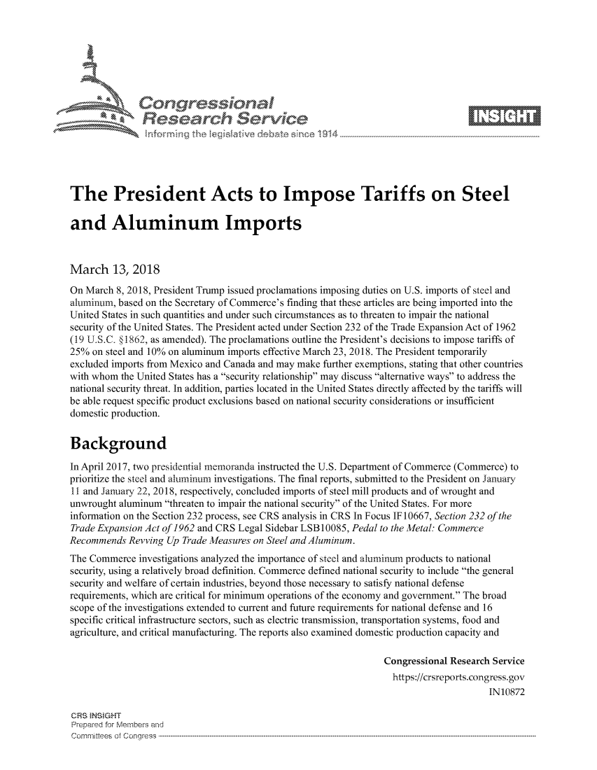 handle is hein.crs/govciwp0001 and id is 1 raw text is: 









               Researh Sevice





The President Acts to Impose Tariffs on Steel

and Aluminum Imports



March 13, 2018

On March 8, 2018, President Trump issued proclamations imposing duties on U.S. imports of steel and
aluminum, based on the Secretary of Commerce's finding that these articles are being imported into the
United States in such quantities and under such circumstances as to threaten to impair the national
security of the United States. The President acted under Section 232 of the Trade Expansion Act of 1962
(19 U.S.C. §1862, as amended). The proclamations outline the President's decisions to impose tariffs of
25% on steel and 10% on aluminum imports effective March 23, 2018. The President temporarily
excluded imports from Mexico and Canada and may make further exemptions, stating that other countries
with whom the United States has a security relationship may discuss alternative ways to address the
national security threat. In addition, parties located in the United States directly affected by the tariffs will
be able request specific product exclusions based on national security considerations or insufficient
domestic production.


Background

In April 2017, two presidential memoranda instructed the U.S. Department of Commerce (Commerce) to
prioritize the steel and aluminum investigations. The final reports, submitted to the President on January
11 and January 22, 2018, respectively, concluded imports of steel mill products and of wrought and
unwrought aluminum threaten to impair the national security of the United States. For more
information on the Section 232 process, see CRS analysis in CRS In Focus IF 10667, Section 232 of the
Trade Expansion Act of 1962 and CRS Legal Sidebar LSB 10085, Pedal to the Metal: Commerce
Recommends Revving Up Trade Measures on Steel and Aluminum.
The Commerce investigations analyzed the importance of steel and aluminum products to national
security, using a relatively broad definition. Commerce defined national security to include the general
security and welfare of certain industries, beyond those necessary to satisfy national defense
requirements, which are critical for minimum operations of the economy and government. The broad
scope of the investigations extended to current and future requirements for national defense and 16
specific critical infrastructure sectors, such as electric transmission, transportation systems, food and
agriculture, and critical manufacturing. The reports also examined domestic production capacity and

                                                                Congressional Research Service
                                                                  https://crsreports.congress.gov
                                                                                      IN10872

CRS INSIGHT
Prepaed for Membeivs and
Cornm ittees  o4 Cor~qress  ---------------------------------------------------------------------------------------------------------------------------------------------------------------------------------------


