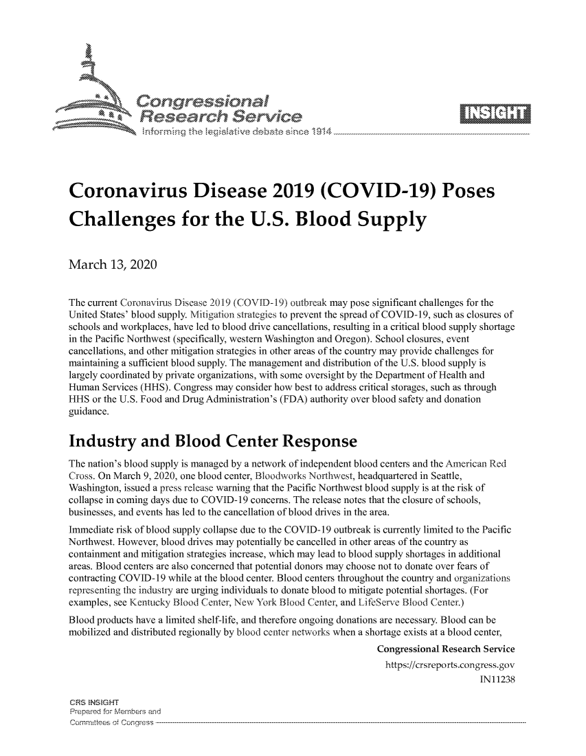 handle is hein.crs/govcixw0001 and id is 1 raw text is: 









               Researh Sevice






Coronavirus Disease 2019 (COVID-19) Poses

Challenges for the U.S. Blood Supply



March 13, 2020


The current Coronavirus Disease 2019 (COVID-19) outbreak may pose significant challenges for the
United States' blood supply. Mitigation strategies to prevent the spread of COVID-19, such as closures of
schools and workplaces, have led to blood drive cancellations, resulting in a critical blood supply shortage
in the Pacific Northwest (specifically, western Washington and Oregon). School closures, event
cancellations, and other mitigation strategies in other areas of the country may provide challenges for
maintaining a sufficient blood supply. The management and distribution of the U.S. blood supply is
largely coordinated by private organizations, with some oversight by the Department of Health and
Human Services (HHS). Congress may consider how best to address critical storages, such as through
HHS or the U.S. Food and Drug Administration's (FDA) authority over blood safety and donation
guidance.


Industry and Blood Center Response

The nation's blood supply is managed by a network of independent blood centers and the American Red
Cross. On March 9, 2020, one blood center, Bloodworks Northwest, headquartered in Seattle,
Washington, issued a press release warning that the Pacific Northwest blood supply is at the risk of
collapse in coming days due to COVID-19 concerns. The release notes that the closure of schools,
businesses, and events has led to the cancellation of blood drives in the area.
Immediate risk of blood supply collapse due to the COVID-19 outbreak is currently limited to the Pacific
Northwest. However, blood drives may potentially be cancelled in other areas of the country as
containment and mitigation strategies increase, which may lead to blood supply shortages in additional
areas. Blood centers are also concerned that potential donors may choose not to donate over fears of
contracting COVID- 19 while at the blood center. Blood centers throughout the country and organizations
representing the industry are urging individuals to donate blood to mitigate potential shortages. (For
examples, see Kentucky Blood Center, New York Blood Center, and LifeServe Blood Center.)
Blood products have a limited shelf-life, and therefore ongoing donations are necessary. Blood can be
mobilized and distributed regionally by blood center networks when a shortage exists at a blood center,
                                                                Congressional Research Service
                                                                https://crsreports.congress.gov
                                                                                     IN11238

CRS  NStGHT
Prepaimed for Mernbei-s and
Committees 4 o.  C- --q .. . . . . . . . ...-----------------------------------------------------------------------------------------------------------------------------------------------------------------------


