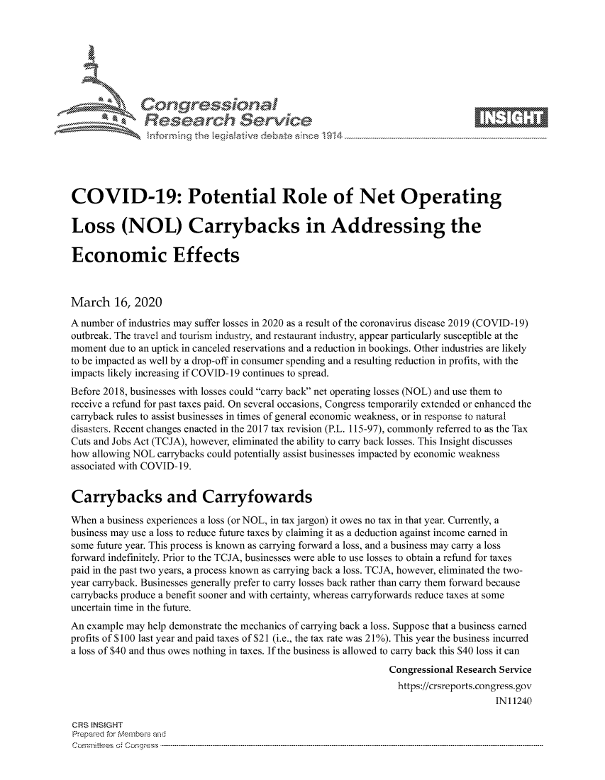 handle is hein.crs/govcixy0001 and id is 1 raw text is: 









               Researh Sevice






COVID-19: Potential Role of Net Operating

Loss (NOL) Carrybacks in Addressing the

Economic Effects



March 16, 2020
A number of industries may suffer losses in 2020 as a result of the coronavirus disease 2019 (COVID- 19)
outbreak. The travel and tourism indstry, and restaurant industry, appear particularly susceptible at the
moment due to an uptick in canceled reservations and a reduction in bookings. Other industries are likely
to be impacted as well by a drop-off in consumer spending and a resulting reduction in profits, with the
impacts likely increasing if COVID- 19 continues to spread.
Before 2018, businesses with losses could carry back net operating losses (NOL) and use them to
receive a refund for past taxes paid. On several occasions, Congress temporarily extended or enhanced the
carryback rules to assist businesses in times of general economic weakness, or in response to natural
disasters. Recent changes enacted in the 2017 tax revision (P.L. 115-97), commonly referred to as the Tax
Cuts and Jobs Act (TCJA), however, eliminated the ability to carry back losses. This Insight discusses
how allowing NOL carrybacks could potentially assist businesses impacted by economic weakness
associated with COVID- 19.


Carrybacks and Carryfowards

When a business experiences a loss (or NOL, in tax jargon) it owes no tax in that year. Currently, a
business may use a loss to reduce future taxes by claiming it as a deduction against income earned in
some future year. This process is known as carrying forward a loss, and a business may carry a loss
forward indefinitely. Prior to the TCJA, businesses were able to use losses to obtain a refund for taxes
paid in the past two years, a process known as carrying back a loss. TCJA, however, eliminated the two-
year carryback. Businesses generally prefer to carry losses back rather than carry them forward because
carrybacks produce a benefit sooner and with certainty, whereas carryforwards reduce taxes at some
uncertain time in the future.
An example may help demonstrate the mechanics of carrying back a loss. Suppose that a business earned
profits of S 100 last year and paid taxes of $21 (i.e., the tax rate was 2 1%). This year the business incurred
a loss of $40 and thus owes nothing in taxes. If the business is allowed to carry back this $40 loss it can
                                                               Congressional Research Service
                                                               https://crsreports.congress.gov
                                                                                    IN11240

CRS }NStGHT
Prepaed for Membeivs and
Cornm ittees  o4 Cor~qress  --------------------------------------------------------------------------------------------------------------------------------------------------------------------------------------


