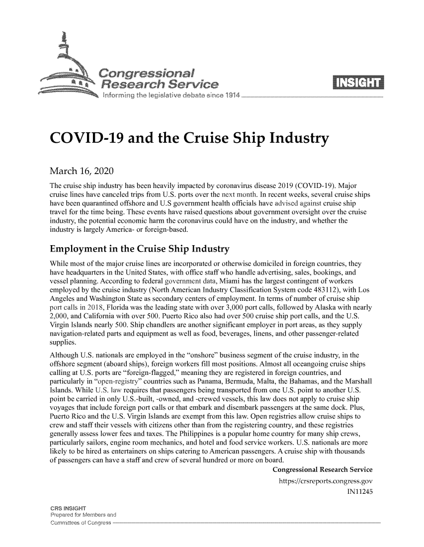 handle is hein.crs/govciys0001 and id is 1 raw text is: 









               Researh Sevice






COVID-19 and the Cruise Ship Industry



March 16, 2020
The cruise ship industry has been heavily impacted by coronavirus disease 2019 (COVID-19). Major
cruise lines have canceled trips from U.S. ports over the next month. In recent weeks, several cruise ships
have been quarantined offshore and U.S government health officials have advised against cruise ship
travel for the time being. These events have raised questions about government oversight over the cruise
industry, the potential economic harm the coronavirus could have on the industry, and whether the
industry is largely America- or foreign-based.

Employment in the Cruise Ship Industry

While most of the major cruise lines are incorporated or otherwise domiciled in foreign countries, they
have headquarters in the United States, with office staff who handle advertising, sales, bookings, and
vessel planning. According to federal government data, Miami has the largest contingent of workers
employed by the cruise industry (North American Industry Classification System code 483112), with Los
Angeles and Washington State as secondary centers of employment. In terms of number of cruise ship
port calls in 2018, Florida was the leading state with over 3,000 port calls, followed by Alaska with nearly
2,000, and California with over 500. Puerto Rico also had over 500 cruise ship port calls, and the U.S.
Virgin Islands nearly 500. Ship chandlers are another significant employer in port areas, as they supply
navigation-related parts and equipment as well as food, beverages, linens, and other passenger-related
supplies.
Although U.S. nationals are employed in the onshore business segment of the cruise industry, in the
offshore segment (aboard ships), foreign workers fill most positions. Almost all oceangoing cruise ships
calling at U.S. ports are foreign-flagged, meaning they are registered in foreign countries, and
particularly in open-registry countries such as Panama, Bermuda, Malta, the Bahamas, and the Marshall
Islands. While US. law requires that passengers being transported from one U.S. point to another U.S.
point be carried in only U.S.-built, -owned, and -crewed vessels, this law does not apply to cruise ship
voyages that include foreign port calls or that embark and disembark passengers at the same dock. Plus,
Puerto Rico and the U.S. Virgin Islands are exempt from this law. Open registries allow cruise ships to
crew and staff their vessels with citizens other than from the registering country, and these registries
generally assess lower fees and taxes. The Philippines is a popular home country for many ship crews,
particularly sailors, engine room mechanics, and hotel and food service workers. U.S. nationals are more
likely to be hired as entertainers on ships catering to American passengers. A cruise ship with thousands
of passengers can have a staff and crew of several hundred or more on board.
                                                                  Congressional Research Service
                                                                    https://crsreports.congress.gov
                                                                                        IN11245

CRS INSIGHT
Prepaed for Membeivs and
Cornm ittees  o4 Cor~qress  ---------------------------------------------------------------------------------------------------------------------------------------------------------------------------------------


