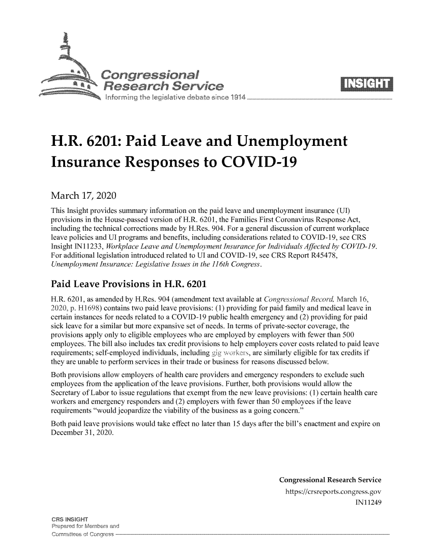 handle is hein.crs/govciyw0001 and id is 1 raw text is: 









               Researh Sevki





H.R. 6201: Paid Leave and Unemployment

Insurance Responses to COVID-19



March 17, 2020
This Insight provides summary information on the paid leave and unemployment insurance (UI)
provisions in the House-passed version of H.R. 6201, the Families First Coronavirus Response Act,
including the technical corrections made by H.Res. 904. For a general discussion of current workplace
leave policies and UI programs and benefits, including considerations related to COVID-19, see CRS
Insight INi 1233, Workplace Leave and Unemployment Insurance for Individuals Affected by COVID-19.
For additional legislation introduced related to UI and COVID-19, see CRS Report R45478,
Unemployment Insurance: Legislative Issues in the 11 6th Congress.

Paid Leave Provisions in H.R. 6201
H.R. 6201, as amended by H.Res. 904 (amendment text available at Congressiona1 Record. March 16,
2020, p. H1698) contains two paid leave provisions: (1) providing for paid family and medical leave in
certain instances for needs related to a COVID-19 public health emergency and (2) providing for paid
sick leave for a similar but more expansive set of needs. In terms of private-sector coverage, the
provisions apply only to eligible employees who are employed by employers with fewer than 500
employees. The bill also includes tax credit provisions to help employers cover costs related to paid leave
requirements; self-employed individuals, including gig  >:, are similarly eligible for tax credits if
they are unable to perform services in their trade or business for reasons discussed below.
Both provisions allow employers of health care providers and emergency responders to exclude such
employees from the application of the leave provisions. Further, both provisions would allow the
Secretary of Labor to issue regulations that exempt from the new leave provisions: (1) certain health care
workers and emergency responders and (2) employers with fewer than 50 employees if the leave
requirements would jeopardize the viability of the business as a going concern.
Both paid leave provisions would take effect no later than 15 days after the bill's enactment and expire on
December 31, 2020.





                                                               Congressional Research Service
                                                                 https://crsreports.congress.gov
                                                                                     IN11249

CF'S NStGHT
Prepaimed for Mernbei-s and
Committees 4 o.  C- --q .. . . . . . . . ...----------------------------------------------------------------------------------------------------------------------------------------------------------------------


