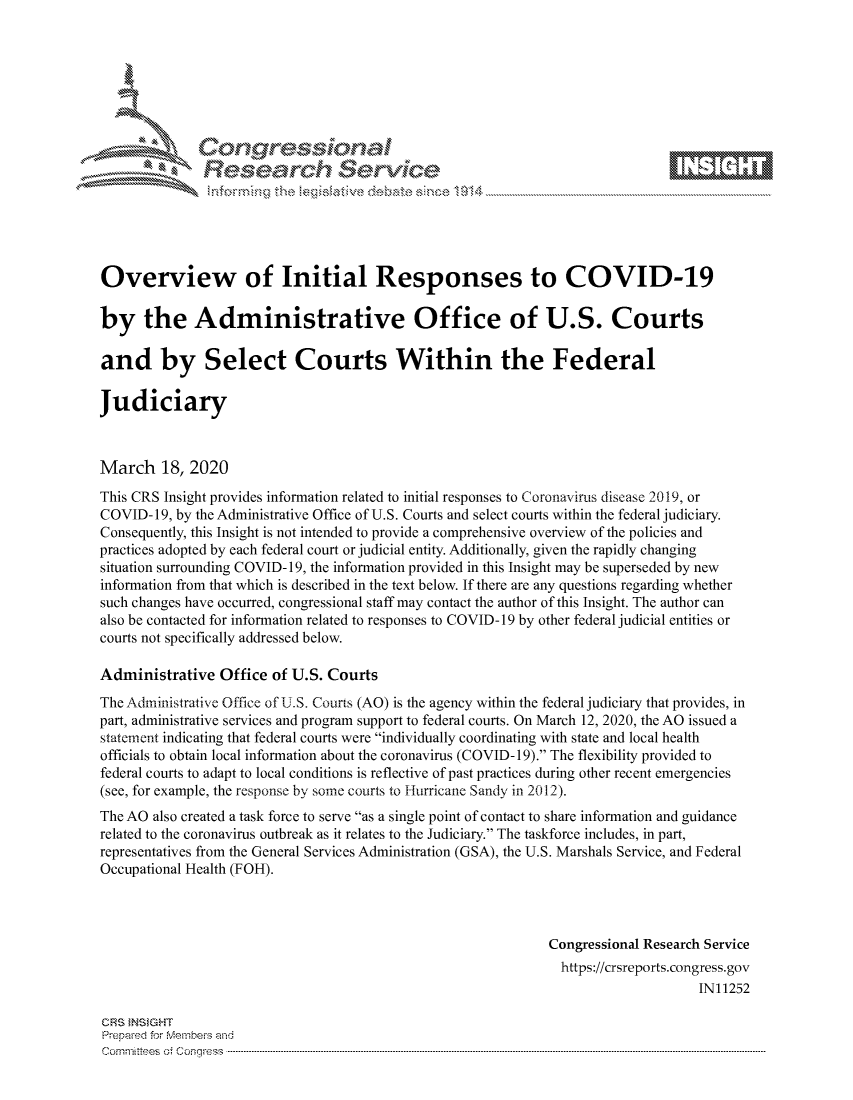 handle is hein.crs/govciyz0001 and id is 1 raw text is: 









               Researh Sevice






Overview of Initial Responses to COVID-19

by the Administrative Office of U.S. Courts

and by Select Courts Within the Federal

Judiciary



March 18, 2020
This CRS Insight provides information related to initial responses to Coronavirus disease 2019, or
COVID- 19, by the Administrative Office of U.S. Courts and select courts within the federal judiciary.
Consequently, this Insight is not intended to provide a comprehensive overview of the policies and
practices adopted by each federal court or judicial entity. Additionally, given the rapidly changing
situation surrounding COVID- 19, the information provided in this Insight may be superseded by new
information from that which is described in the text below. If there are any questions regarding whether
such changes have occurred, congressional staff may contact the author of this Insight. The author can
also be contacted for information related to responses to COVID- 19 by other federal judicial entities or
courts not specifically addressed below.

Administrative Office of U.S. Courts
The Administrative Office of U .S. Courts (AO) is the agency within the federal judiciary that provides, in
part, administrative services and program support to federal courts. On March 12, 2020, the AO issued a
statement indicating that federal courts were individually coordinating with state and local health
officials to obtain local information about the coronavirus (COVID- 19). The flexibility provided to
federal courts to adapt to local conditions is reflective of past practices during other recent emergencies
(see, for example, the response by some courts to Hurricane Sandy in 2012).
The AO also created a task force to serve as a single point of contact to share information and guidance
related to the coronavirus outbreak as it relates to the Judiciary. The taskforce includes, in part,
representatives from the General Services Administration (GSA), the U.S. Marshals Service, and Federal
Occupational Health (FOH).



                                                               Congressional Research Service
                                                               https://crsreports.congress.gov
                                                                                    IN11252

CRS }NStGHT
Prepaed for Membeivs and
Cornm ittees  o4 Corq ess  --------------------------------------------------------------------------------------------------------------------------------------------------------------------------------------


