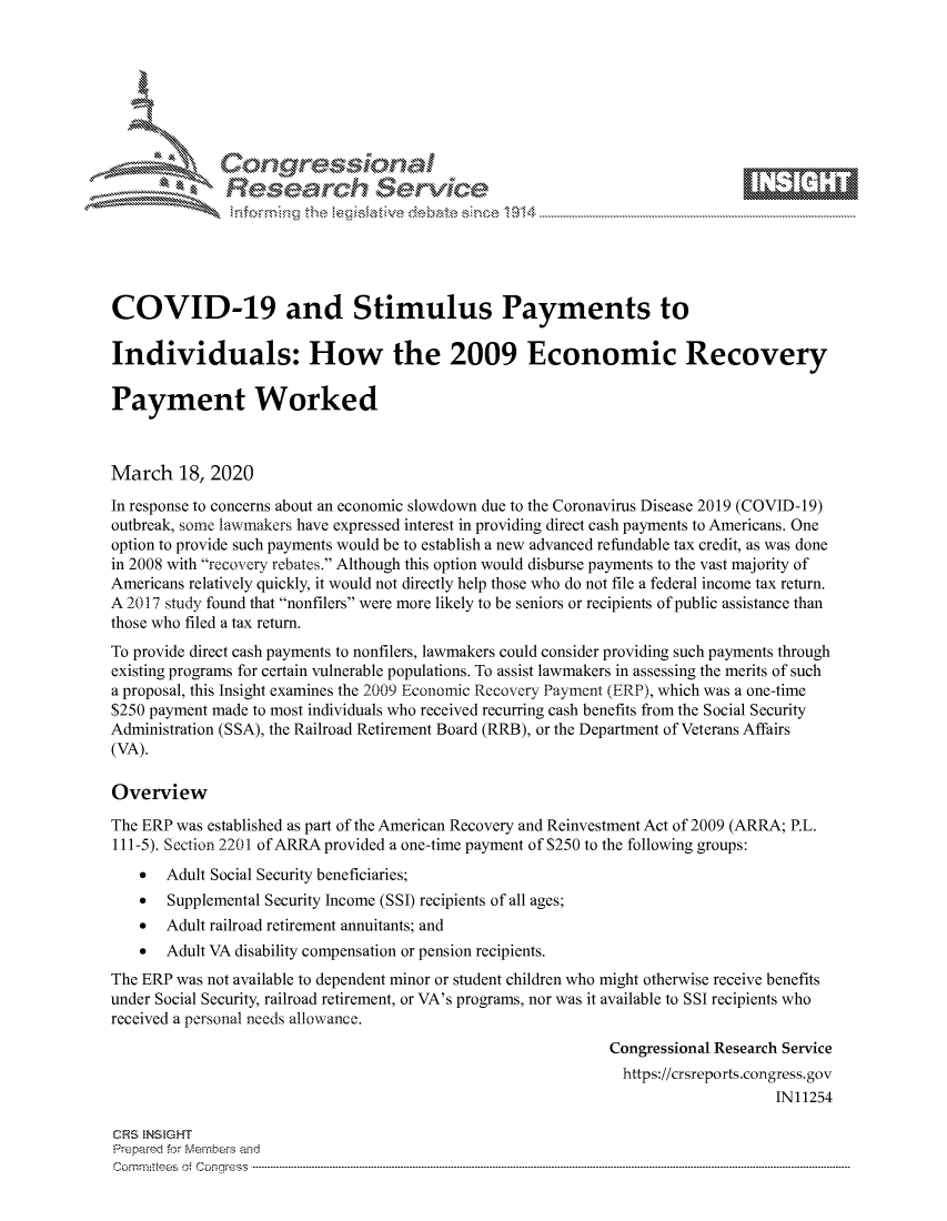 handle is hein.crs/govcizq0001 and id is 1 raw text is: 









              Researh Sevice






COVID-19 and Stimulus Payments to

Individuals: How the 2009 Economic Recovery

Payment Worked



March 18, 2020
In response to concerns about an economic slowdown due to the Coronavirus Disease 2019 (COVID-19)
outbreak, some la-xwmakers have expressed interest in providing direct cash payments to Americans. One
option to provide such payments would be to establish a new advanced refundable tax credit, as was done
in 2008 with recovery rebates. Although this option would disburse payments to the vast majority of
Americans relatively quickly, it would not directly help those who do not file a federal income tax return.
A 2017 study found that nonfilers were more likely to be seniors or recipients of public assistance than
those who filed a tax return.
To provide direct cash payments to nonfilers, lawmakers could consider providing such payments through
existing programs for certain vulnerable populations. To assist lawmakers in assessing the merits of such
a proposal, this Insight examines the 2009 Economic Recovery Payment (ERP), which was a one-time
$250 payment made to most individuals who received recurring cash benefits from the Social Security
Administration (SSA), the Railroad Retirement Board (RRB), or the Department of Veterans Affairs
(VA).

Overview
The ERP was established as part of the American Recovery and Reinvestment Act of 2009 (ARRA; P.L.
111-5). Section 2201 of ARRA provided a one-time payment of $250 to the following groups:
    *  Adult Social Security beneficiaries;
    *  Supplemental Security Income (SSI) recipients of all ages;
    *  Adult railroad retirement annuitants; and
    *  Adult VA disability compensation or pension recipients.
The ERP was not available to dependent minor or student children who might otherwise receive benefits
under Social Security, railroad retirement, or VA's programs, nor was it available to SSI recipients who
received a personal needs allowance.
                                                             Congressional Research Service
                                                             https://crsreports.congress.gov
                                                                                 IN11254

CRS NStGHT
Prepaimed for Mernbei-s and
Com mittees  o.i C- --q s . . . . . . . . . . . . . . . . . . . . ..------------------------------------------------------------------------------------------------------------------------------------------------------------


