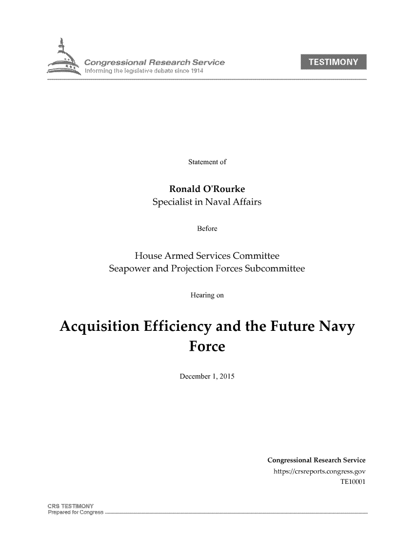 handle is hein.crs/govcjwp0001 and id is 1 raw text is: 



















                 Statement of


             Ronald O'Rourke
         Specialist in Naval Affairs


                   Before


     House Armed Services Committee
Seapower and Projection Forces Subcommittee


                 Hearing on


Acquisition Efficiency and the Future Navy

                            Force


                          December 1, 2015


Congressional Research Service
https://crsreports.congress.gov
                TE10001


T     'Y



