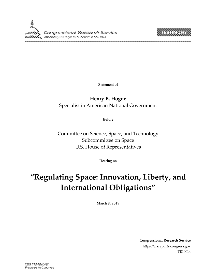 handle is hein.crs/govcjxq0001 and id is 1 raw text is: 
















                Statement of


             Henry B. Hogue
 Specialist in American National Government


                  Before


Committee on Science, Space, and Technology
          Subcommittee on Space
       U.S. House of Representatives


                Hearing on


'Regulating Space: Innovation, Liberty, and

            International Obligations


                          March 8, 2017


Congressional Research Service
https://crsreports.congress.gov
               TE10014


 xq  Cn, '        R\' iir i : : :, , - ' L, - ; >''; ;....


T     'Y



