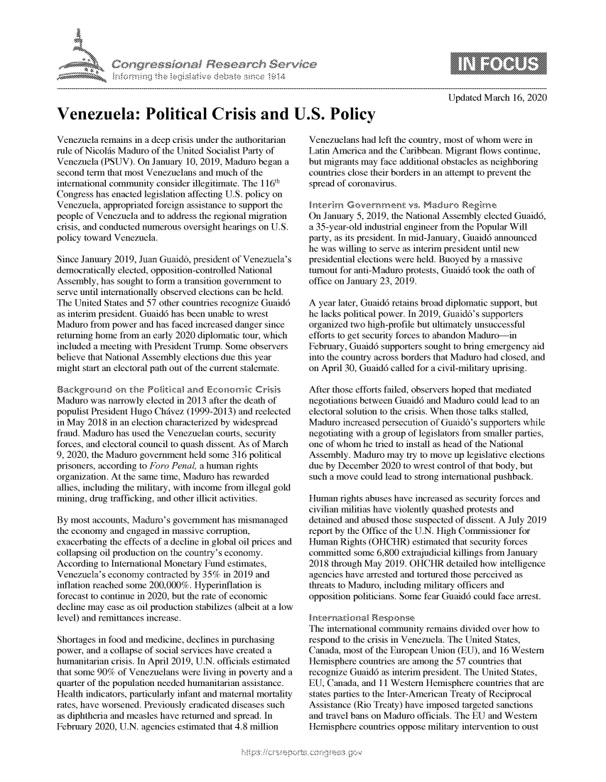 handle is hein.crs/govcjzu0001 and id is 1 raw text is: 




      , .      '                   riE S-' $. h ,.  ,



Venezuela: Political Crisis and U.S. Policy


Venezuela remains in a deep crisis under the authoritarian
rule of Nicol6s Maduro of the United Socialist Party of
Venezuela (PSUV). On January 10, 2019, Maduro began a
second term that most Venezuelans and much of the
international community consider illegitimate. The 116th
Congress has enacted legislation affecting U.S. policy on
Venezuela, appropriated foreign assistance to support the
people of Venezuela and to address the regional migration
crisis, and conducted numerous oversight hearings on U.S.
policy toward Venezuela.

Since January 2019, Juan Guaid6, president of Venezuela's
democratically elected, opposition-controlled National
Assembly, has sought to form a transition government to
serve until internationally observed elections can be held.
The United States and 57 other countries recognize Guaid6
as interim president. Guaid6 has been unable to wrest
Maduro from power and has faced increased danger since
returning home from an early 2020 diplomatic tour, which
included a meeting with President Trump. Some observers
believe that National Assembly elections due this year
might start an electoral path out of the current stalemate.


Maduro was narrowly elected in 2013 after the death of
populist President Hugo Chdvez (1999-2013) and reelected
in May 2018 in an election characterized by widespread
fraud. Maduro has used the Venezuelan courts, security
forces, and electoral council to quash dissent. As of March
9, 2020, the Maduro government held some 316 political
prisoners, according to Foro Penal, a human rights
organization. At the same time, Maduro has rewarded
allies, including the military, with income from illegal gold
mining, drug trafficking, and other illicit activities.

By most accounts, Maduro's government has mismanaged
the economy and engaged in massive corruption,
exacerbating the effects of a decline in global oil prices and
collapsing oil production on the country's economy.
According to International Monetary Fund estimates,
Venezuela's economy contracted by 35% in 2019 and
inflation reached some 200,000%. Hyperinflation is
forecast to continue in 2020, but the rate of economic
decline may ease as oil production stabilizes (albeit at a low
level) and remittances increase.

Shortages in food and medicine, declines in purchasing
power, and a collapse of social services have created a
humanitarian crisis. In April 2019, U.N. officials estimated
that some 90% of Venezuelans were living in poverty and a
quarter of the population needed humanitarian assistance.
Health indicators, particularly infant and maternal mortality
rates, have worsened. Previously eradicated diseases such
as diphtheria and measles have returned and spread. In
February 2020, U.N. agencies estimated that 4.8 million


                - mmm, go
mppm qq\
               , q
               I
aS
11LIANJILiN,

Updated March 16, 2020


Venezuelans had left the country, most of whom were in
Latin America and the Caribbean. Migrant flows continue,
but migrants may face additional obstacles as neighboring
countries close their borders in an attempt to prevent the
spread of coronavirus.


On January 5, 2019, the National Assembly elected Guaid6,
a 35-year-old industrial engineer from the Popular Will
party, as its president. In mid-January, Guaid6 announced
he was willing to serve as interim president until new
presidential elections were held. Buoyed by a massive
turnout for anti-Maduro protests, Guaid6 took the oath of
office on January 23, 2019.

A year later, Guaid6 retains broad diplomatic support, but
he lacks political power. In 2019, Guaid6's supporters
organized two high-profile but ultimately unsuccessful
efforts to get security forces to abandon Maduro-in
February, Guaid6 supporters sought to bring emergency aid
into the country across borders that Maduro had closed, and
on April 30, Guaid6 called for a civil-military uprising.

After those efforts failed, observers hoped that mediated
negotiations between Guaid6 and Maduro could lead to an
electoral solution to the crisis. When those talks stalled,
Maduro increased persecution of Guaid6's supporters while
negotiating with a group of legislators from smaller parties,
one of whom he tried to install as head of the National
Assembly. Maduro may try to move up legislative elections
due by December 2020 to wrest control of that body, but
such a move could lead to strong international pushback.

Human rights abuses have increased as security forces and
civilian militias have violently quashed protests and
detained and abused those suspected of dissent. A July 2019
report by the Office of the U.N. High Commissioner for
Human Rights (OHCHR) estimated that security forces
committed some 6,800 extrajudicial killings from January
2018 through May 2019. OHCHR detailed how intelligence
agencies have arrested and tortured those perceived as
threats to Maduro, including military officers and
opposition politicians. Some fear Guaid6 could face arrest.


The international community remains divided over how to
respond to the crisis in Venezuela. The United States,
Canada, most of the European Union (EU), and 16 Western
Hemisphere countries are among the 57 countries that
recognize Guaid6 as interim president. The United States,
EU, Canada, and 11 Western Hemisphere countries that are
states parties to the Inter-American Treaty of Reciprocal
Assistance (Rio Treaty) have imposed targeted sanctions
and travel bans on Maduro officials. The EU and Western
Hemisphere countries oppose military intervention to oust


.O 'T


