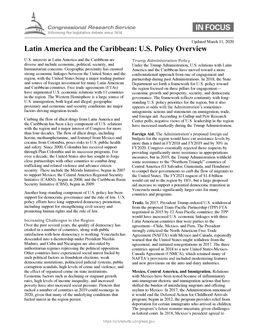 handle is hein.crs/govckyx0001 and id is 1 raw text is: 




FF.E


                                                                                           Updated March 11, 2020

Latin America and the Caribbean: U.S. Policy Overview


U.S. interests in Latin America and the Caribbean are
diverse and include economic, political, security, and
humanitarian concerns. Geographic proximity has ensured
strong economic linkages between the United States and the
region, with the United States being a major trading partner
and source of foreign investment for many Latin American
and Caribbean countries. Free trade agreements (FTAs)
have augmented U.S. economic relations with 11 countries
in the region. The Western Hemisphere is a large source of
U.S. immigration, both legal and illegal; geographic
proximity and economic and security conditions are major
factors driving migration trends.

Curbing the flow of illicit drugs from Latin America and
the Caribbean has been a key component of U.S. relations
with the region and a major interest of Congress for more
than four decades. The flow of illicit drugs, including
heroin, methamphetamine, and fentanyl from Mexico and
cocaine from Colombia, poses risks to U.S. public health
and safety. Since 2000, Colombia has received support
through Plan Colombia and its successor programs. For
over a decade, the United States also has sought to forge
close partnerships with other countries to combat drug
trafficking and related violence and advance citizen
security. These include the M6rida Initiative, begun in 2007
to support Mexico; the Central America Regional Security
Initiative (CARSI), begun in 2008; and the Caribbean Basin
Security Initiative (CBSI), begun in 2009.

Another long-standing component of U.S. policy has been
support for democratic governance and the rule of law. U.S.
policy efforts have long supported democracy promotion,
including support for strengthening civil society and
promoting human rights and the rule of law.

     qg C  ,a ,  r Ps 'nJ
Over the past several years, the quality of democracy has
eroded in a number of countries, along with public
satisfaction with how democracy is working. Venezuela has
descended into a dictatorship under President Nicol6s
Maduro, and Cuba and Nicaragua are also ruled by
authoritarian regimes repressing the political opposition.
Other countries have experienced social unrest fueled by
such political factors as fraudulent elections, weak
democratic institutions, politicized judicial systems, public
corruption scandals, high levels of crime and violence, and
the effect of organized crime on state institutions.
Economic factors such as declining or stagnant growth
rates, high levels of income inequality, and increased
poverty have also increased social pressure. Protests that
racked a number of countries in 2019 could reemerge in
2020, given that many of the underlying conditions that
fueled unrest in the region persist.


r-urn~p tP z       r'ok
Under the Trump Administration, U.S. relations with Latin
America and the Caribbean have moved toward a more
confrontational approach from one of engagement and
partnership during past Administrations. In 2018, the State
Department set forth a framework for U.S. policy toward
the region focused on three pillars for engagement-
economic growth and prosperity, security, and democratic
governance. The framework reflects continuity with long-
standing U.S. policy priorities for the region, but it also
appears at odds with the Administration's sometimes
antagonistic actions and statements on immigration, trade,
and foreign aid. According to Gallup and Pew Research
Center polls, negative views of U.S. leadership in the region
have increased markedly during the Trump Administration.

Foreign Aid. The Administration's proposed foreign aid
budgets for the region would have cut assistance levels by
more than a third in FY2018 and FY2019 and by 30% in
FY2020. Congress essentially rejected those requests by
providing significantly more assistance in appropriations
measures, but in 2019, the Trump Administration withheld
some assistance to the Northern Triangle countries of
Central America (El Salvador, Guatemala, and Honduras)
to compel their governments to curb the flow of migrants to
the United States. The FY2021 request of $1.4 billion
would cut aid to the region by 18%, but a large proposed
aid increase to support a potential democratic transition in
Venezuela masks significantly larger cuts for many
countries and programs.

Trade. In 2017, President Trump ordered U.S. withdrawal
from the proposed Trans-Pacific Partnership (TPP) FTA
negotiated in 2015 by 12 Asia-Pacific countries; the TPP
would have increased U.S. economic linkages with three
Latin American countries that were parties to the
agreement-Chile, Mexico, and Peru. The President
strongly criticized the North American Free Trade
Agreement (NAFTA) with Mexico and Canada, repeatedly
warned that the United States might withdraw from the
agreement, and initiated renegotiations in 2017. The three
countries agreed in 2018 to a new United States-Mexico-
Canada Agreement (USMCA), which retained many of
NAFTA's provisions and included modernizing features
and new provisions on the auto and dairy industries.

Mexico, Central America, and Immigration. Relations
with Mexico have been tested because of inflammatory
anti-immigrant rhetoric and immigration actions that have
shifted the burden of interdicting migrants and offering
asylum to Mexico. In 2017, the Administration announced
it would end the Deferred Action for Childhood Arrivals
program; begun in 2012, the program provides relief from
deportation for certain immigrants who arrived as children.
The program's future remains uncertain, given challenges
in federal court. In 2018, Mexico's president agreed to


.O 'T


gognpo               goo
               , q
 g
's
a  X


