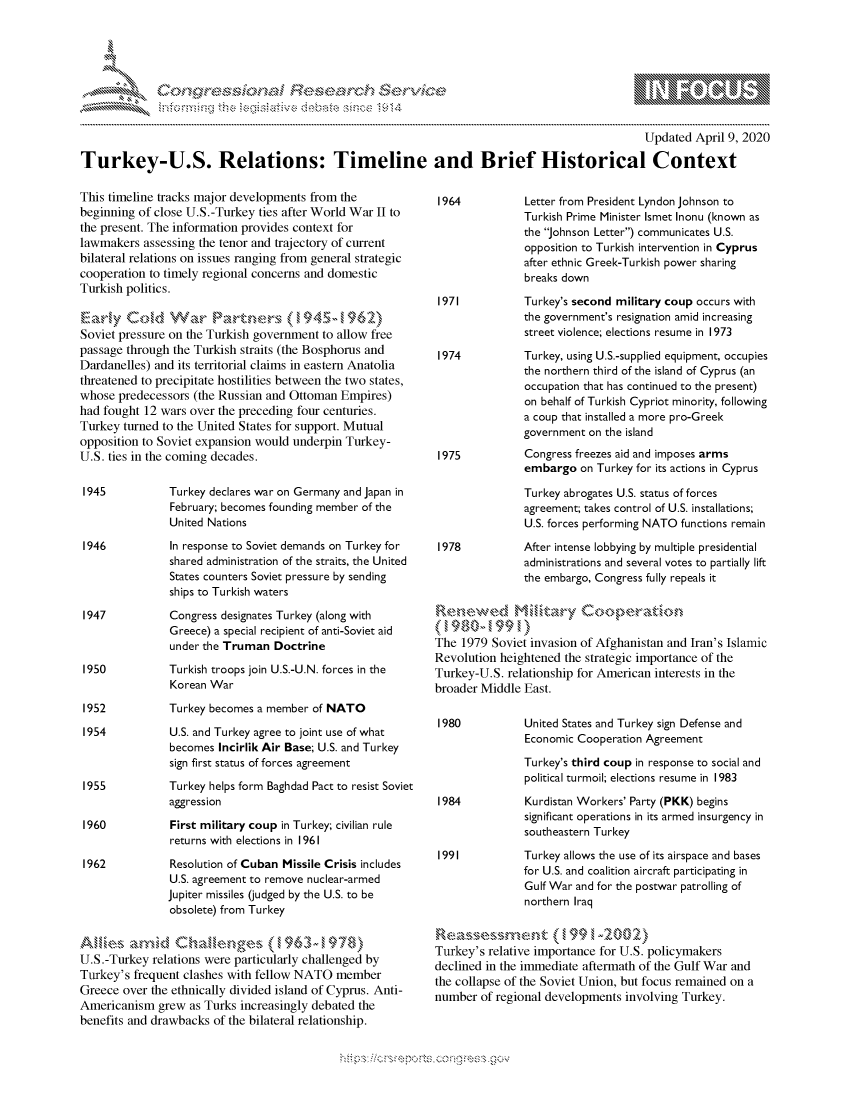 handle is hein.crs/govckzs0001 and id is 1 raw text is: 





FF.ri E.$~                                  &


                                                                                                 Updated April 9, 2020

Turkey-U.S. Relations: Timeline and Brief Historical Context


This timeline tracks major developments from the
beginning of close U.S.-Turkey ties after World War II to
the present. The information provides context for
lawmakers assessing the tenor and trajectory of current
bilateral relations on issues ranging from general strategic
cooperation to timely regional concerns and domestic
Turkish politics.


Soviet pressure on the Turkish government to allow free
passage through the Turkish straits (the Bosphorus and
Dardanelles) and its territorial claims in eastern Anatolia
threatened to precipitate hostilities between the two states,
whose predecessors (the Russian and Ottoman Empires)
had fought 12 wars over the preceding four centuries.
Turkey turned to the United States for support. Mutual
opposition to Soviet expansion would underpin Turkey-
U.S. ties in the coming decades.

1945           Turkey declares war on Germany and Japan in
               February; becomes founding member of the
               United Nations

 1946          In response to Soviet demands on Turkey for
               shared administration of the straits, the United
               States counters Soviet pressure by sending
               ships to Turkish waters

 1947          Congress designates Turkey (along with
               Greece) a special recipient of anti-Soviet aid
               under the Truman Doctrine

 1950          Turkish troops join U.S.-U.N. forces in the
               Korean War

 1952          Turkey becomes a member of NATO

 1954          U.S. and Turkey agree to joint use of what
               becomes Incirlik Air Base; U.S. and Turkey
               sign first status of forces agreement

 1955          Turkey helps form Baghdad Pact to resist Soviet
               aggression

 1960          First military coup in Turkey; civilian rule
               returns with elections in 1961

 1962          Resolution of Cuban Missile Crisis includes
               U.S. agreement to remove nuclear-armed
               Jupiter missiles (judged by the U.S. to be
               obsolete) from Turkey

 An i -s         ..   knge       17
 U.S.-Turkey relations were particularly challenged by
 Turkey's frequent clashes with fellow NATO member
 Greece over the ethnically divided island of Cyprus. Anti-
 Americanism grew as Turks increasingly debated the
benefits and drawbacks of the bilateral relationship.


Letter from President Lyndon Johnson to
Turkish Prime Minister Ismet Inonu (known as
the Johnson Letter) communicates U.S.
opposition to Turkish intervention in Cyprus
after ethnic Greek-Turkish power sharing
breaks down

Turkey's second military coup occurs with
the government's resignation amid increasing
street violence; elections resume in 1973

Turkey, using U.S.-supplied equipment, occupies
the northern third of the island of Cyprus (an
occupation that has continued to the present)
on behalf of Turkish Cypriot minority, following
a coup that installed a more pro-Greek
government on the island
Congress freezes aid and imposes arms
embargo on Turkey for its actions in Cyprus

Turkey abrogates U.S. status of forces
agreement; takes control of U.S. installations;
U.S. forces performing NATO functions remain

After intense lobbying by multiple presidential
administrations and several votes to partially lift
the embargo, Congress fully repeals it


The 1979 Soviet invasion of Afghanistan and Iran's Islamic
Revolution heightened the strategic importance of the
Turkey-U.S. relationship for American interests in the
broader Middle East.


United States and Turkey sign Defense and
Economic Cooperation Agreement

Turkey's third coup in response to social and
political turmoil; elections resume in 1983

Kurdistan Workers' Party (PKK) begins
significant operations in its armed insurgency in
southeastern Turkey

Turkey allows the use of its airspace and bases
for U.S. and coalition aircraft participating in
Gulf War and for the postwar patrolling of
northern Iraq


S-      ,     ,e--.men, -'99 -002
Turkey's relative importance for U.S. policymakers
declined in the immediate aftermath of the Gulf War and
the collapse of the Soviet Union, but focus remained on a
number of regional developments involving Turkey.


~fl:O~


         p\w -- , gnom goo
mppm qq\
               , q
               I
'S
11LIANJILiN,


