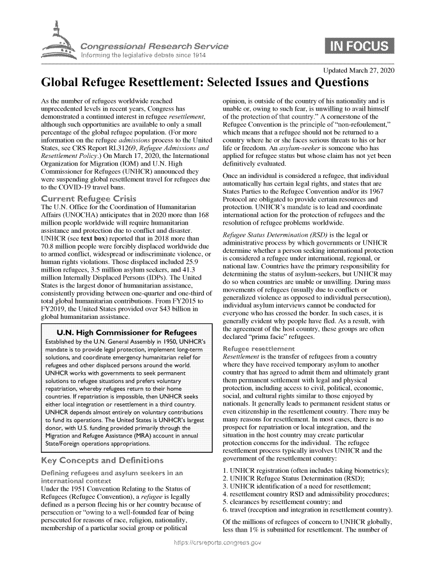 handle is hein.crs/govclyy0001 and id is 1 raw text is: 




01;0i E.$~                                   &


                                                                                           Updated March 27, 2020

Global Refugee Resettlement: Selected Issues and Questions


As the number of refugees worldwide reached
unprecedented levels in recent years, Congress has
demonstrated a continued interest in refugee resettlement,
although such opportunities are available to only a small
percentage of the global refugee population. (For more
information on the refugee admissions process to the United
States, see CRS Report RL31269, Refugee Admissions and
Resettlement Policy.) On March 17, 2020, the International
Organization for Migration (IOM) and U.N. High
Commissioner for Refugees (UNHCR) announced they
were suspending global resettlement travel for refugees due
to the COVID-19 travel bans.
Qu,-rent Re       iupseCr,& '
The U.N. Office for the Coordination of Humanitarian
Affairs (UNOCHA) anticipates that in 2020 more than 168
million people worldwide will require humanitarian
assistance and protection due to conflict and disaster.
UNHCR (see text box) reported that in 2018 more than
70.8 million people were forcibly displaced worldwide due
to armed conflict, widespread or indiscriminate violence, or
human rights violations. Those displaced included 25.9
million refugees, 3.5 million asylum seekers, and 41.3
million Internally Displaced Persons (IDPs). The United
States is the largest donor of humanitarian assistance,
consistently providing between one-quarter and one-third of
total global humanitarian contributions. From FY2015 to
FY2019, the United States provided over $43 billion in
global humanitarian assistance.

     U.N. High Commissioner for Refugees
  Established by the U.N. General Assembly in 1950, UN HCR's
  mandate is to pr-ovide legal pr-otection, implement long ter-m
  solutions, and coo rdinate emerge ncy humanitar-ian relief for
  r-efugees and other- displaced per-sons ar-ound the wor-ld.
  UNHCR wodks with governments to seek pe rmanent
  solutions to iefugee situations and prefers voluntary
  repatriation, wher eby refugees retur to theii home
  countries. If repatr-iation is impossible, then UNHCR seeks
  either- local integration or resettlement in a third country.
  UNHCR depends almost entirely on voluntar-y contr-ibutions
  to fund its opeirations. The United States is UNHCR's lairgest
  donor-, with U.S. funding pr-ovided primarily through the
  Migr-ation and Refugee Assistance (MRA) account in annual
  State/Foreig operations appr-opriations.

Ke-v Conrc* pts an<d Defdd



Under the 1951 Convention Relating to the Status of
Refugees (Refugee Convention), a refugee is legally
defined as a person fleeing his or her country because of
persecution or owing to a well-founded fear of being
persecuted for reasons of race, religion, nationality,
membership of a particular social group or political


opinion, is outside of the country of his nationality and is
unable or, owing to such fear, is unwilling to avail himself
of the protection of that country. A cornerstone of the
Refugee Convention is the principle of non-refoulement,
which means that a refugee should not be returned to a
country where he or she faces serious threats to his or her
life or freedom. An asylum-seeker is someone who has
applied for refugee status but whose claim has not yet been
definitively evaluated.
Once an individual is considered a refugee, that individual
automatically has certain legal rights, and states that are
States Parties to the Refugee Convention and/or its 1967
Protocol are obligated to provide certain resources and
protection. UNHCR's mandate is to lead and coordinate
international action for the protection of refugees and the
resolution of refugee problems worldwide.
Refugee Status Determination (RSD) is the legal or
administrative process by which governments or UNHCR
determine whether a person seeking international protection
is considered a refugee under international, regional, or
national law. Countries have the primary responsibility for
determining the status of asylum-seekers, but UNHCR may
do so when countries are unable or unwilling. During mass
movements of refugees (usually due to conflicts or
generalized violence as opposed to individual persecution),
individual asylum interviews cannot be conducted for
everyone who has crossed the border. In such cases, it is
generally evident why people have fled. As a result, with
the agreement of the host country, these groups are often
declared prima facie refugees.


Resettlement is the transfer of refugees from a country
where they have received temporary asylum to another
country that has agreed to admit them and ultimately grant
them permanent settlement with legal and physical
protection, including access to civil, political, economic,
social, and cultural rights similar to those enjoyed by
nationals. It generally leads to permanent resident status or
even citizenship in the resettlement country. There may be
many reasons for resettlement. In most cases, there is no
prospect for repatriation or local integration, and the
situation in the host country may create particular
protection concerns for the individual. The refugee
resettlement process typically involves UNHCR and the
government of the resettlement country:
1. UNHCR registration (often includes taking biometrics);
2. UNHCR Refugee Status Determination (RSD);
3. UNHCR identification of a need for resettlement;
4. resettlement country RSD and admissibility procedures;
5. clearances by resettlement country; and
6. travel (reception and integration in resettlement country).
Of the millions of refugees of concern to UNHCR globally,
less than 1% is submitted for resettlement. The number of


K~:>


gognpo               goo
g
               , q
'S
a  X
11L1\LXW1kJ\W,


