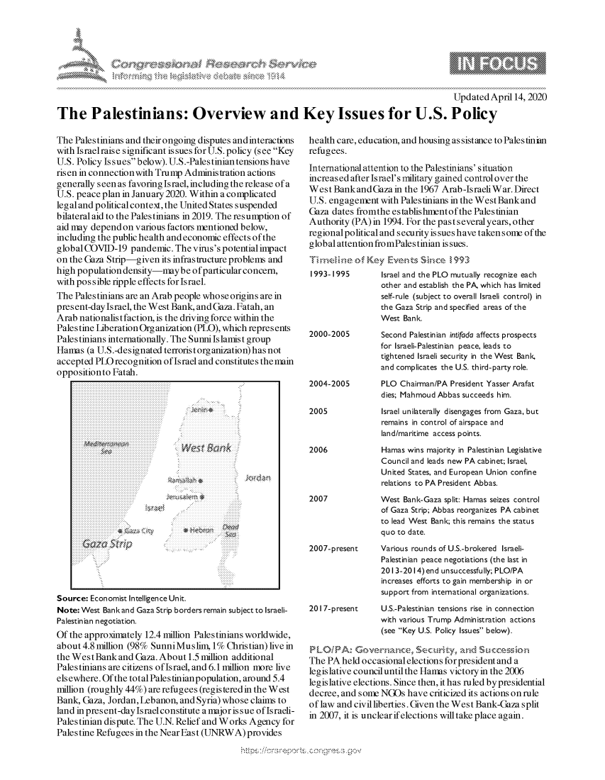 handle is hein.crs/govclyz0001 and id is 1 raw text is: 







                                                                                              Updated April 14, 2020
The Palestinians: Overview and Key Issues for U.S. Policy


The Palestinians and their ongoing disputes andinteractions
with Israelraise significant issues forU.S. policy (see Key
U.S. Policy Issues below). U.S.-Palestinian tensions have
risen in connection with Trump Adminis tration actions
generally seen as favoring Israel, including the release of a
U.S. peace plan in January 2020. Within a complicated
legal and political context, the United States suspended
bilateral aid to the Palestinians in 2019. The resumption of
aid may depend on various factors mentioned below,
including the public health and economic effects of the
global COVID-19 pandemic. The virus's potential impact
on the Gaza Strip-given its infrastructure problems and
high population density-maybe ofparticular concern,
with possible ripple effects for Israel.
The Palestinians are an Arab people whose origins are in
present-day Israel, the West Bank, and Gaza. Fatah, an
Arab nationalis t faction, is the driving force within the
Palestine Liberation Organization (PLO), which represents
Palestinians internationally. The Sunnilslamist group
Hamas (a U.S.-designated terroristorganization) has not
accepted PLO recognition of Israel and constitutes the main
oppositionto Fatah.


Source: Economist Intelligence Unit.
Note: West Bank and Gaza Strip borders remain subject to Israeli-
Palestinian negotiation.
Of the approximately 12.4 million Palestinians worldwide,
about 4.8 million (98% SunniMuslim, 1% Christian) live in
the West Bank and Gaza. About 1.5 million additional
Palestinians are citizens of Israel, and 6.1 million more live
elsewhere. Of the total Pales tinian population, around 5.4
million (roughly 44%) are refugees (registered in the West
Bank, Gaza, Jordan, Lebanon, and Syria) whose claims to
land in present-day Israel constitute a major is sue of Israeli-
Pales tinian dispute. The U.N. Relief and Works Agency for
Palestine Refugees in the Near East (UNRWA) provides


health care, education, and housing as sistance to Palestinian
refugees.
International attention to the Palestinians' situation
increased after Israel's military gained control over the
West BankandGaza in the 1967 Arab-IsraeWar. Direct
U.S. engagement with Palestinians in the WestBankand
Gaza dates fromthe establishmentofthe Palestinian
Authority (PA) in 1994. For the past several years, other
regional political and security is sues have taken some of the
global attention fromPales tinian issues.


1993- 1995       Israel and the PLO mutually recognize each
                 other and establish the PA, which has limited
                 self-rule (subject to overall Israeli control) in
                 the Gaza Strip and specified areas of the
                 West Bank.


2000-2005



2004-2005

2005


2006



2007



2007-present




2017-present


Second Palestinian intifada affects prospects
for Israeli-Palestinian peace, leads to
tightened Israeli security in the West Bank,
and complicates the U.S. third-party role.
PLO Chairman/PA President Yasser Arafat
dies; Mahmoud Abbas succeeds him.
Israel unilaterally disengages from Gaza, but
remains in control of airspace and
land/maritime access points.
Hamas wins majority in Palestinian Legislative
Council and leads new PA cabinet; Israel,
United States, and European Union confine
relations to PA President Abbas.
West Bank-Gaza split: Hamas seizes control
of Gaza Strip; Abbas reorganizes PA cabinet
to lead West Bank; this remains the status
quo to date.
Various rounds of U.S.-brokered Israeli-
Palestinian peace negotiations (the last in
2013-2014) end unsuccessfully; PLO/PA
increases efforts to gain membership in or
support from international organizations.
U.S.-Palestinian tensions rise in connection
with various Trump Administration actions
(see Key U.S. Policy Issues below).


z,'LO    .IP.z G -r amcex s ,'},:, and Scco
The PA held occasional elections for president and a
legislative council until the Hans victory in the 2006
legislative elections. Since then, it has ruled bypresidential
decree, and some NGOs have criticized its actions on rule
of law and civil liberties. Given the West Bank-Gaza split
in 2007, it is unclearifelections will take place again.


A A '2


W %nk






* ~et


k


y\


