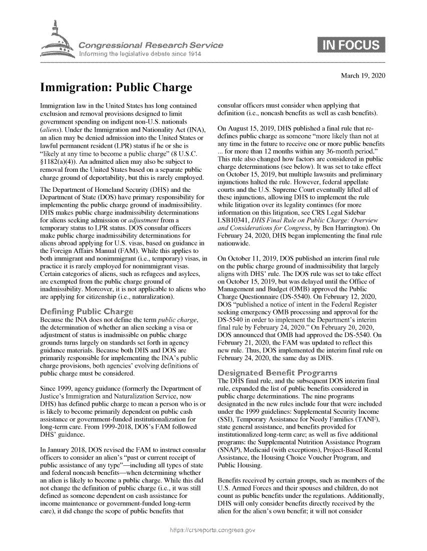 handle is hein.crs/govcpyu0001 and id is 1 raw text is: 










Immigration: Public Charge


March 19, 2020


Immigration law in the United States has long contained
exclusion and removal provisions designed to limit
government spending on indigent non-U.S. nationals
(aliens). Under the Immigration and Nationality Act (INA),
an alien may be denied admission into the United States or
lawful permanent resident (LPR) status if he or she is
likely at any time to become a public charge (8 U.S.C.
§1 182(a)(4)). An admitted alien may also be subject to
removal from the United States based on a separate public
charge ground of deportability, but this is rarely employed.
The Department of Homeland Security (DHS) and the
Department of State (DOS) have primary responsibility for
implementing the public charge ground of inadmissibility.
DHS makes public charge inadmissibility determinations
for aliens seeking admission or adjustment from a
temporary status to LPR status. DOS consular officers
make public charge inadmissibility determinations for
aliens abroad applying for U.S. visas, based on guidance in
the Foreign Affairs Manual (FAM). While this applies to
both immigrant and nonimmigrant (i.e., temporary) visas, in
practice it is rarely employed for nonimmigrant visas.
Certain categories of aliens, such as refugees and asylees,
are exempted from the public charge ground of
inadmissibility. Moreover, it is not applicable to aliens who
are applying for citizenship (i.e., naturalization).


Because the INA does not define the term public charge,
the determination of whether an alien seeking a visa or
adjustment of status is inadmissible on public charge
grounds turns largely on standards set forth in agency
guidance materials. Because both DHS and DOS are
primarily responsible for implementing the INA's public
charge provisions, both agencies' evolving definitions of
public charge must be considered.

Since 1999, agency guidance (formerly the Department of
Justice's Immigration and Naturalization Service, now
DHS) has defined public charge to mean a person who is or
is likely to become primarily dependent on public cash
assistance or government-funded institutionalization for
long-term care. From 1999-2018, DOS's FAM followed
DHS' guidance.

In January 2018, DOS revised the FAM to instruct consular
officers to consider an alien's past or current receipt of
public assistance of any type-including all types of state
and federal noncash benefits-when determining whether
an alien is likely to become a public charge. While this did
not change the definition of public charge (i.e., it was still
defined as someone dependent on cash assistance for
income maintenance or government-funded long-term
care), it did change the scope of public benefits that


consular officers must consider when applying that
definition (i.e., noncash benefits as well as cash benefits).

On August 15, 2019, DHS published a final rule that re-
defines public charge as someone more likely than not at
any time in the future to receive one or more public benefits
... for more than 12 months within any 36-month period.
This rule also changed how factors are considered in public
charge determinations (see below). It was set to take effect
on October 15, 2019, but multiple lawsuits and preliminary
injunctions halted the rule. However, federal appellate
courts and the U.S. Supreme Court eventually lifted all of
these injunctions, allowing DHS to implement the rule
while litigation over its legality continues (for more
information on this litigation, see CRS Legal Sidebar
LSB 10341, DHS Final Rule on Public Charge: Overview
and Considerations for Congress, by Ben Harrington). On
February 24, 2020, DHS began implementing the final rule
nationwide.

On October 11, 2019, DOS published an interim final rule
on the public charge ground of inadmissibility that largely
aligns with DHS' rule. The DOS rule was set to take effect
on October 15, 2019, but was delayed until the Office of
Management and Budget (OMB) approved the Public
Charge Questionnaire (DS-5540). On February 12, 2020,
DOS published a notice of intent in the Federal Register
seeking emergency OMB processing and approval for the
DS-5540 in order to implement the Department's interim
final rule by February 24, 2020. On February 20, 2020,
DOS announced that OMB had approved the DS-5540. On
February 21, 2020, the FAM was updated to reflect this
new rule. Thus, DOS implemented the interim final rule on
February 24, 2020, the same day as DHS.

    De\6gnte-d en&.>fit Prcogram\i,
The DHS final rule, and the subsequent DOS interim final
rule, expanded the list of public benefits considered in
public charge determinations. The nine programs
designated in the new rules include four that were included
under the 1999 guidelines: Supplemental Security Income
(SSI), Temporary Assistance for Needy Families (TANF),
state general assistance, and benefits provided for
institutionalized long-term care; as well as five additional
programs: the Supplemental Nutrition Assistance Program
(SNAP), Medicaid (with exceptions), Project-Based Rental
Assistance, the Housing Choice Voucher Program, and
Public Housing.

Benefits received by certain groups, such as members of the
U.S. Armed Forces and their spouses and children, do not
count as public benefits under the regulations. Additionally,
DHS will only consider benefits directly received by the
alien for the alien's own benefit; it will not consider


.O 'T


         p\w -- , gnom goo
mppm qq\
a              , q
's              I
11LIANJILiN,


