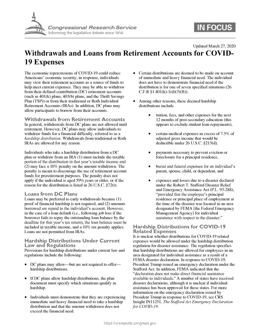 handle is hein.crs/govcpyv0001 and id is 1 raw text is: 




FF.     '                   riE -E 3 $ri h ,  ,


                                                                                         Updated March 27, 2020

Withdrawals and Loans from Retirement Accounts for COVID-

19 Expenses


The economic repercussions of COVID-19 could reduce
Americans' economic security; in response, individuals
may view their retirement accounts as a source of funds to
help meet current expenses. They may be able to withdraw
from their defined contribution (DC) retirement accounts
(such as 401(k) plans, 403(b) plans, and the Thrift Savings
Plan (TSP)) or from their traditional or Roth Individual
Retirement Accounts (IRAs). In addition, DC plans may
allow participants to borrow from their accounts.

       t~c r~sfirc ,M R*e remnkt Accoou s
In general, withdrawals from DC plans are not allowed until
retirement. However, DC plans may allow individuals to
withdraw funds for a financial difficulty, referred to as a
hardship distribution. Withdrawals from traditional or Roth
IRAs are allowed for any reason.

Individuals who take a hardship distribution from a DC
plan or withdraw from an IRA (1) must include the taxable
portion of the distribution in that year's taxable income and
(2) may face a 10% penalty on the amount withdrawn. The
penalty is meant to discourage the use of retirement account
funds for preretirement purposes. The penalty does not
apply if the individual is aged 591/2 years or older, or if the
reason for the distribution is listed in 26 U.S.C. §72(t).
s' a,  f,,-,om  DC Ph ,,ns
Loans may be preferred to early withdrawals because (1)
proof of financial hardship is not required, and (2) amounts
borrowed are repaid to the individual's account. However,
in the case of a loan default (i.e., following job loss if the
borrower fails to repay the outstanding loan balance by the
deadline for that year's tax return), the loan balance must be
included in taxable income, and a 10% tax penalty applies.
Loans are not permitted from IRAs.



Provisions for hardship distributions under current law and
regulations include the following:

* DC plans may allow-but are not required to offer-
   hardship distributions.

* If DC plans allow hardship distributions, the plan
   document must specify which situations qualify as
   hardship.

* Individuals must demonstrate that they are experiencing
   immediate and heavy financial need to take a hardship
   distribution and that the amount withdrawn does not
   exceed the financial need.


* Certain distributions are deemed to be made on account
    of immediate and heavy financial need. The individual
    does not have to demonstrate financial need if the
    distribution is for one of seven specified situations (26
    C.F.R § 1.401 (k)- 1 (d)(3)(B)).

 * Among other reasons, these deemed hardship
    distributions include

         *   tuition, fees, and other expenses for the next
             12 months of post-secondary education (this
             appears to exclude student loan repayments),

         *   certain medical expenses in excess of 7.5% of
             adjusted gross income that would be
             deductible under 26 U.S.C. §213(d),

         *   payments necessary to prevent eviction or
             foreclosure for a principal residence,

         *   burial and funeral expenses for an individual's
             parent, spouse, child, or dependent, and

         *   expenses and losses due to a disaster declared
             under the Robert T. Stafford Disaster Relief
             and Emergency Assistance Act (P.L. 93-288),
             provided that the employee's principal
             residence or principal place of employment at
             the time of the disaster was located in an area
             designated by FEMA [the Federal Emergency
             Management Agency] for individual
             assistance with respect to the disaster.

                               for CO      M   ,
 Rdkakt.d Exese
 It is unclear whether distributions for COVID- 19 related
 expenses would be allowed under the hardship distribution
 regulation for disaster assistance. The regulation specifies
 that hardship distributions are allowed for employees in an
 area designated for individual assistance as a result of a
 FEMA disaster declaration. In response to COVID-19,
 President Trump issued an emergency declaration under the
 Stafford Act. In addition, FEMA indicated that the
 declaration does not make direct financial assistance
 available to individuals. A number of states have received
 disaster declarations, although it is unclear if individual
 assistance has been approved for these states. For more
 information on the emergency declaration issued by
 President Trump in response to COVID- 19, see CRS
 Insight INI 1251, The Stafford Act Emergency Declaration
for COVID-19.


.O 'T


         p\w -- , gnom goo
mppm qq\
a             , q
'S             I
11LIANJILiN,


