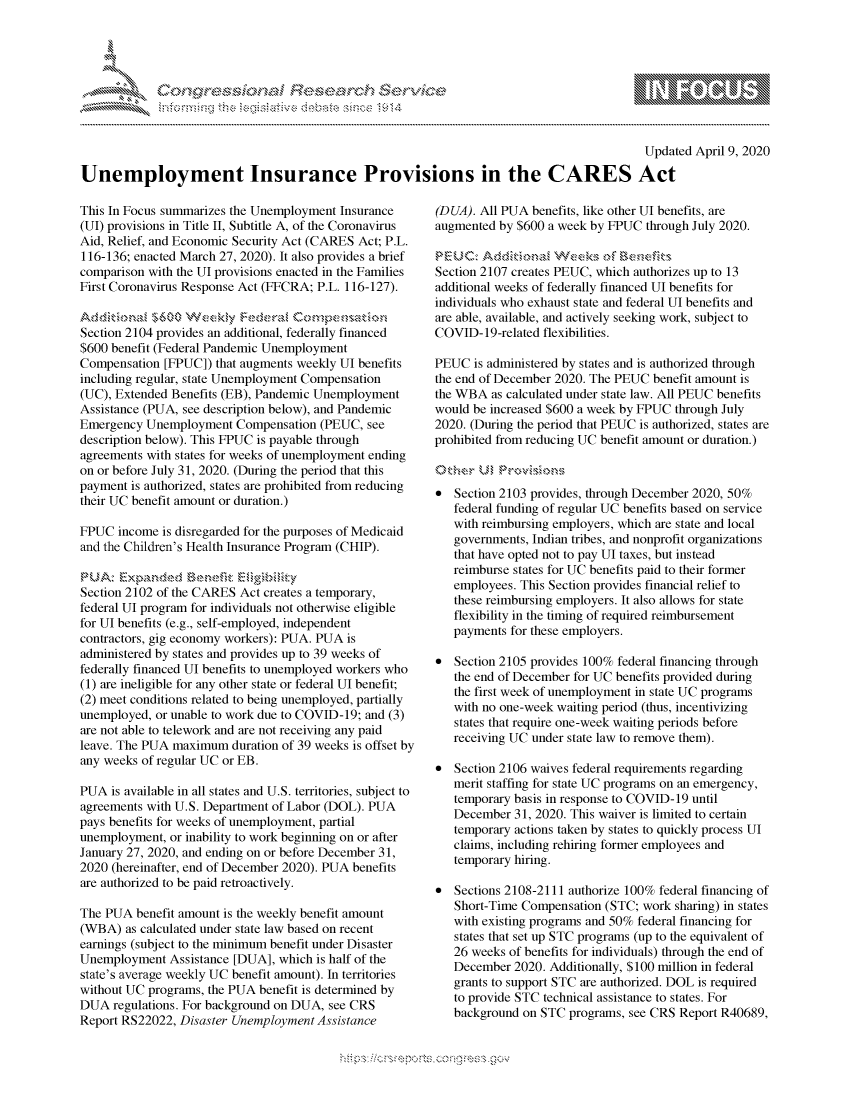 handle is hein.crs/govcpyy0001 and id is 1 raw text is: 





FF.ri E~$~                               &


                                                                                          Updated April 9, 2020

Unemployment Insurance Provisions in the CARES Act


This In Focus summarizes the Unemployment Insurance
(UI) provisions in Title II, Subtitle A, of the Coronavirus
Aid, Relief, and Economic Security Act (CARES Act; P.L.
116-136; enacted March 27, 2020). It also provides a brief
comparison with the UI provisions enacted in the Families
First Coronavirus Response Act (FFCRA; P.L. 116-127).


Section 2104 provides an additional, federally financed
$600 benefit (Federal Pandemic Unemployment
Compensation [FPUC]) that augments weekly UI benefits
including regular, state Unemployment Compensation
(UC), Extended Benefits (EB), Pandemic Unemployment
Assistance (PUA, see description below), and Pandemic
Emergency Unemployment Compensation (PEUC, see
description below). This FPUC is payable through
agreements with states for weeks of unemployment ending
on or before July 31, 2020. (During the period that this
payment is authorized, states are prohibited from reducing
their UC benefit amount or duration.)

FPUC income is disregarded for the purposes of Medicaid
and the Children's Health Insurance Program (CHIP).


Section 2102 of the CARES Act creates a temporary,
federal UI program for individuals not otherwise eligible
for UI benefits (e.g., self-employed, independent
contractors, gig economy workers): PUA. PUA is
administered by states and provides up to 39 weeks of
federally financed UI benefits to unemployed workers who
(1) are ineligible for any other state or federal UI benefit;
(2) meet conditions related to being unemployed, partially
unemployed, or unable to work due to COVID-19; and (3)
are not able to telework and are not receiving any paid
leave. The PUA maximum duration of 39 weeks is offset by
any weeks of regular UC or EB.

PUA is available in all states and U.S. territories, subject to
agreements with U.S. Department of Labor (DOL). PUA
pays benefits for weeks of unemployment, partial
unemployment, or inability to work beginning on or after
January 27, 2020, and ending on or before December 31,
2020 (hereinafter, end of December 2020). PUA benefits
are authorized to be paid retroactively.

The PUA benefit amount is the weekly benefit amount
(WBA) as calculated under state law based on recent
earnings (subject to the minimum benefit under Disaster
Unemployment Assistance [DUA], which is half of the
state's average weekly UC benefit amount). In territories
without UC programs, the PUA benefit is determined by
DUA regulations. For background on DUA, see CRS
Report RS22022, Disaster Unemployment Assistance


(DUA). All PUA benefits, like other UI benefits, are
augmented by $600 a week by FPUC through July 2020.


Section 2107 creates PEUC, which authorizes up to 13
additional weeks of federally financed UI benefits for
individuals who exhaust state and federal UI benefits and
are able, available, and actively seeking work, subject to
COVID-19-related flexibilities.

PEUC is administered by states and is authorized through
the end of December 2020. The PEUC benefit amount is
the WBA as calculated under state law. All PEUC benefits
would be increased $600 a week by FPUC through July
2020. (During the period that PEUC is authorized, states are
prohibited from reducing UC benefit amount or duration.)



* Section 2103 provides, through December 2020, 50%
   federal funding of regular UC benefits based on service
   with reimbursing employers, which are state and local
   governments, Indian tribes, and nonprofit organizations
   that have opted not to pay UI taxes, but instead
   reimburse states for UC benefits paid to their former
   employees. This Section provides financial relief to
   these reimbursing employers. It also allows for state
   flexibility in the timing of required reimbursement
   payments for these employers.

* Section 2105 provides 100% federal financing through
   the end of December for UC benefits provided during
   the first week of unemployment in state UC programs
   with no one-week waiting period (thus, incentivizing
   states that require one-week waiting periods before
   receiving UC under state law to remove them).

* Section 2106 waives federal requirements regarding
   merit staffing for state UC programs on an emergency,
   temporary basis in response to COVID-19 until
   December 31, 2020. This waiver is limited to certain
   temporary actions taken by states to quickly process UI
   claims, including rehiring former employees and
   temporary hiring.

* Sections 2108-2111 authorize 100% federal financing of
   Short-Time Compensation (STC; work sharing) in states
   with existing programs and 50% federal financing for
   states that set up STC programs (up to the equivalent of
   26 weeks of benefits for individuals) through the end of
   December 2020. Additionally, $100 million in federal
   grants to support STC are authorized. DOL is required
   to provide STC technical assistance to states. For
   background on STC programs, see CRS Report R40689,


K~:>


gognpo              goo
g
              , q
'S
a  X
11LULANJILiN,


