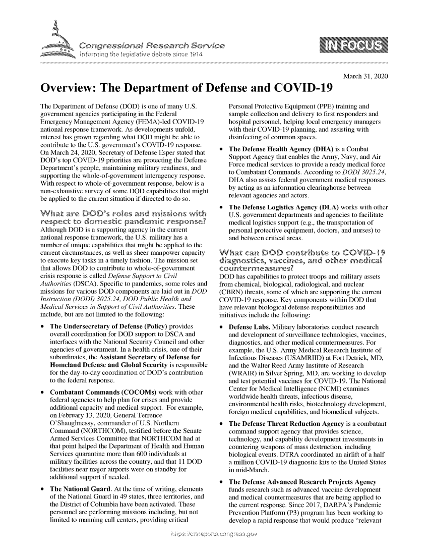 handle is hein.crs/govcpzt0001 and id is 1 raw text is: 





FF.     '                     iE    ,E .$r. i ,


March 31, 2020


Overview: The Department of Defense and COVID-19


The Department of Defense (DOD) is one of many U.S.
government agencies participating in the Federal
Emergency Management Agency (FEMA) -led COVID-19
national response framework. As developments unfold,
interest has grown regarding what DOD might be able to
contribute to the U.S. government's COVID-19 response.
On March 24, 2020, Secretary of Defense Esper stated that
DOD's top COVID-19 priorities are protecting the Defense
Department's people, maintaining military readiness, and
supporting the whole-of-government interagency response.
With respect to whole-of-government response, below is a
non-exhaustive survey of some DOD capabilities that might
be applied to the current situation if directed to do so.

.....  .,,-e DC........ ,, , :,  ,,sr k at, .d,,m,- ,. S ,,-,, i
r e ,p ect to dcr o  ,Cp,-,dem cre\>o
Although DOD is a supporting agency in the current
national response framework, the U.S. military has a
number of unique capabilities that might be applied to the
current circumstances, as well as sheer manpower capacity
to execute key tasks in a timely fashion. The mission set
that allows DOD to contribute to whole-of-government
crisis response is called Defense Support to Civil
Authorities (DSCA). Specific to pandemics, some roles and
missions for various DOD components are laid out in DOD
Instruction (DODI) 3025.24, DOD Public Health and
Medical Services in Support of Civil Authorities. These
include, but are not limited to the following:
* The Undersecretary of Defense (Policy) provides
   overall coordination for DOD support to DSCA and
   interfaces with the National Security Council and other
   agencies of government. In a health crisis, one of their
   subordinates, the Assistant Secretary of Defense for
   Homeland Defense and Global Security is responsible
   for the day-to-day coordination of DOD's contribution
   to the federal response.
* Combatant Commands (COCOMs) work with other
   federal agencies to help plan for crises and provide
   additional capacity and medical support. For example,
   on February 13, 2020, General Terrence
   O'Shaughnessy, commander of U.S. Northern
   Command (NORTHCOM), testified before the Senate
   Armed Services Committee that NORTHCOM had at
   that point helped the Department of Health and Human
   Services quarantine more than 600 individuals at
   military facilities across the country, and that 11 DOD
   facilities near major airports were on standby for
   additional support if needed.
* The National Guard. At the time of writing, elements
   of the National Guard in 49 states, three territories, and
   the District of Columbia have been activated. These
   personnel are performing missions including, but not
   limited to manning call centers, providing critical


   Personal Protective Equipment (PPE) training and
   sample collection and delivery to first responders and
   hospital personnel, helping local emergency managers
   with their COVID-19 planning, and assisting with
   disinfecting of common spaces.
* The Defense Health Agency (DHA) is a Combat
   Support Agency that enables the Army, Navy, and Air
   Force medical services to provide a ready medical force
   to Combatant Commands. According to DODI 3025.24,
   DHA also assists federal government medical responses
   by acting as an information clearinghouse between
   relevant agencies and actors.
* The Defense Logistics Agency (DLA) works with other
   U.S. government departments and agencies to facilitate
   medical logistics support (e.g., the transportation of
   personal protective equipment, doctors, and nurses) to
   and between critical areas.

 Vh~at ca DODfl contributetoCOVID)19
 diagnostics, vacCaKwe,  an      uktd'kr ndca'z

 DOD has capabilities to protect troops and military assets
 from chemical, biological, radiological, and nuclear
 (CBRN) threats, some of which are supporting the current
 COVID-19 response. Key components within DOD that
have relevant biological defense responsibilities and
initiatives include the following:
* Defense Labs. Military laboratories conduct research
   and development of surveillance technologies, vaccines,
   diagnostics, and other medical countermeasures. For
   example, the U.S. Army Medical Research Institute of
   Infectious Diseases (USAMRIID) at Fort Detrick, MD,
   and the Walter Reed Army Institute of Research
   (WRAIR) in Silver Spring, MD, are working to develop
   and test potential vaccines for COVID-19. The National
   Center for Medical Intelligence (NCMI) examines
   worldwide health threats, infectious disease,
   environmental health risks, biotechnology development,
   foreign medical capabilities, and biomedical subjects.
* The Defense Threat Reduction Agency is a combatant
   command support agency that provides science,
   technology, and capability development investments in
   countering weapons of mass destruction, including
   biological events. DTRA coordinated an airlift of a half
   a million COVID-19 diagnostic kits to the United States
   in mid-March.
* The Defense Advanced Research Projects Agency
   funds research such as advanced vaccine development
   and medical countermeasures that are being applied to
   the current response. Since 2017, DARPA's Pandemic
   Prevention Platform (P3) program has been working to
   develop a rapid response that would produce relevant


K~:>


        p\w -- , gn'a', goo
mppm qq\
a             , q
'S             I
11LIANJILiN,


