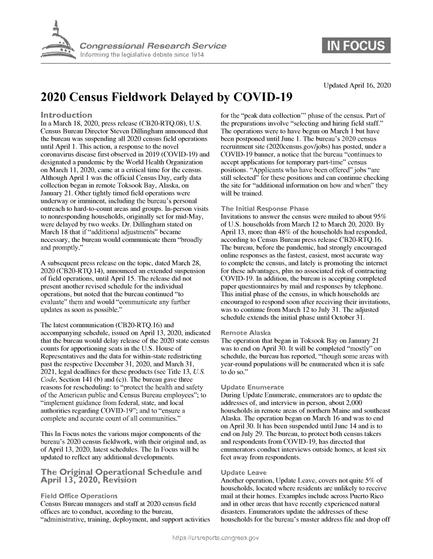 handle is hein.crs/govcpzz0001 and id is 1 raw text is: 




FF.


Updated April 16, 2020


2020 Census Fieldwork Delayed by COVID-19


In a March 18, 2020, press release (CB20-RTQ.08), U.S.
Census Bureau Director Steven Dillingham announced that
the bureau was suspending all 2020 census field operations
until April 1. This action, a response to the novel
coronavirus disease first observed in 2019 (COVID-19) and
designated a pandemic by the World Health Organization
on March 11, 2020, came at a critical time for the census.
Although April 1 was the official Census Day, early data
collection began in remote Toksook Bay, Alaska, on
January 21. Other tightly timed field operations were
underway or imminent, including the bureau's personal
outreach to hard-to-count areas and groups. In-person visits
to nonresponding households, originally set for mid-May,
were delayed by two weeks. Dr. Dillingham stated on
March 18 that if additional adjustments became
necessary, the bureau would communicate them broadly
and promptly.

A subsequent press release on the topic, dated March 28,
2020 (CB20-RTQ. 14), announced an extended suspension
of field operations, until April 15. The release did not
present another revised schedule for the individual
operations, but noted that the bureau continued to
evaluate them and would communicate any further
updates as soon as possible.

The latest communication (CB20-RTQ. 16) and
accompanying schedule, issued on April 13, 2020, indicated
that the bureau would delay release of the 2020 state census
counts for apportioning seats in the U.S. House of
Representatives and the data for within-state redistricting
past the respective December 31, 2020, and March 31,
2021, legal deadlines for these products (see Title 13, US.
Code, Section 141 (b) and (c)). The bureau gave three
reasons for rescheduling: to protect the health and safety
of the American public and Census Bureau employees; to
implement guidance from federal, state, and local
authorities regarding COVID-19; and to ensure a
complete and accurate count of all communities.

This In Focus notes the various major components of the
bureau's 2020 census fieldwork, with their original and, as
of April 13, 2020, latest schedules. The In Focus will be
updated to reflect any additional developments.

                       ~S$ceduk , and



Census Bureau managers and staff at 2020 census field
offices are to conduct, according to the bureau,
administrative, training, deployment, and support activities


for the peak data collection' phase of the census. Part of
the preparations involve selecting and hiring field staff.
The operations were to have begun on March 1 but have
been postponed until June 1. The bureau's 2020 census
recruitment site (2020census.gov/jobs) has posted, under a
COVID- 19 banner, a notice that the bureau continues to
accept applications for temporary part-time census
positions. Applicants who have been offered jobs are
still selected for these positions and can continue checking
the site for additional information on how and when they
will be trained.


Invitations to answer the census were mailed to about 95%
of U.S. households from March 12 to March 20, 2020. By
April 13, more than 48% of the households had responded,
according to Census Bureau press release CB20-RTQ. 16.
The bureau, before the pandemic, had strongly encouraged
online responses as the fastest, easiest, most accurate way
to complete the census, and lately is promoting the internet
for these advantages, plus no associated risk of contracting
COVID-19. In addition, the bureau is accepting completed
paper questionnaires by mail and responses by telephone.
This initial phase of the census, in which households are
encouraged to respond soon after receiving their invitations,
was to continue from March 12 to July 31. The adjusted
schedule extends the initial phase until October 31.


The operation that began in Toksook Bay on January 21
was to end on April 30. It will be completed mostly on
schedule, the bureau has reported, though some areas with
year-round populations will be enumerated when it is safe
to do so.


During Update Enumerate, enumerators are to update the
addresses of, and interview in person, about 2,000
households in remote areas of northern Maine and southeast
Alaska. The operation began on March 16 and was to end
on April 30. It has been suspended until June 14 and is to
end on July 29. The bureau, to protect both census takers
and respondents from COVID-19, has directed that
enumerators conduct interviews outside homes, at least six
feet away from respondents.


Another operation, Update Leave, covers not quite 5% of
households, located where residents are unlikely to receive
mail at their homes. Examples include across Puerto Rico
and in other areas that have recently experienced natural
disasters. Enumerators update the addresses of these
households for the bureau's master address file and drop off


.O 'T


         p\w -- , gn'a', goo
mppm qq\
a             , q
'S             I
11LIANJILiN,



