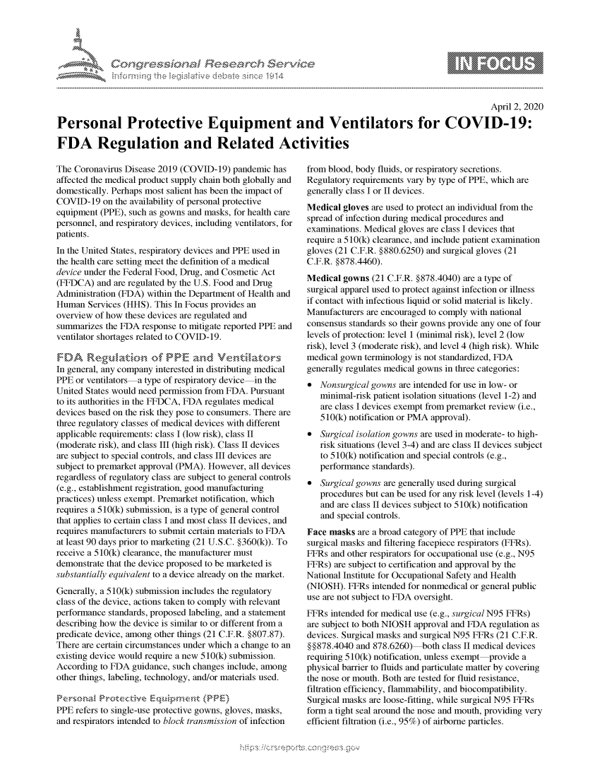 handle is hein.crs/govcqyr0001 and id is 1 raw text is: 





FF.ri E~$~                                &


                                                                                                     April 2, 2020

Personal Protective Equipment and Ventilators for COVID-19:

FDA Regulation and Related Activities


The Coronavirus Disease 2019 (COVID-19) pandemic has
affected the medical product supply chain both globally and
domestically. Perhaps most salient has been the impact of
COVID-19 on the availability of personal protective
equipment (PPE), such as gowns and masks, for health care
personnel, and respiratory devices, including ventilators, for
patients.
In the United States, respiratory devices and PPE used in
the health care setting meet the definition of a medical
device under the Federal Food, Drug, and Cosmetic Act
(FFDCA) and are regulated by the U.S. Food and Drug
Administration (FDA) within the Department of Health and
Human Services (HHS). This In Focus provides an
overview of how these devices are regulated and
summarizes the FDA response to mitigate reported PPE and
ventilator shortages related to COVID-19.
    F-A NY2            4    P   anc,  Vertx
In general, any company interested in distributing medical
PPE or ventilators a type of respiratory device-in the
United States would need permission from FDA. Pursuant
to its authorities in the FFDCA, FDA regulates medical
devices based on the risk they pose to consumers. There are
three regulatory classes of medical devices with different
applicable requirements: class I (low risk), class II
(moderate risk), and class III (high risk). Class II devices
are subject to special controls, and class III devices are
subject to premarket approval (PMA). However, all devices
regardless of regulatory class are subject to general controls
(e.g., establishment registration, good manufacturing
practices) unless exempt. Premarket notification, which
requires a 510(k) submission, is a type of general control
that applies to certain class I and most class II devices, and
requires manufacturers to submit certain materials to FDA
at least 90 days prior to marketing (21 U.S.C. §360(k)). To
receive a 510(k) clearance, the manufacturer must
demonstrate that the device proposed to be marketed is
substantially equivalent to a device already on the market.
Generally, a 510(k) submission includes the regulatory
class of the device, actions taken to comply with relevant
performance standards, proposed labeling, and a statement
describing how the device is similar to or different from a
predicate device, among other things (21 C.F.R. §807.87).
There are certain circumstances under which a change to an
existing device would require a new 5 10(k) submission.
According to FDA guidance, such changes include, among
other things, labeling, technology, and/or materials used.


PPE refers to single-use protective gowns, gloves, masks,
and respirators intended to block transmission of infection


from blood, body fluids, or respiratory secretions.
Regulatory requirements vary by type of PPE, which are
generally class I or II devices.
Medical gloves are used to protect an individual from the
spread of infection during medical procedures and
examinations. Medical gloves are class I devices that
require a 5 10(k) clearance, and include patient examination
gloves (21 C.F.R. §880.6250) and surgical gloves (21
C.F.R. §878.4460).
Medical gowns (21 C.F.R. §878.4040) are a type of
surgical apparel used to protect against infection or illness
if contact with infectious liquid or solid material is likely.
Manufacturers are encouraged to comply with national
consensus standards so their gowns provide any one of four
levels of protection: level 1 (minimal risk), level 2 (low
risk), level 3 (moderate risk), and level 4 (high risk). While
medical gown terminology is not standardized, FDA
generally regulates medical gowns in three categories:
* Nonsurgical gowns are intended for use in low- or
   minimal-risk patient isolation situations (level 1-2) and
   are class I devices exempt from premarket review (i.e.,
   510(k) notification or PMA approval).
* Surgical isolation gowns are used in moderate- to high-
   risk situations (level 3-4) and are class II devices subject
   to 5 10(k) notification and special controls (e.g.,
   performance standards).
* Surgical gowns are generally used during surgical
   procedures but can be used for any risk level (levels 1-4)
   and are class II devices subject to 5 10(k) notification
   and special controls.
Face masks are a broad category of PPE that include
surgical masks and filtering facepiece respirators (FFRs).
FFRs and other respirators for occupational use (e.g., N95
FFRs) are subject to certification and approval by the
National Institute for Occupational Safety and Health
(NIOSH). FFRs intended for nonmedical or general public
use are not subject to FDA oversight.
FFRs intended for medical use (e.g., surgical N95 FFRs)
are subject to both NIOSH approval and FDA regulation as
devices. Surgical masks and surgical N95 FFRs (21 C.F.R.
§§878.4040 and 878.6260) both class II medical devices
requiring 510(k) notification, unless exempt provide a
physical barrier to fluids and particulate matter by covering
the nose or mouth. Both are tested for fluid resistance,
filtration efficiency, flammability, and biocompatibility.
Surgical masks are loose-fitting, while surgical N95 FFRs
form a tight seal around the nose and mouth, providing very
efficient filtration (i.e., 95%) of airborne particles.


mppm qq\
        ' p\w -- ' gn'a', g-o
                I
'S
11LULANJILiN,


