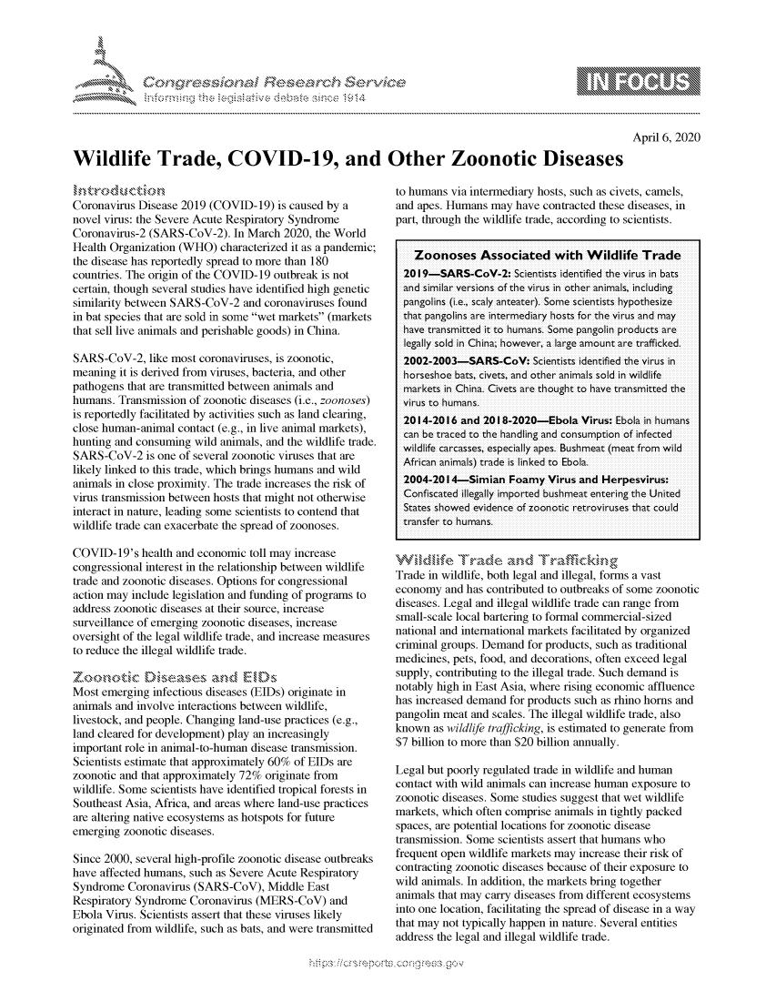 handle is hein.crs/govcqyx0001 and id is 1 raw text is: 




01;0       ,                      riE S .,--      ,-,--     ,


April 6, 2020


Wildlife Trade, COVID-19, and Other Zoonotic Diseases


Coronavirus Disease 2019 (COVID-19) is caused by a
novel virus: the Severe Acute Respiratory Syndrome
Coronavirus-2 (SARS-CoV-2). In March 2020, the World
Health Organization (WHO) characterized it as a pandemic;
the disease has reportedly spread to more than 180
countries. The origin of the COVID- 19 outbreak is not
certain, though several studies have identified high genetic
similarity between SARS-CoV-2 and coronaviruses found
in bat species that are sold in some wet markets (markets
that sell live animals and perishable goods) in China.

SARS-CoV-2, like most coronaviruses, is zoonotic,
meaning it is derived from viruses, bacteria, and other
pathogens that are transmitted between animals and
humans. Transmission of zoonotic diseases (i.e., zoonoses)
is reportedly facilitated by activities such as land clearing,
close human-animal contact (e.g., in live animal markets),
hunting and consuming wild animals, and the wildlife trade.
SARS-CoV-2 is one of several zoonotic viruses that are
likely linked to this trade, which brings humans and wild
animals in close proximity. The trade increases the risk of
virus transmission between hosts that might not otherwise
interact in nature, leading some scientists to contend that
wildlife trade can exacerbate the spread of zoonoses.

COVID- 19's health and economic toll may increase
congressional interest in the relationship between wildlife
trade and zoonotic diseases. Options for congressional
action may include legislation and funding of programs to
address zoonotic diseases at their source, increase
surveillance of emerging zoonotic diseases, increase
oversight of the legal wildlife trade, and increase measures
to reduce the illegal wildlife trade.
Zo\ukoboic h,,s-as - , a,,,d E.-' D.
Most emerging infectious diseases (BIDs) originate in
animals and involve interactions between wildlife,
livestock, and people. Changing land-use practices (e.g.,
land cleared for development) play an increasingly
important role in animal-to-human disease transmission.
Scientists estimate that approximately 60% of EIDs are
zoonotic and that approximately 72% originate from
wildlife. Some scientists have identified tropical forests in
Southeast Asia, Africa, and areas where land-use practices
are altering native ecosystems as hotspots for future
emerging zoonotic diseases.

Since 2000, several high-profile zoonotic disease outbreaks
have affected humans, such as Severe Acute Respiratory
Syndrome Coronavirus (SARS-CoV), Middle East
Respiratory Syndrome Coronavirus (MERS-CoV) and
Ebola Virus. Scientists assert that these viruses likely
originated from wildlife, such as bats, and were transmitted


to humans via intermediary hosts, such as civets, camels,
and apes. Humans may have contracted these diseases, in
part, through the wildlife trade, according to scientists.


   Zoonoses Associated with Wildlife Trade
 2019-SARS-CoV-2: Scientists identified the virus in bats
 and similar versions of the virus in other animals, including
 pangolins (i.e., scaly anteater). Some scientists hypothesize
 that pangolins are intermediary hosts foi the virus and may
 have tiansmitted it to humans. Some pangolin products are
 legally sold in China; however, a large amount ar-e t-afficked.
 2002-2003-SARS-CoV: Scientists identified the vi rus in
 horseshoe bats, civets, and other animals sold in wildlife
 markets in China. Civets aie thought to have tiansmitted the
 virus to humans.
 2014-2016 and 201 8-2020-Ebola Virus: Ebola in humans
 can be traced to the handling and consumption of infected
 wildlife carcasses, especially apes. Bushmeat (meat fiom wild
 Afri can animals) tr-ade is linked to Ebola.
 2004-20l 4-Simian Foamy Virus and Herpesvirus:
 Confiscated illeally impoited bushmeat entering the United
 States showed evidence of zoonotic retroviruses that could
 transfer to humans.


 W  d.... 'lfra 'kmde ass \ k . 
 Trade in wildlife, both legal and illegal, forms a vast
 economy and has contributed to outbreaks of some zoonotic
 diseases. Legal and illegal wildlife trade can range from
 small-scale local bartering to formal commercial-sized
 national and international markets facilitated by organized
 criminal groups. Demand for products, such as traditional
medicines, pets, food, and decorations, often exceed legal
supply, contributing to the illegal trade. Such demand is
notably high in East Asia, where rising economic affluence
has increased demand for products such as rhino horns and
pangolin meat and scales. The illegal wildlife trade, also
known as wildlife trafficking, is estimated to generate from
$7 billion to more than $20 billion annually.

Legal but poorly regulated trade in wildlife and human
contact with wild animals can increase human exposure to
zoonotic diseases. Some studies suggest that wet wildlife
markets, which often comprise animals in tightly packed
spaces, are potential locations for zoonotic disease
transmission. Some scientists assert that humans who
frequent open wildlife markets may increase their risk of
contracting zoonotic diseases because of their exposure to
wild animals. In addition, the markets bring together
animals that may carry diseases from different ecosystems
into one location, facilitating the spread of disease in a way
that may not typically happen in nature. Several entities
address the legal and illegal wildlife trade.


.O 'T


         p\w -- , gnom goo
mppm qq\
a              , q
'S              I
11LIANJILiN,


